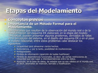 Etapas del Modelamiento Conceptos previos Importancia de un Método Formal para el Modelamiento. Las relaciones que resultan de la observación del mundo real o de la transformación del esquema ER elaborado en la etapa del modelo conceptual, pueden presentar algunos problemas, derivados de fallas en la percepción del sistema, en el diseño del esquema ER o en el paso al modelo relacional; entre estos problemas cabe destacar los siguientes: Incapacidad para almacenar ciertos hechos. Redundancia, y por lo tanto, posibilidad de incoherencias. Ambigüedades. Pérdida de información (aparición de tuplas huérfanas) Pérdida de dependencias funcionales, es decir, de ciertas restricciones de integridad que dan lugar a interdependencias entre los datos. Aparición, en la base de datos, de estados que no son válidos en el mundo real, es decir, anomalías de inserción, borrado y modificación. 