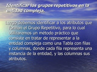 Identificar los grupos repetitivos en la entidad compleja. Luego debemos identificar a los atributos que forman el Grupo Repetitivo, para lo cual utilizaremos un método práctico que consiste en tratar de representar a la entidad compleja como una Tabla con filas y columnas, donde cada fila representa una instancia de la entidad, y las columnas sus atributos. 