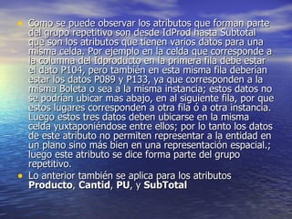 Como se puede observar los atributos que forman parte del grupo repetitivo son desde IdProd hasta Subtotal que son los atributos que tienen varios datos para una misma celda. Por ejemplo en la celda que corresponde a la columna del Idproducto en la primera fila debe estar el dato P104, pero también en esta misma fila deberían  estar los datos P089 y P133, ya que corresponden a la misma Boleta o sea a la misma instancia; estos datos no se podrían ubicar mas abajo, en al siguiente fila, por que estos lugares corresponden a otra fila ó a otra instancia. Luego estos tres datos deben ubicarse en la misma celda yuxtaponiéndose entre ellos; por lo tanto los datos de este atributo no permiten representar a la entidad en un plano sino más bien en una representación espacial.; luego este atributo se dice forma parte del grupo repetitivo.  Lo anterior también se aplica para los atributos  Producto ,  Cantid ,  PU , y  SubTotal   