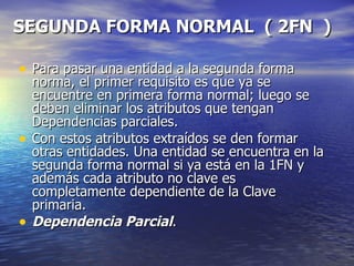 SEGUNDA FORMA NORMAL  ( 2FN  )   Para pasar una entidad a la segunda forma norma, el primer requisito es que ya se encuentre en primera forma normal; luego se deben eliminar los atributos que tengan Dependencias parciales. Con estos atributos extraídos se den formar otras entidades. Una entidad se encuentra en la segunda forma normal si ya está en la 1FN y además cada atributo no clave es completamente dependiente de la Clave primaria. Dependencia Parcial . 