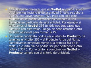 Aquí se puede observar que el  NroBol  se puede repetir en diferentes instancias de la entidad B, esto se debe a que es una Clave Foránea (FK). Pero con solo este atributo no se puede identificar plenamente a una instancia en particular de esta entidad. Por ejemplo si tuviéramos el  NroBol  356 tendríamos tres casos que cumplen con este valor. Luego, se debe recurrir a otro atributo adicional para formar la PK. Un posible candidato podría ser el atributo  Producto ; Si tenemos el NroBol 356 y el Producto Arroz del Norte, identificamos inmediatamente a la primera fila de la tabla. La cuarta fila no podría ser por pertenece a otra boleta ( 357 ). Por lo tanto la combinación  NroBol  +  Producto  cumple con el criterio de Unicidad. 