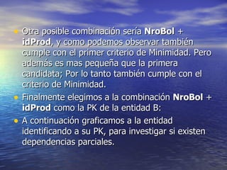 Otra posible combinación sería  NroBol  +  idProd , y como podemos observar también cumple con el primer criterio de Minimidad. Pero además es mas pequeña que la primera candidata; Por lo tanto también cumple con el criterio de Minimidad.  Finalmente elegimos a la combinación  NroBol  +  idProd  como la PK de la entidad B: A continuación graficamos a la entidad identificando a su PK, para investigar si existen dependencias parciales. 