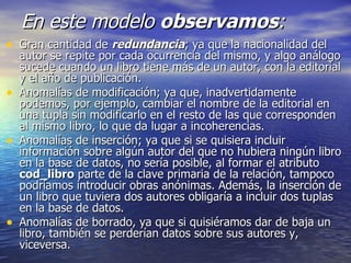 En este modelo  observamos : Gran cantidad de  redundancia ; ya que la nacionalidad del autor se repite por cada ocurrencia del mismo, y algo análogo sucede cuando un libro tiene más de un autor, con la editorial y el año de publicación. Anomalías de modificación; ya que, inadvertidamente podemos, por ejemplo, cambiar el nombre de la editorial en una tupla sin modificarlo en el resto de las que corresponden al mismo libro, lo que da lugar a incoherencias. Anomalías de inserción; ya que si se quisiera incluir información sobre algún autor del que no hubiera ningún libro en la base de datos, no sería posible, al formar el atributo  cod_libro  parte de la clave primaria de la relación, tampoco podríamos introducir obras anónimas. Además, la inserción de un libro que tuviera dos autores obligaría a incluir dos tuplas en la base de datos. Anomalías de borrado, ya que si quisiéramos dar de baja un libro, también se perderían datos sobre sus autores y, viceversa. 