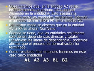 Observaremos que, en la entidad A2 se ha incluido también el atributo IdCli del cual dependía en la entidad A. Esto asegura la relación entre las entidades resultantes. Además el atributo IdCli es ahora PK en la entidad A2. Del mismo modo se observa que en la entidad A3 la PK es ahora  NomVend. Cuando se tiene, que las entidades resultantes solo tienen dependencias directas y totales (obsérvese las líneas de dependencia), podemos afirmar que el proceso de normalización ha terminado. Como resultado final entonces tenemos en este caso cinco entidades: A1 A2 A3 B1 B2 
