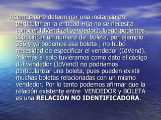 Además para determinar una instancia en particular en la entidad Hija no se necesita conocer IdVend (al vendedor); luego podemos especificar un número de  boleta, por ejemplo 356 y ya podemos esa boleta ; no hubo necesidad de especificar el vendedor (IdVend). Además si solo tuviéramos como dato el código del vendedor (IdVend) no podríamos particularizar una boleta, pues pueden existir muchas boletas relacionadas con un mismo vendedor. Por lo tanto podemos afirmar que la relación existente entre  VENDEDOR y BOLETA es una  RELACIÓN NO IDENTIFICADORA .  