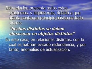Esta relación presenta todos estos problemas, y alguno más, debido a que atenta contra un principio básico en todo diseño: “ hechos distintos se deben almacenar en objetos distintos” En este caso, en relaciones distintas, con lo cual se habrían evitado redundancia, y por tanto, anomalías de actualización. 