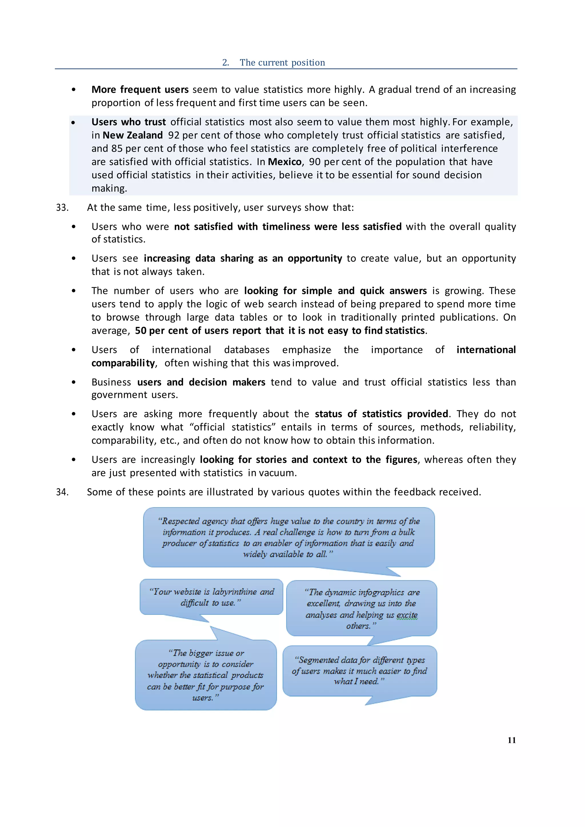 11
2. The current position
• More frequent users seem to value statistics more highly. A gradual trend of an increasing
proportion of less frequent and first time users can be seen.
 Users who trust official statistics most also seem to value them most highly. For example,
in New Zealand 92 per cent of those who completely trust official statistics are satisfied,
and 85 per cent of those who feel statistics are completely free of political interference
are satisfied with official statistics. In Mexico, 90 per cent of the population that have
used official statistics in their activities, believe it to be essential for sound decision
making.
33. At the same time, less positively, user surveys show that:
• Users who were not satisfied with timeliness were less satisfied with the overall quality
of statistics.
• Users see increasing data sharing as an opportunity to create value, but an opportunity
that is not always taken.
• The number of users who are looking for simple and quick answers is growing. These
users tend to apply the logic of web search instead of being prepared to spend more time
to browse through large data tables or to look in traditionally printed publications. On
average, 50 per cent of users report that it is not easy to find statistics.
• Users of international databases emphasize the importance of international
comparability, often wishing that this wasimproved.
• Business users and decision makers tend to value and trust official statistics less than
government users.
• Users are asking more frequently about the status of statistics provided. They do not
exactly know what “official statistics” entails in terms of sources, methods, reliability,
comparability, etc., and often do not know how to obtain this information.
• Users are increasingly looking for stories and context to the figures, whereas often they
are just presented with statistics in vacuum.
34. Some of these points are illustrated by various quotes within the feedback received.
 