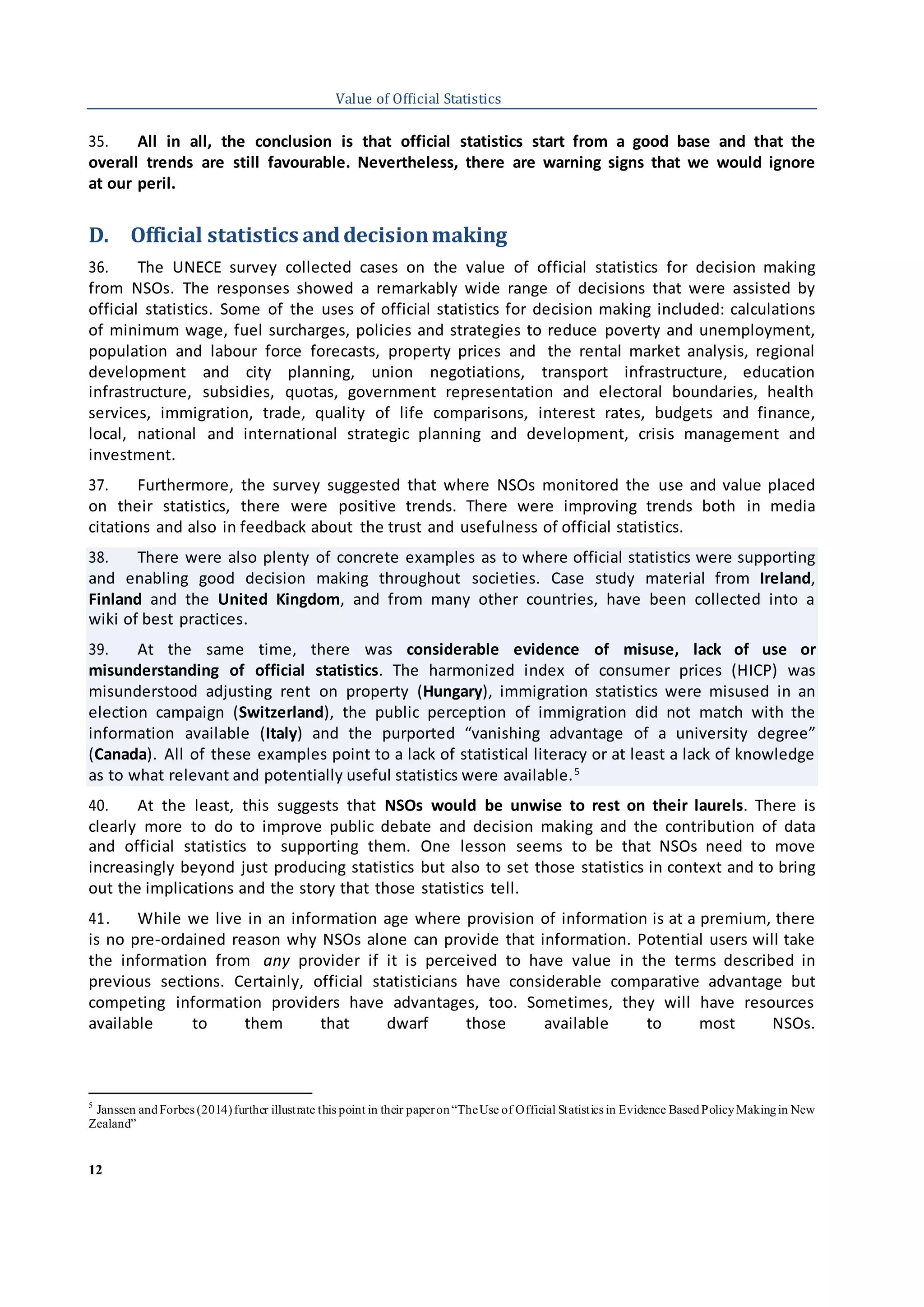 12
Value of Official Statistics
35. All in all, the conclusion is that official statistics start from a good base and that the
overall trends are still favourable. Nevertheless, there are warning signs that we would ignore
at our peril.
D. Official statistics anddecisionmaking
36. The UNECE survey collected cases on the value of official statistics for decision making
from NSOs. The responses showed a remarkably wide range of decisions that were assisted by
official statistics. Some of the uses of official statistics for decision making included: calculations
of minimum wage, fuel surcharges, policies and strategies to reduce poverty and unemployment,
population and labour force forecasts, property prices and the rental market analysis, regional
development and city planning, union negotiations, transport infrastructure, education
infrastructure, subsidies, quotas, government representation and electoral boundaries, health
services, immigration, trade, quality of life comparisons, interest rates, budgets and finance,
local, national and international strategic planning and development, crisis management and
investment.
37. Furthermore, the survey suggested that where NSOs monitored the use and value placed
on their statistics, there were positive trends. There were improving trends both in media
citations and also in feedback about the trust and usefulness of official statistics.
38. There were also plenty of concrete examples as to where official statistics were supporting
and enabling good decision making throughout societies. Case study material from Ireland,
Finland and the United Kingdom, and from many other countries, have been collected into a
wiki of best practices.
39. At the same time, there was considerable evidence of misuse, lack of use or
misunderstanding of official statistics. The harmonized index of consumer prices (HICP) was
misunderstood adjusting rent on property (Hungary), immigration statistics were misused in an
election campaign (Switzerland), the public perception of immigration did not match with the
information available (Italy) and the purported “vanishing advantage of a university degree”
(Canada). All of these examples point to a lack of statistical literacy or at least a lack of knowledge
as to what relevant and potentially useful statistics were available.5
40. At the least, this suggests that NSOs would be unwise to rest on their laurels. There is
clearly more to do to improve public debate and decision making and the contribution of data
and official statistics to supporting them. One lesson seems to be that NSOs need to move
increasingly beyond just producing statistics but also to set those statistics in context and to bring
out the implications and the story that those statistics tell.
41. While we live in an information age where provision of information is at a premium, there
is no pre-ordained reason why NSOs alone can provide that information. Potential users will take
the information from any provider if it is perceived to have value in the terms described in
previous sections. Certainly, official statisticians have considerable comparative advantage but
competing information providers have advantages, too. Sometimes, they will have resources
available to them that dwarf those available to most NSOs.
5
Janssen andForbes (2014)further illustrate this point in their paperon“TheUse of Official Statistics in Evidence BasedPolicyMakingin New
Zealand”
 