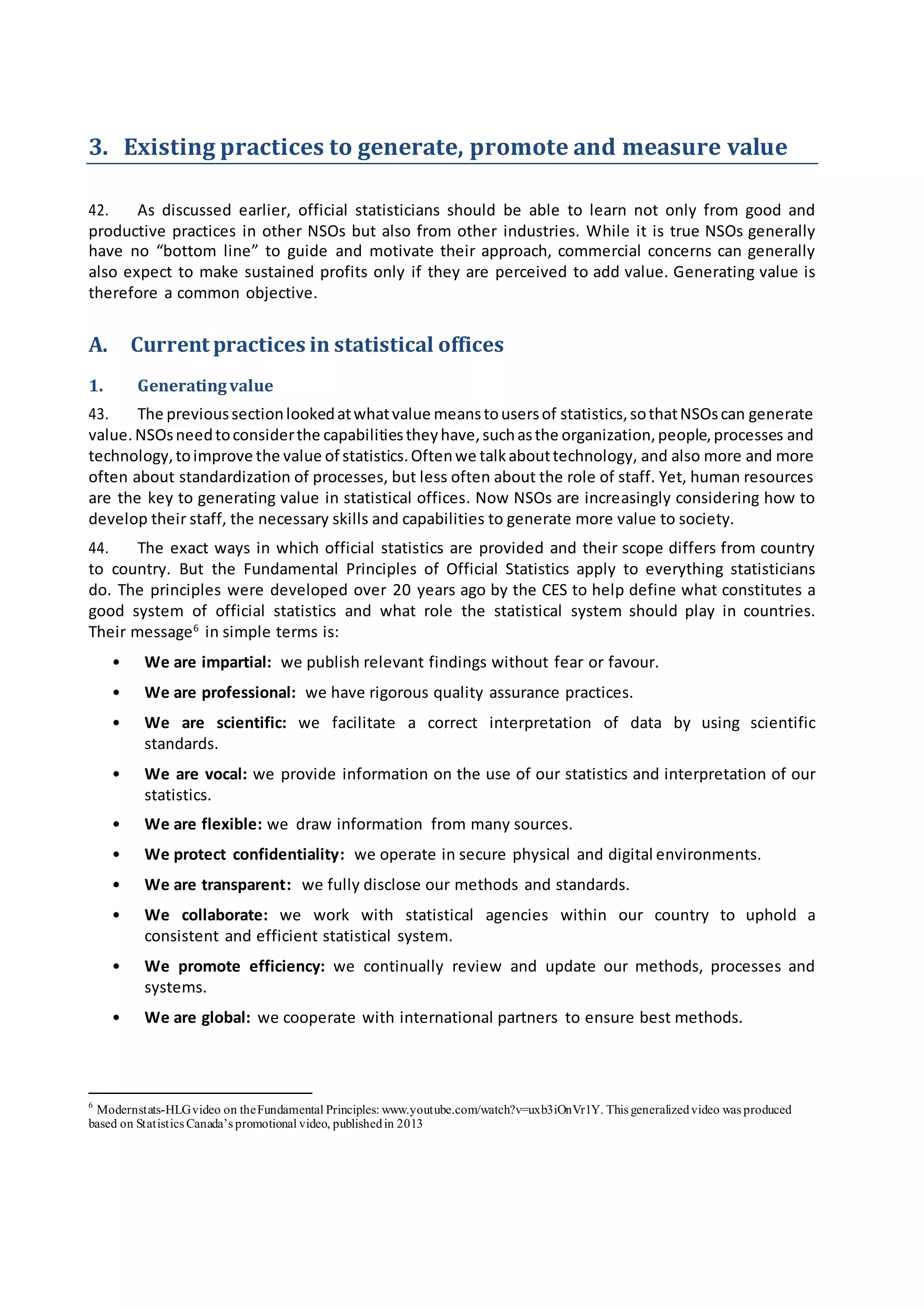 3. Existing practices to generate, promote and measure value
42. As discussed earlier, official statisticians should be able to learn not only from good and
productive practices in other NSOs but also from other industries. While it is true NSOs generally
have no “bottom line” to guide and motivate their approach, commercial concerns can generally
also expect to make sustained profits only if they are perceived to add value. Generating value is
therefore a common objective.
A. Current practices in statistical offices
1. Generatingvalue
43. The previoussectionlookedatwhatvalue meanstousersof statistics,sothatNSOscan generate
value. NSOsneedtoconsiderthe capabilitiestheyhave,suchasthe organization,people,processes and
technology,toimprove the value of statistics.Oftenwe talkabouttechnology, and also more and more
often about standardization of processes, but less often about the role of staff. Yet, human resources
are the key to generating value in statistical offices. Now NSOs are increasingly considering how to
develop their staff, the necessary skills and capabilities to generate more value to society.
44. The exact ways in which official statistics are provided and their scope differs from country
to country. But the Fundamental Principles of Official Statistics apply to everything statisticians
do. The principles were developed over 20 years ago by the CES to help define what constitutes a
good system of official statistics and what role the statistical system should play in countries.
Their message6
in simple terms is:
• We are impartial: we publish relevant findings without fear or favour.
• We are professional: we have rigorous quality assurance practices.
• We are scientific: we facilitate a correct interpretation of data by using scientific
standards.
• We are vocal: we provide information on the use of our statistics and interpretation of our
statistics.
• We are flexible: we draw information from many sources.
• We protect confidentiality: we operate in secure physical and digital environments.
• We are transparent: we fully disclose our methods and standards.
• We collaborate: we work with statistical agencies within our country to uphold a
consistent and efficient statistical system.
• We promote efficiency: we continually review and update our methods, processes and
systems.
• We are global: we cooperate with international partners to ensure best methods.
6
Modernstats-HLGvideo on theFundamental Principles: www.youtube.com/watch?v=uxb3iOnVr1Y. This generalizedvideo was produced
based on Statistics Canada’s promotional video, publishedin 2013
 