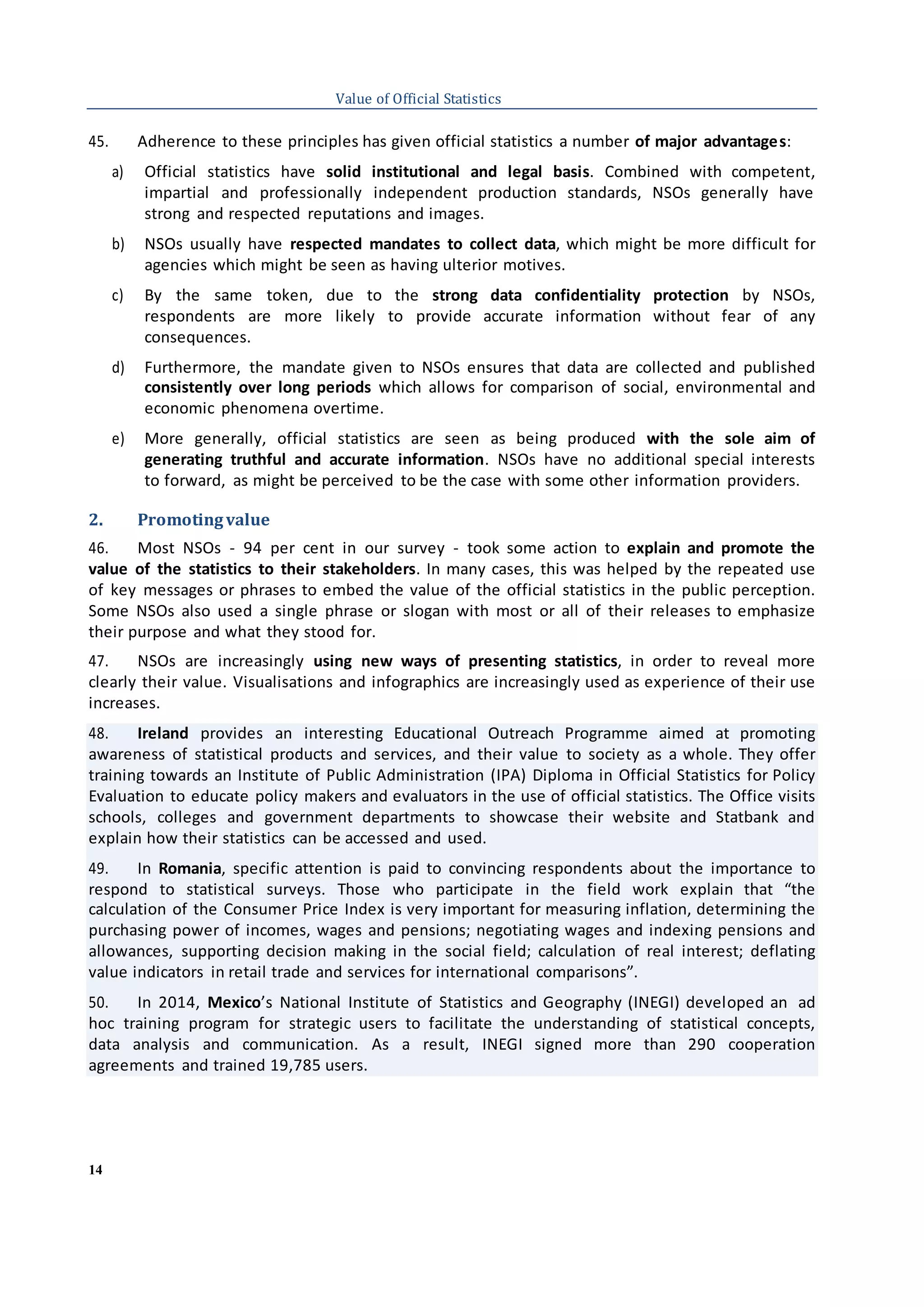 14
Value of Official Statistics
45. Adherence to these principles has given official statistics a number of major advantages:
a) Official statistics have solid institutional and legal basis. Combined with competent,
impartial and professionally independent production standards, NSOs generally have
strong and respected reputations and images.
b) NSOs usually have respected mandates to collect data, which might be more difficult for
agencies which might be seen as having ulterior motives.
c) By the same token, due to the strong data confidentiality protection by NSOs,
respondents are more likely to provide accurate information without fear of any
consequences.
d) Furthermore, the mandate given to NSOs ensures that data are collected and published
consistently over long periods which allows for comparison of social, environmental and
economic phenomena overtime.
e) More generally, official statistics are seen as being produced with the sole aim of
generating truthful and accurate information. NSOs have no additional special interests
to forward, as might be perceived to be the case with some other information providers.
2. Promotingvalue
46. Most NSOs - 94 per cent in our survey - took some action to explain and promote the
value of the statistics to their stakeholders. In many cases, this was helped by the repeated use
of key messages or phrases to embed the value of the official statistics in the public perception.
Some NSOs also used a single phrase or slogan with most or all of their releases to emphasize
their purpose and what they stood for.
47. NSOs are increasingly using new ways of presenting statistics, in order to reveal more
clearly their value. Visualisations and infographics are increasingly used as experience of their use
increases.
48. Ireland provides an interesting Educational Outreach Programme aimed at promoting
awareness of statistical products and services, and their value to society as a whole. They offer
training towards an Institute of Public Administration (IPA) Diploma in Official Statistics for Policy
Evaluation to educate policy makers and evaluators in the use of official statistics. The Office visits
schools, colleges and government departments to showcase their website and Statbank and
explain how their statistics can be accessed and used.
49. In Romania, specific attention is paid to convincing respondents about the importance to
respond to statistical surveys. Those who participate in the field work explain that “the
calculation of the Consumer Price Index is very important for measuring inflation, determining the
purchasing power of incomes, wages and pensions; negotiating wages and indexing pensions and
allowances, supporting decision making in the social field; calculation of real interest; deflating
value indicators in retail trade and services for international comparisons”.
50. In 2014, Mexico’s National Institute of Statistics and Geography (INEGI) developed an ad
hoc training program for strategic users to facilitate the understanding of statistical concepts,
data analysis and communication. As a result, INEGI signed more than 290 cooperation
agreements and trained 19,785 users.
 