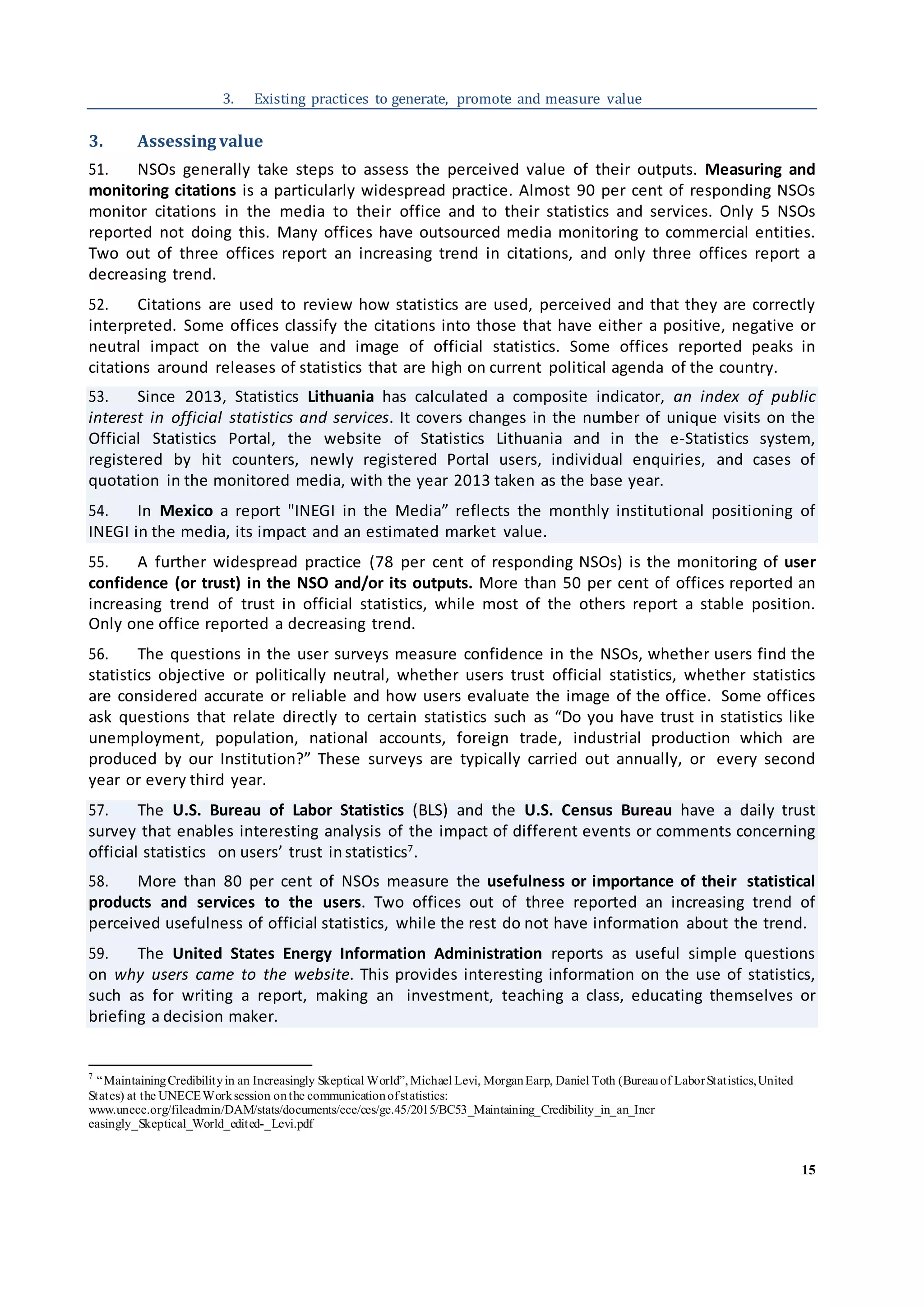 15
3. Existing practices to generate, promote and measure value
3. Assessing value
51. NSOs generally take steps to assess the perceived value of their outputs. Measuring and
monitoring citations is a particularly widespread practice. Almost 90 per cent of responding NSOs
monitor citations in the media to their office and to their statistics and services. Only 5 NSOs
reported not doing this. Many offices have outsourced media monitoring to commercial entities.
Two out of three offices report an increasing trend in citations, and only three offices report a
decreasing trend.
52. Citations are used to review how statistics are used, perceived and that they are correctly
interpreted. Some offices classify the citations into those that have either a positive, negative or
neutral impact on the value and image of official statistics. Some offices reported peaks in
citations around releases of statistics that are high on current political agenda of the country.
53. Since 2013, Statistics Lithuania has calculated a composite indicator, an index of public
interest in official statistics and services. It covers changes in the number of unique visits on the
Official Statistics Portal, the website of Statistics Lithuania and in the e-Statistics system,
registered by hit counters, newly registered Portal users, individual enquiries, and cases of
quotation in the monitored media, with the year 2013 taken as the base year.
54. In Mexico a report "INEGI in the Media” reflects the monthly institutional positioning of
INEGI in the media, its impact and an estimated market value.
55. A further widespread practice (78 per cent of responding NSOs) is the monitoring of user
confidence (or trust) in the NSO and/or its outputs. More than 50 per cent of offices reported an
increasing trend of trust in official statistics, while most of the others report a stable position.
Only one office reported a decreasing trend.
56. The questions in the user surveys measure confidence in the NSOs, whether users find the
statistics objective or politically neutral, whether users trust official statistics, whether statistics
are considered accurate or reliable and how users evaluate the image of the office. Some offices
ask questions that relate directly to certain statistics such as “Do you have trust in statistics like
unemployment, population, national accounts, foreign trade, industrial production which are
produced by our Institution?” These surveys are typically carried out annually, or every second
year or every third year.
57. The U.S. Bureau of Labor Statistics (BLS) and the U.S. Census Bureau have a daily trust
survey that enables interesting analysis of the impact of different events or comments concerning
official statistics on users’ trust instatistics7
.
58. More than 80 per cent of NSOs measure the usefulness or importance of their statistical
products and services to the users. Two offices out of three reported an increasing trend of
perceived usefulness of official statistics, while the rest do not have information about the trend.
59. The United States Energy Information Administration reports as useful simple questions
on why users came to the website. This provides interesting information on the use of statistics,
such as for writing a report, making an investment, teaching a class, educating themselves or
briefing a decision maker.
7
“MaintainingCredibilityin an Increasingly Skeptical World”, Michael Levi, MorganEarp, Daniel Toth (Bureauof LaborStatistics,United
States) at the UNECEWorksession onthe communicationofstatistics:
www.unece.org/fileadmin/DAM/stats/documents/ece/ces/ge.45/2015/BC53_Maintaining_Credibility_in_an_Incr
easingly_Skeptical_World_edited-_Levi.pdf
 