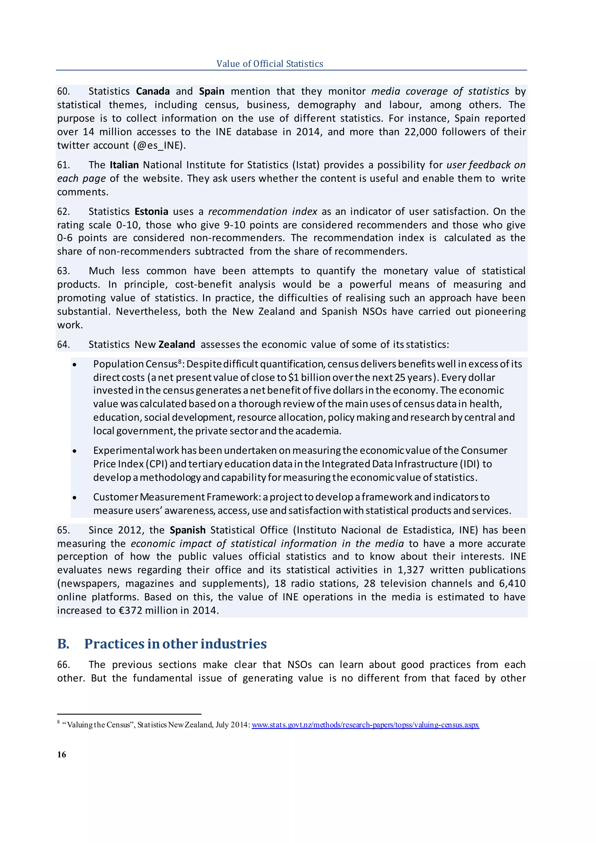 16
Value of Official Statistics
60. Statistics Canada and Spain mention that they monitor media coverage of statistics by
statistical themes, including census, business, demography and labour, among others. The
purpose is to collect information on the use of different statistics. For instance, Spain reported
over 14 million accesses to the INE database in 2014, and more than 22,000 followers of their
twitter account (@es_INE).
61. The Italian National Institute for Statistics (Istat) provides a possibility for user feedback on
each page of the website. They ask users whether the content is useful and enable them to write
comments.
62. Statistics Estonia uses a recommendation index as an indicator of user satisfaction. On the
rating scale 0-10, those who give 9-10 points are considered recommenders and those who give
0-6 points are considered non-recommenders. The recommendation index is calculated as the
share of non-recommenders subtracted from the share of recommenders.
63. Much less common have been attempts to quantify the monetary value of statistical
products. In principle, cost-benefit analysis would be a powerful means of measuring and
promoting value of statistics. In practice, the difficulties of realising such an approach have been
substantial. Nevertheless, both the New Zealand and Spanish NSOs have carried out pioneering
work.
64. Statistics New Zealand assesses the economic value of some of itsstatistics:
 PopulationCensus8
:Despitedifficultquantification,censusdeliversbenefitswell inexcessof its
directcosts (anet presentvalue of close to$1 billionoverthe next25 years).Everydollar
investedinthe censusgeneratesanetbenefitof five dollarsinthe economy.The economic
value wascalculatedbasedona thoroughreview of the mainusesof censusdatain health,
education,social development,resource allocation,policymakingandresearchbycentral and
local government,the private sectorandtheacademia.
 Experimentalwork hasbeenundertaken onmeasuringthe economicvalue of the Consumer
Price Index (CPI) andtertiaryeducationdatainthe IntegratedDataInfrastructure (IDI) to
developamethodologyandcapabilityformeasuringthe economicvalue of statistics.
 CustomerMeasurementFramework:aprojecttodevelopaframeworkandindicatorsto
measure users’awareness,access,use andsatisfactionwithstatistical products andservices.
65. Since 2012, the Spanish Statistical Office (Instituto Nacional de Estadistica, INE) has been
measuring the economic impact of statistical information in the media to have a more accurate
perception of how the public values official statistics and to know about their interests. INE
evaluates news regarding their office and its statistical activities in 1,327 written publications
(newspapers, magazines and supplements), 18 radio stations, 28 television channels and 6,410
online platforms. Based on this, the value of INE operations in the media is estimated to have
increased to €372 million in 2014.
B. Practices inother industries
66. The previous sections make clear that NSOs can learn about good practices from each
other. But the fundamental issue of generating value is no different from that faced by other
8
“Valuingthe Census”, Statistics NewZealand, July 2014: www.stats.govt.nz/methods/research-papers/topss/valuing-census.aspx
 