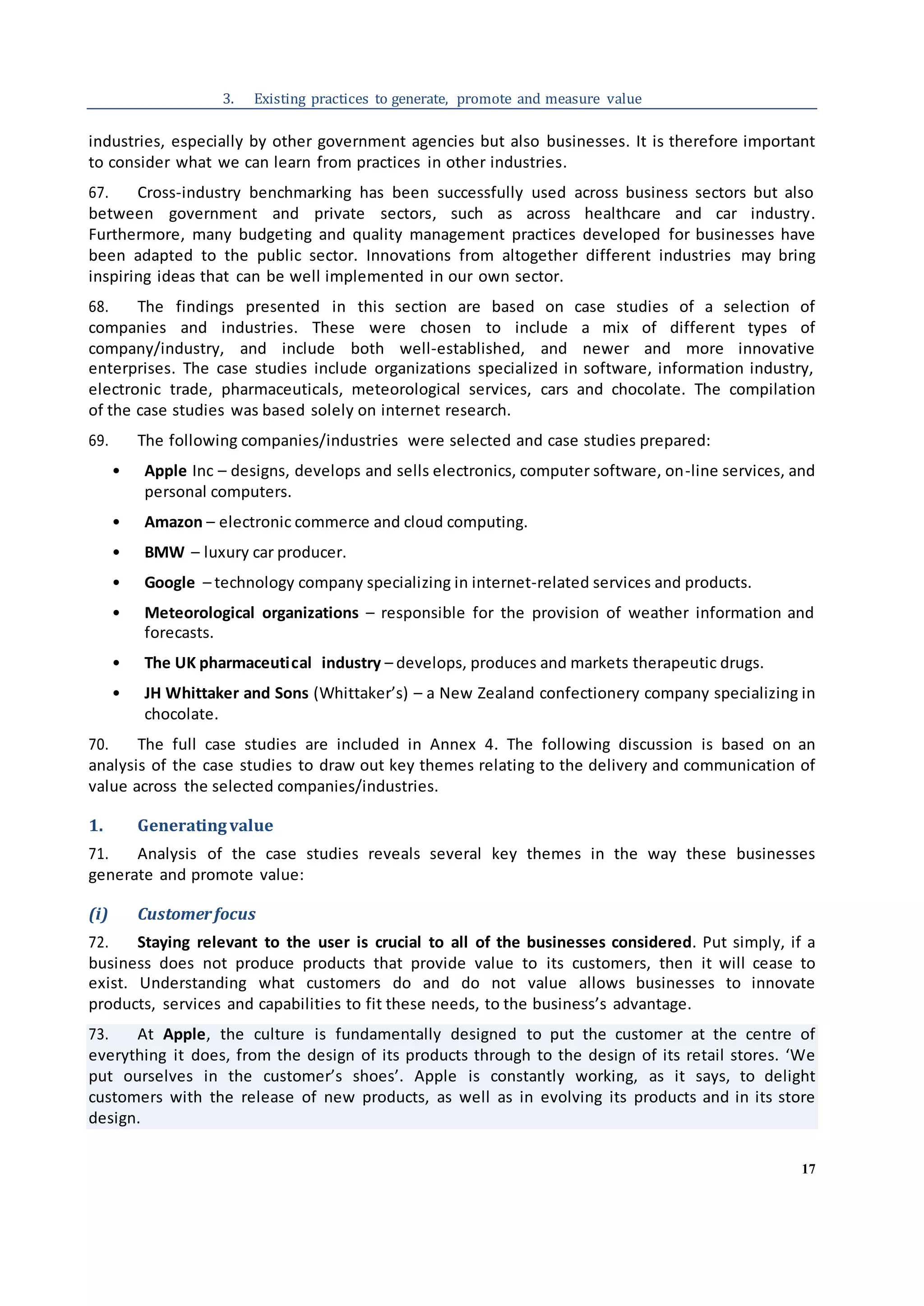 17
3. Existing practices to generate, promote and measure value
industries, especially by other government agencies but also businesses. It is therefore important
to consider what we can learn from practices in other industries.
67. Cross-industry benchmarking has been successfully used across business sectors but also
between government and private sectors, such as across healthcare and car industry.
Furthermore, many budgeting and quality management practices developed for businesses have
been adapted to the public sector. Innovations from altogether different industries may bring
inspiring ideas that can be well implemented in our own sector.
68. The findings presented in this section are based on case studies of a selection of
companies and industries. These were chosen to include a mix of different types of
company/industry, and include both well-established, and newer and more innovative
enterprises. The case studies include organizations specialized in software, information industry,
electronic trade, pharmaceuticals, meteorological services, cars and chocolate. The compilation
of the case studies was based solely on internet research.
69. The following companies/industries were selected and case studies prepared:
• Apple Inc – designs, develops and sells electronics, computer software, on-line services, and
personal computers.
• Amazon – electronic commerce and cloud computing.
• BMW – luxury car producer.
• Google – technology company specializing in internet-related services and products.
• Meteorological organizations – responsible for the provision of weather information and
forecasts.
• The UK pharmaceutical industry – develops, produces and markets therapeutic drugs.
• JH Whittaker and Sons (Whittaker’s) – a New Zealand confectionery company specializing in
chocolate.
70. The full case studies are included in Annex 4. The following discussion is based on an
analysis of the case studies to draw out key themes relating to the delivery and communication of
value across the selected companies/industries.
1. Generatingvalue
71. Analysis of the case studies reveals several key themes in the way these businesses
generate and promote value:
(i) Customerfocus
72. Staying relevant to the user is crucial to all of the businesses considered. Put simply, if a
business does not produce products that provide value to its customers, then it will cease to
exist. Understanding what customers do and do not value allows businesses to innovate
products, services and capabilities to fit these needs, to the business’s advantage.
73. At Apple, the culture is fundamentally designed to put the customer at the centre of
everything it does, from the design of its products through to the design of its retail stores. ‘We
put ourselves in the customer’s shoes’. Apple is constantly working, as it says, to delight
customers with the release of new products, as well as in evolving its products and in its store
design.
 