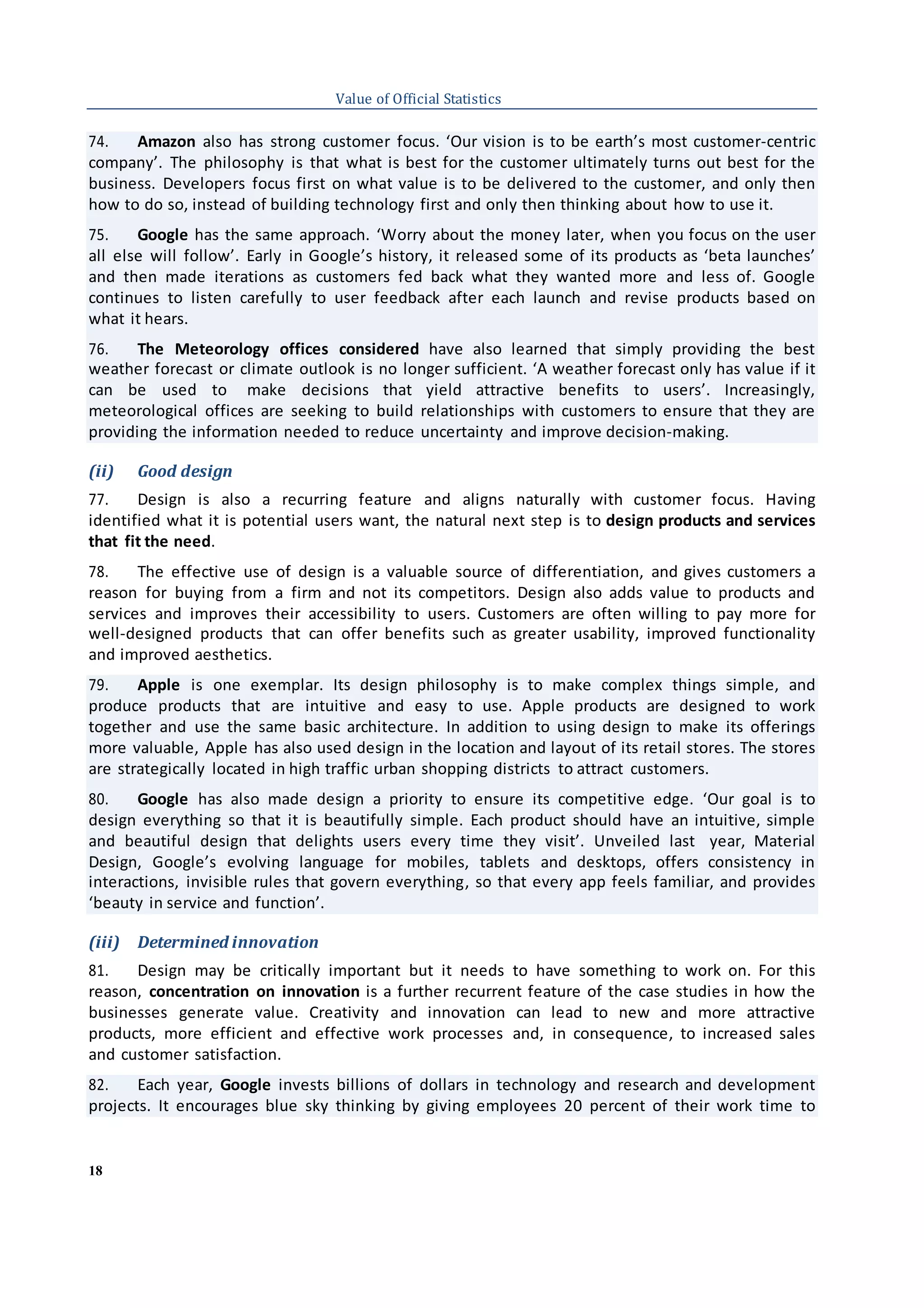 18
Value of Official Statistics
74. Amazon also has strong customer focus. ‘Our vision is to be earth’s most customer-centric
company’. The philosophy is that what is best for the customer ultimately turns out best for the
business. Developers focus first on what value is to be delivered to the customer, and only then
how to do so, instead of building technology first and only then thinking about how to use it.
75. Google has the same approach. ‘Worry about the money later, when you focus on the user
all else will follow’. Early in Google’s history, it released some of its products as ‘beta launches’
and then made iterations as customers fed back what they wanted more and less of. Google
continues to listen carefully to user feedback after each launch and revise products based on
what it hears.
76. The Meteorology offices considered have also learned that simply providing the best
weather forecast or climate outlook is no longer sufficient. ‘A weather forecast only has value if it
can be used to make decisions that yield attractive benefits to users’. Increasingly,
meteorological offices are seeking to build relationships with customers to ensure that they are
providing the information needed to reduce uncertainty and improve decision-making.
(ii) Good design
77. Design is also a recurring feature and aligns naturally with customer focus. Having
identified what it is potential users want, the natural next step is to design products and services
that fit the need.
78. The effective use of design is a valuable source of differentiation, and gives customers a
reason for buying from a firm and not its competitors. Design also adds value to products and
services and improves their accessibility to users. Customers are often willing to pay more for
well-designed products that can offer benefits such as greater usability, improved functionality
and improved aesthetics.
79. Apple is one exemplar. Its design philosophy is to make complex things simple, and
produce products that are intuitive and easy to use. Apple products are designed to work
together and use the same basic architecture. In addition to using design to make its offerings
more valuable, Apple has also used design in the location and layout of its retail stores. The stores
are strategically located in high traffic urban shopping districts to attract customers.
80. Google has also made design a priority to ensure its competitive edge. ‘Our goal is to
design everything so that it is beautifully simple. Each product should have an intuitive, simple
and beautiful design that delights users every time they visit’. Unveiled last year, Material
Design, Google’s evolving language for mobiles, tablets and desktops, offers consistency in
interactions, invisible rules that govern everything, so that every app feels familiar, and provides
‘beauty in service and function’.
(iii) Determined innovation
81. Design may be critically important but it needs to have something to work on. For this
reason, concentration on innovation is a further recurrent feature of the case studies in how the
businesses generate value. Creativity and innovation can lead to new and more attractive
products, more efficient and effective work processes and, in consequence, to increased sales
and customer satisfaction.
82. Each year, Google invests billions of dollars in technology and research and development
projects. It encourages blue sky thinking by giving employees 20 percent of their work time to
 