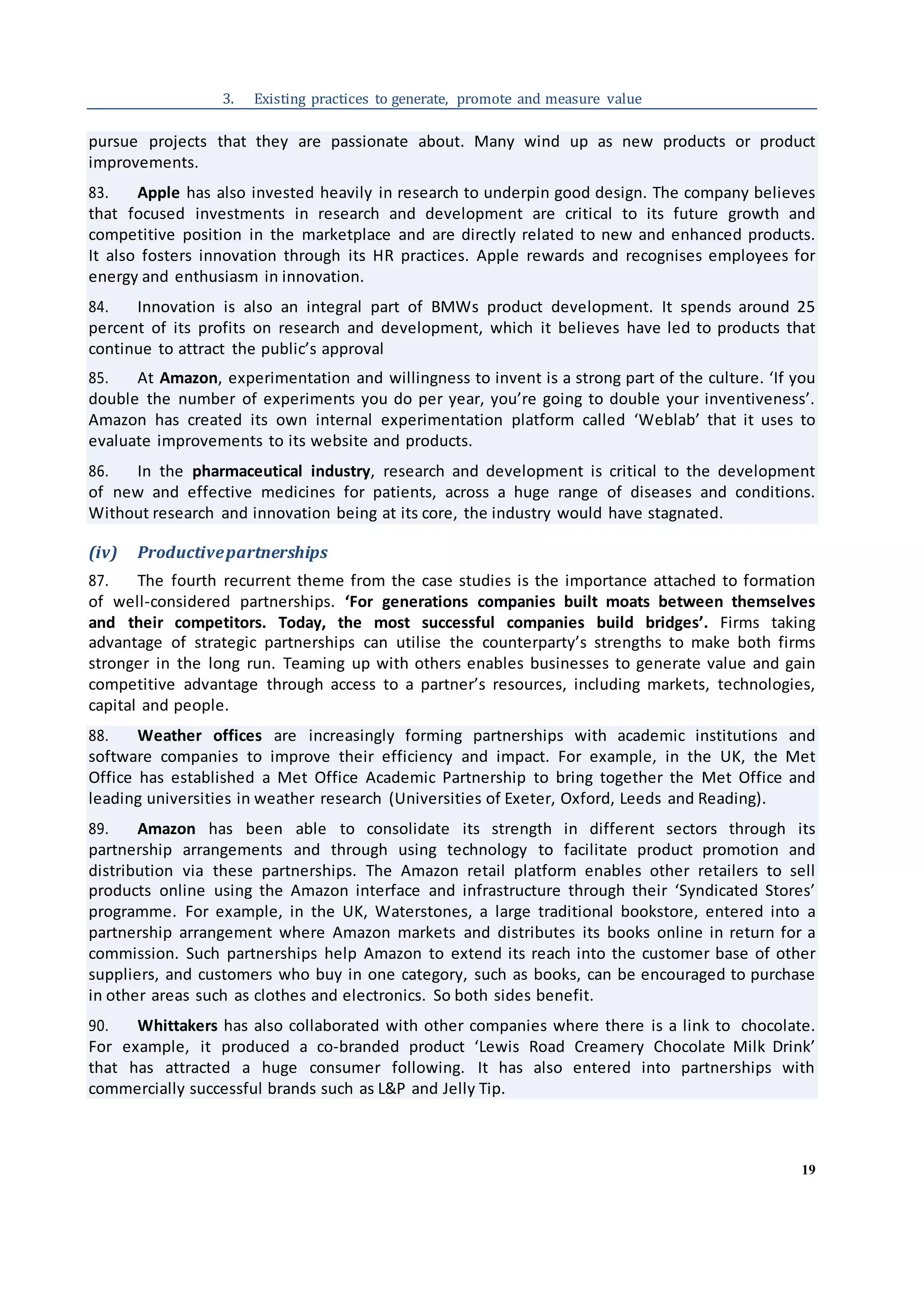 19
3. Existing practices to generate, promote and measure value
pursue projects that they are passionate about. Many wind up as new products or product
improvements.
83. Apple has also invested heavily in research to underpin good design. The company believes
that focused investments in research and development are critical to its future growth and
competitive position in the marketplace and are directly related to new and enhanced products.
It also fosters innovation through its HR practices. Apple rewards and recognises employees for
energy and enthusiasm in innovation.
84. Innovation is also an integral part of BMWs product development. It spends around 25
percent of its profits on research and development, which it believes have led to products that
continue to attract the public’s approval
85. At Amazon, experimentation and willingness to invent is a strong part of the culture. ‘If you
double the number of experiments you do per year, you’re going to double your inventiveness’.
Amazon has created its own internal experimentation platform called ‘Weblab’ that it uses to
evaluate improvements to its website and products.
86. In the pharmaceutical industry, research and development is critical to the development
of new and effective medicines for patients, across a huge range of diseases and conditions.
Without research and innovation being at its core, the industry would have stagnated.
(iv) Productivepartnerships
87. The fourth recurrent theme from the case studies is the importance attached to formation
of well-considered partnerships. ‘For generations companies built moats between themselves
and their competitors. Today, the most successful companies build bridges’. Firms taking
advantage of strategic partnerships can utilise the counterparty’s strengths to make both firms
stronger in the long run. Teaming up with others enables businesses to generate value and gain
competitive advantage through access to a partner’s resources, including markets, technologies,
capital and people.
88. Weather offices are increasingly forming partnerships with academic institutions and
software companies to improve their efficiency and impact. For example, in the UK, the Met
Office has established a Met Office Academic Partnership to bring together the Met Office and
leading universities in weather research (Universities of Exeter, Oxford, Leeds and Reading).
89. Amazon has been able to consolidate its strength in different sectors through its
partnership arrangements and through using technology to facilitate product promotion and
distribution via these partnerships. The Amazon retail platform enables other retailers to sell
products online using the Amazon interface and infrastructure through their ‘Syndicated Stores’
programme. For example, in the UK, Waterstones, a large traditional bookstore, entered into a
partnership arrangement where Amazon markets and distributes its books online in return for a
commission. Such partnerships help Amazon to extend its reach into the customer base of other
suppliers, and customers who buy in one category, such as books, can be encouraged to purchase
in other areas such as clothes and electronics. So both sides benefit.
90. Whittakers has also collaborated with other companies where there is a link to chocolate.
For example, it produced a co-branded product ‘Lewis Road Creamery Chocolate Milk Drink’
that has attracted a huge consumer following. It has also entered into partnerships with
commercially successful brands such as L&P and Jelly Tip.
 