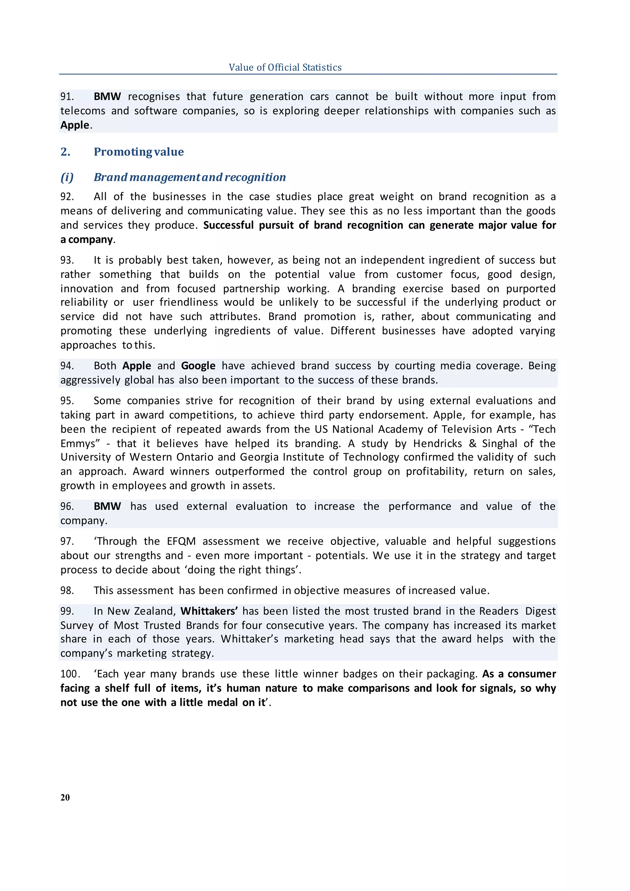 20
Value of Official Statistics
91. BMW recognises that future generation cars cannot be built without more input from
telecoms and software companies, so is exploring deeper relationships with companies such as
Apple.
2. Promotingvalue
(i) Brand managementand recognition
92. All of the businesses in the case studies place great weight on brand recognition as a
means of delivering and communicating value. They see this as no less important than the goods
and services they produce. Successful pursuit of brand recognition can generate major value for
a company.
93. It is probably best taken, however, as being not an independent ingredient of success but
rather something that builds on the potential value from customer focus, good design,
innovation and from focused partnership working. A branding exercise based on purported
reliability or user friendliness would be unlikely to be successful if the underlying product or
service did not have such attributes. Brand promotion is, rather, about communicating and
promoting these underlying ingredients of value. Different businesses have adopted varying
approaches to this.
94. Both Apple and Google have achieved brand success by courting media coverage. Being
aggressively global has also been important to the success of these brands.
95. Some companies strive for recognition of their brand by using external evaluations and
taking part in award competitions, to achieve third party endorsement. Apple, for example, has
been the recipient of repeated awards from the US National Academy of Television Arts - “Tech
Emmys” - that it believes have helped its branding. A study by Hendricks & Singhal of the
University of Western Ontario and Georgia Institute of Technology confirmed the validity of such
an approach. Award winners outperformed the control group on profitability, return on sales,
growth in employees and growth in assets.
96. BMW has used external evaluation to increase the performance and value of the
company.
97. ‘Through the EFQM assessment we receive objective, valuable and helpful suggestions
about our strengths and - even more important - potentials. We use it in the strategy and target
process to decide about ‘doing the right things’.
98. This assessment has been confirmed in objective measures of increased value.
99. In New Zealand, Whittakers’ has been listed the most trusted brand in the Readers Digest
Survey of Most Trusted Brands for four consecutive years. The company has increased its market
share in each of those years. Whittaker’s marketing head says that the award helps with the
company’s marketing strategy.
100. ‘Each year many brands use these little winner badges on their packaging. As a consumer
facing a shelf full of items, it’s human nature to make comparisons and look for signals, so why
not use the one with a little medal on it’.
 