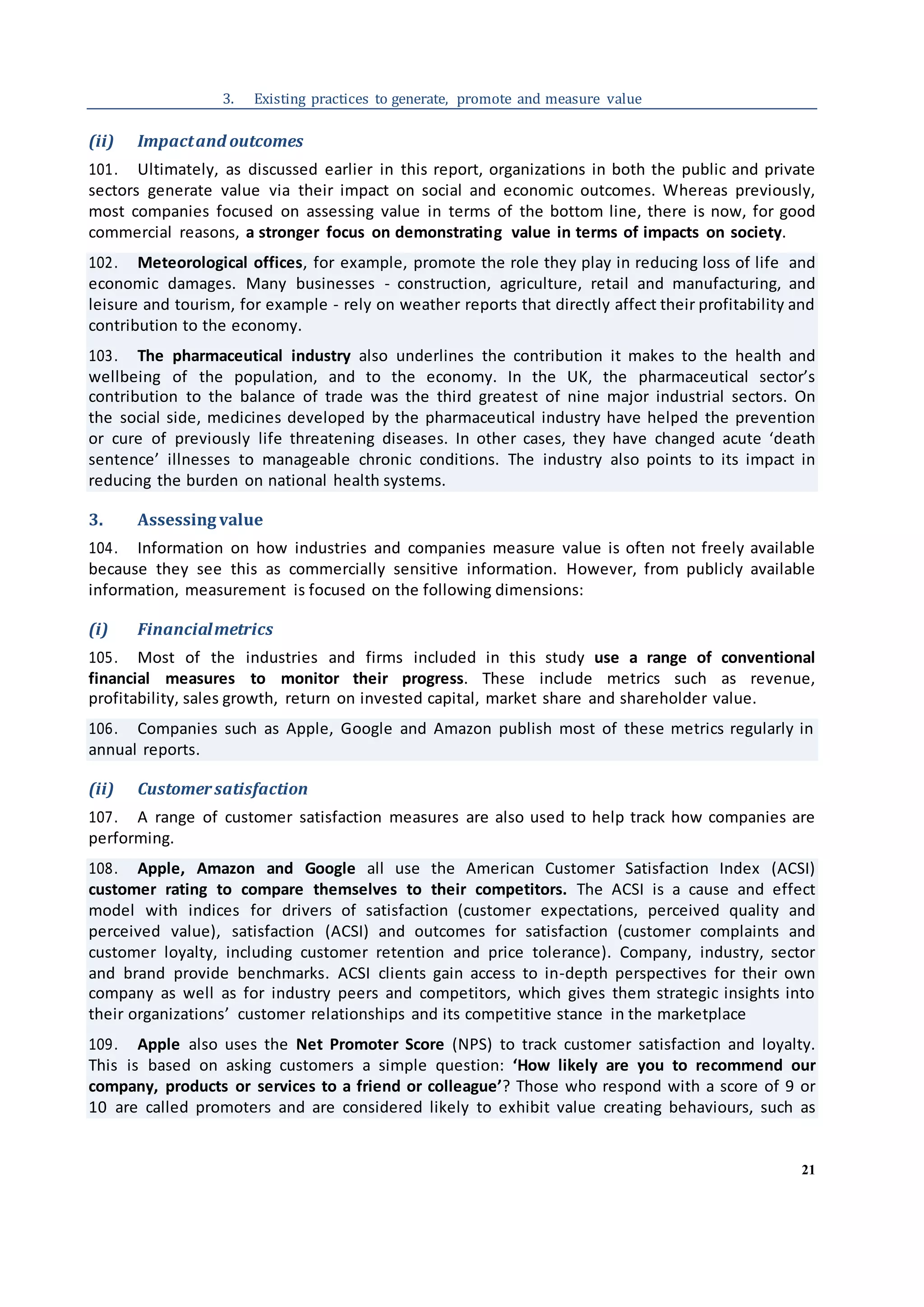 21
3. Existing practices to generate, promote and measure value
(ii) Impactand outcomes
101. Ultimately, as discussed earlier in this report, organizations in both the public and private
sectors generate value via their impact on social and economic outcomes. Whereas previously,
most companies focused on assessing value in terms of the bottom line, there is now, for good
commercial reasons, a stronger focus on demonstrating value in terms of impacts on society.
102. Meteorological offices, for example, promote the role they play in reducing loss of life and
economic damages. Many businesses - construction, agriculture, retail and manufacturing, and
leisure and tourism, for example - rely on weather reports that directly affect their profitability and
contribution to the economy.
103. The pharmaceutical industry also underlines the contribution it makes to the health and
wellbeing of the population, and to the economy. In the UK, the pharmaceutical sector’s
contribution to the balance of trade was the third greatest of nine major industrial sectors. On
the social side, medicines developed by the pharmaceutical industry have helped the prevention
or cure of previously life threatening diseases. In other cases, they have changed acute ‘death
sentence’ illnesses to manageable chronic conditions. The industry also points to its impact in
reducing the burden on national health systems.
3. Assessing value
104. Information on how industries and companies measure value is often not freely available
because they see this as commercially sensitive information. However, from publicly available
information, measurement is focused on the following dimensions:
(i) Financialmetrics
105. Most of the industries and firms included in this study use a range of conventional
financial measures to monitor their progress. These include metrics such as revenue,
profitability, sales growth, return on invested capital, market share and shareholder value.
106. Companies such as Apple, Google and Amazon publish most of these metrics regularly in
annual reports.
(ii) Customersatisfaction
107. A range of customer satisfaction measures are also used to help track how companies are
performing.
108. Apple, Amazon and Google all use the American Customer Satisfaction Index (ACSI)
customer rating to compare themselves to their competitors. The ACSI is a cause and effect
model with indices for drivers of satisfaction (customer expectations, perceived quality and
perceived value), satisfaction (ACSI) and outcomes for satisfaction (customer complaints and
customer loyalty, including customer retention and price tolerance). Company, industry, sector
and brand provide benchmarks. ACSI clients gain access to in-depth perspectives for their own
company as well as for industry peers and competitors, which gives them strategic insights into
their organizations’ customer relationships and its competitive stance in the marketplace
109. Apple also uses the Net Promoter Score (NPS) to track customer satisfaction and loyalty.
This is based on asking customers a simple question: ‘How likely are you to recommend our
company, products or services to a friend or colleague’? Those who respond with a score of 9 or
10 are called promoters and are considered likely to exhibit value creating behaviours, such as
 