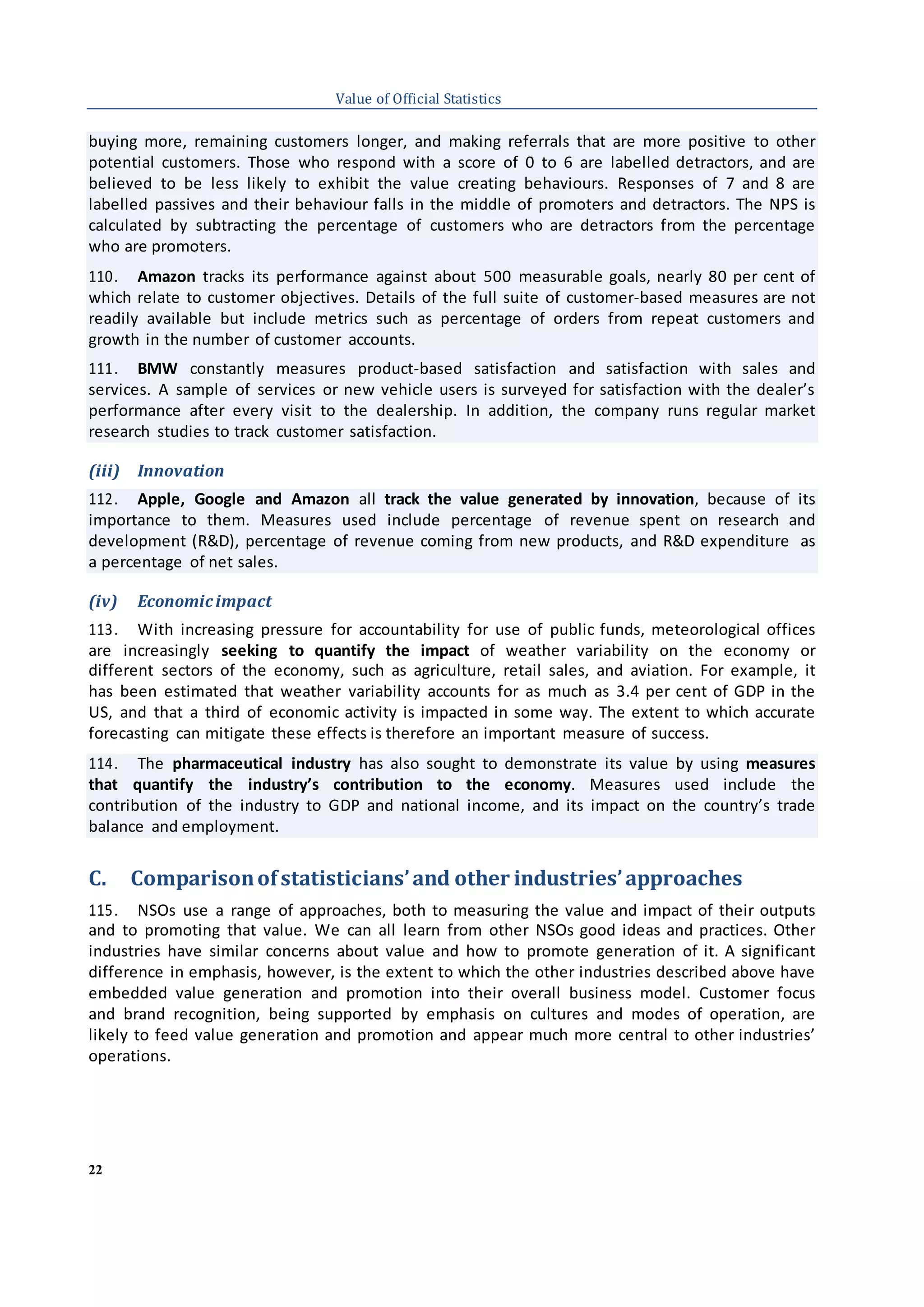 22
Value of Official Statistics
buying more, remaining customers longer, and making referrals that are more positive to other
potential customers. Those who respond with a score of 0 to 6 are labelled detractors, and are
believed to be less likely to exhibit the value creating behaviours. Responses of 7 and 8 are
labelled passives and their behaviour falls in the middle of promoters and detractors. The NPS is
calculated by subtracting the percentage of customers who are detractors from the percentage
who are promoters.
110. Amazon tracks its performance against about 500 measurable goals, nearly 80 per cent of
which relate to customer objectives. Details of the full suite of customer-based measures are not
readily available but include metrics such as percentage of orders from repeat customers and
growth in the number of customer accounts.
111. BMW constantly measures product-based satisfaction and satisfaction with sales and
services. A sample of services or new vehicle users is surveyed for satisfaction with the dealer’s
performance after every visit to the dealership. In addition, the company runs regular market
research studies to track customer satisfaction.
(iii) Innovation
112. Apple, Google and Amazon all track the value generated by innovation, because of its
importance to them. Measures used include percentage of revenue spent on research and
development (R&D), percentage of revenue coming from new products, and R&D expenditure as
a percentage of net sales.
(iv) Economicimpact
113. With increasing pressure for accountability for use of public funds, meteorological offices
are increasingly seeking to quantify the impact of weather variability on the economy or
different sectors of the economy, such as agriculture, retail sales, and aviation. For example, it
has been estimated that weather variability accounts for as much as 3.4 per cent of GDP in the
US, and that a third of economic activity is impacted in some way. The extent to which accurate
forecasting can mitigate these effects is therefore an important measure of success.
114. The pharmaceutical industry has also sought to demonstrate its value by using measures
that quantify the industry’s contribution to the economy. Measures used include the
contribution of the industry to GDP and national income, and its impact on the country’s trade
balance and employment.
C. Comparisonofstatisticians’and other industries’approaches
115. NSOs use a range of approaches, both to measuring the value and impact of their outputs
and to promoting that value. We can all learn from other NSOs good ideas and practices. Other
industries have similar concerns about value and how to promote generation of it. A significant
difference in emphasis, however, is the extent to which the other industries described above have
embedded value generation and promotion into their overall business model. Customer focus
and brand recognition, being supported by emphasis on cultures and modes of operation, are
likely to feed value generation and promotion and appear much more central to other industries’
operations.
 