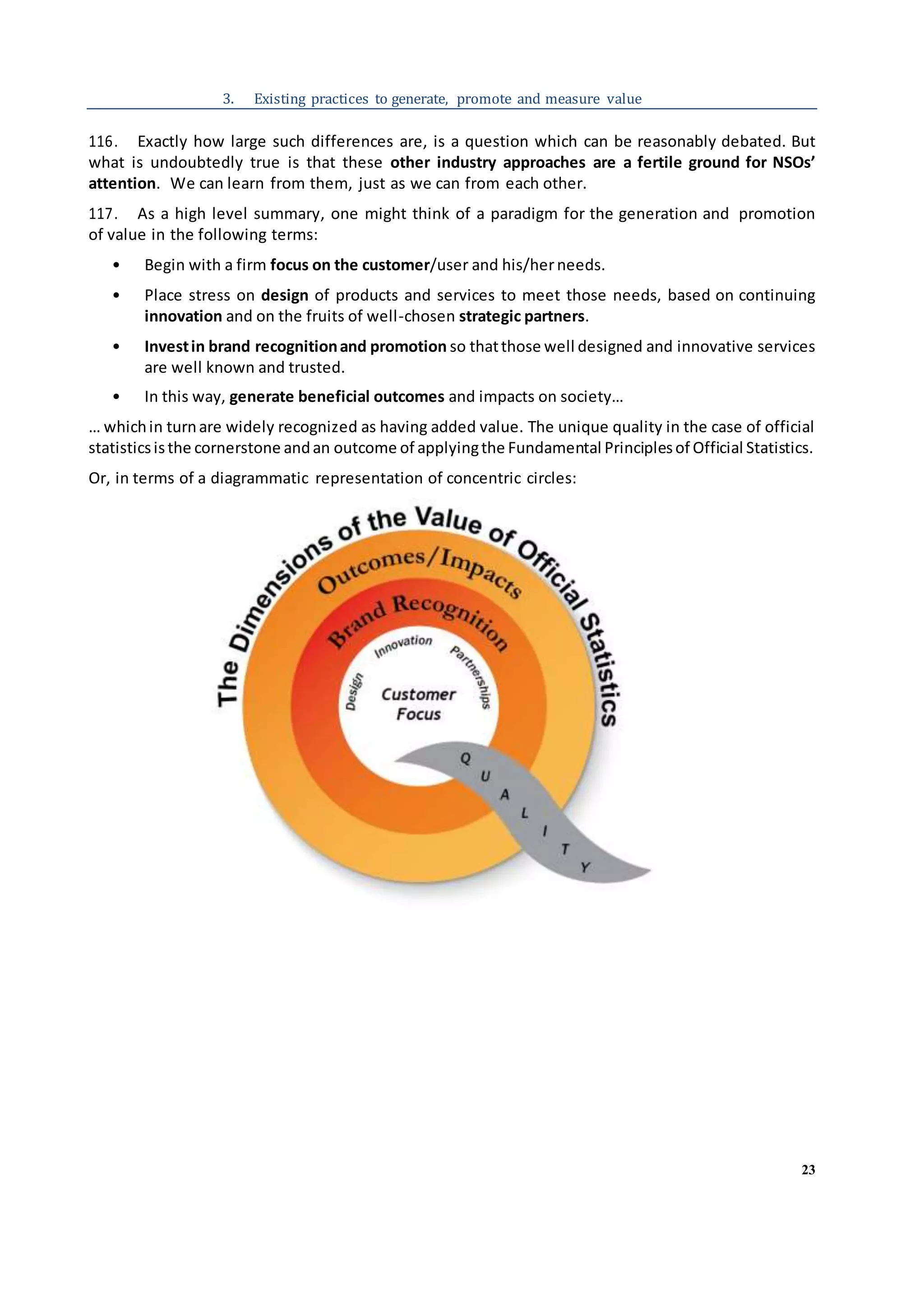 23
3. Existing practices to generate, promote and measure value
116. Exactly how large such differences are, is a question which can be reasonably debated. But
what is undoubtedly true is that these other industry approaches are a fertile ground for NSOs’
attention. We can learn from them, just as we can from each other.
117. As a high level summary, one might think of a paradigm for the generation and promotion
of value in the following terms:
• Begin with a firm focus on the customer/user and his/herneeds.
• Place stress on design of products and services to meet those needs, based on continuing
innovation and on the fruits of well-chosen strategic partners.
• Investin brand recognitionand promotion so thatthose well designed and innovative services
are well known and trusted.
• In this way, generate beneficial outcomes and impacts on society…
… whichin turnare widely recognized as having added value. The unique quality in the case of official
statisticsisthe cornerstone andan outcome of applyingthe Fundamental Principlesof Official Statistics.
Or, in terms of a diagrammatic representation of concentric circles:
 