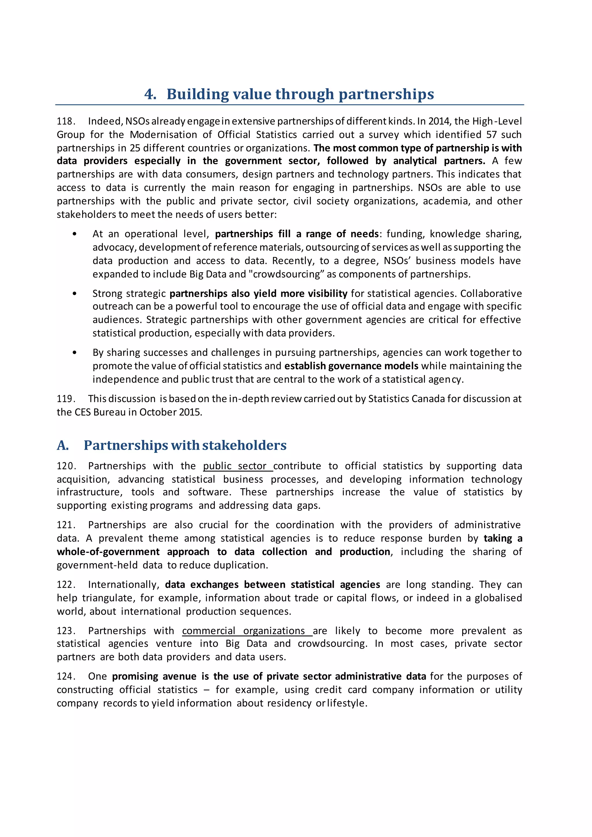 4. Building value through partnerships
118. Indeed,NSOsalreadyengageinextensive partnershipsof differentkinds.In 2014, the High-Level
Group for the Modernisation of Official Statistics carried out a survey which identified 57 such
partnerships in 25 different countries or organizations. The most common type of partnership is with
data providers especially in the government sector, followed by analytical partners. A few
partnerships are with data consumers, design partners and technology partners. This indicates that
access to data is currently the main reason for engaging in partnerships. NSOs are able to use
partnerships with the public and private sector, civil society organizations, academia, and other
stakeholders to meet the needs of users better:
• At an operational level, partnerships fill a range of needs: funding, knowledge sharing,
advocacy,developmentof reference materials,outsourcingof servicesaswell assupporting the
data production and access to data. Recently, to a degree, NSOs’ business models have
expanded to include Big Data and "crowdsourcing” as components of partnerships.
• Strong strategic partnerships also yield more visibility for statistical agencies. Collaborative
outreach can be a powerful tool to encourage the use of official data and engage with specific
audiences. Strategic partnerships with other government agencies are critical for effective
statistical production, especially with data providers.
• By sharing successes and challenges in pursuing partnerships, agencies can work together to
promote the value of official statistics and establish governance models while maintaining the
independence and public trust that are central to the work of a statistical agency.
119. Thisdiscussion isbasedon the in-depthreview carriedout by Statistics Canada for discussion at
the CES Bureau in October 2015.
A. Partnerships withstakeholders
120. Partnerships with the public sector contribute to official statistics by supporting data
acquisition, advancing statistical business processes, and developing information technology
infrastructure, tools and software. These partnerships increase the value of statistics by
supporting existing programs and addressing data gaps.
121. Partnerships are also crucial for the coordination with the providers of administrative
data. A prevalent theme among statistical agencies is to reduce response burden by taking a
whole-of-government approach to data collection and production, including the sharing of
government-held data to reduce duplication.
122. Internationally, data exchanges between statistical agencies are long standing. They can
help triangulate, for example, information about trade or capital flows, or indeed in a globalised
world, about international production sequences.
123. Partnerships with commercial organizations are likely to become more prevalent as
statistical agencies venture into Big Data and crowdsourcing. In most cases, private sector
partners are both data providers and data users.
124. One promising avenue is the use of private sector administrative data for the purposes of
constructing official statistics – for example, using credit card company information or utility
company records to yield information about residency orlifestyle.
 