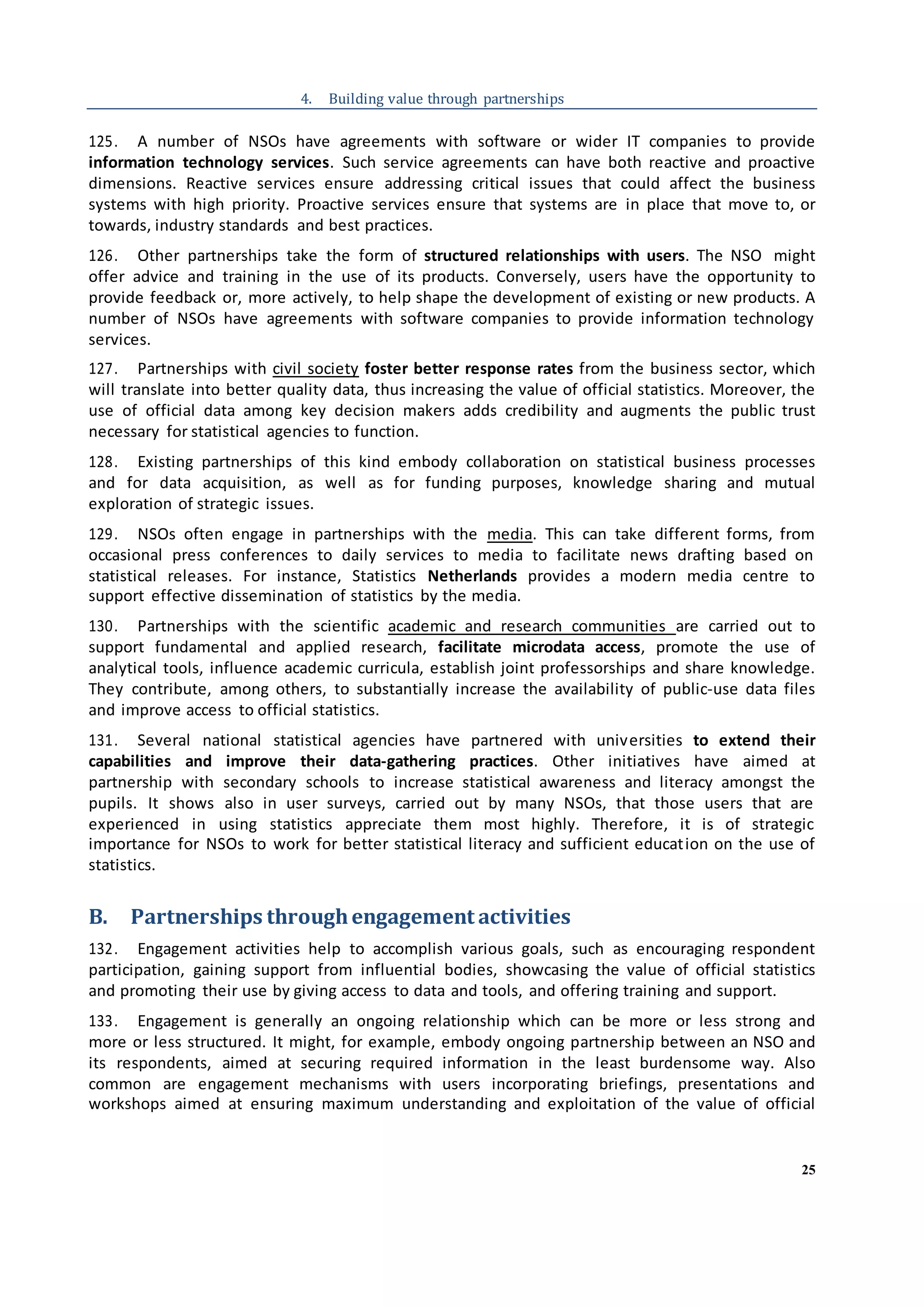 25
4. Building value through partnerships
125. A number of NSOs have agreements with software or wider IT companies to provide
information technology services. Such service agreements can have both reactive and proactive
dimensions. Reactive services ensure addressing critical issues that could affect the business
systems with high priority. Proactive services ensure that systems are in place that move to, or
towards, industry standards and best practices.
126. Other partnerships take the form of structured relationships with users. The NSO might
offer advice and training in the use of its products. Conversely, users have the opportunity to
provide feedback or, more actively, to help shape the development of existing or new products. A
number of NSOs have agreements with software companies to provide information technology
services.
127. Partnerships with civil society foster better response rates from the business sector, which
will translate into better quality data, thus increasing the value of official statistics. Moreover, the
use of official data among key decision makers adds credibility and augments the public trust
necessary for statistical agencies to function.
128. Existing partnerships of this kind embody collaboration on statistical business processes
and for data acquisition, as well as for funding purposes, knowledge sharing and mutual
exploration of strategic issues.
129. NSOs often engage in partnerships with the media. This can take different forms, from
occasional press conferences to daily services to media to facilitate news drafting based on
statistical releases. For instance, Statistics Netherlands provides a modern media centre to
support effective dissemination of statistics by the media.
130. Partnerships with the scientific academic and research communities are carried out to
support fundamental and applied research, facilitate microdata access, promote the use of
analytical tools, influence academic curricula, establish joint professorships and share knowledge.
They contribute, among others, to substantially increase the availability of public-use data files
and improve access to official statistics.
131. Several national statistical agencies have partnered with universities to extend their
capabilities and improve their data-gathering practices. Other initiatives have aimed at
partnership with secondary schools to increase statistical awareness and literacy amongst the
pupils. It shows also in user surveys, carried out by many NSOs, that those users that are
experienced in using statistics appreciate them most highly. Therefore, it is of strategic
importance for NSOs to work for better statistical literacy and sufficient education on the use of
statistics.
B. Partnerships throughengagement activities
132. Engagement activities help to accomplish various goals, such as encouraging respondent
participation, gaining support from influential bodies, showcasing the value of official statistics
and promoting their use by giving access to data and tools, and offering training and support.
133. Engagement is generally an ongoing relationship which can be more or less strong and
more or less structured. It might, for example, embody ongoing partnership between an NSO and
its respondents, aimed at securing required information in the least burdensome way. Also
common are engagement mechanisms with users incorporating briefings, presentations and
workshops aimed at ensuring maximum understanding and exploitation of the value of official
 