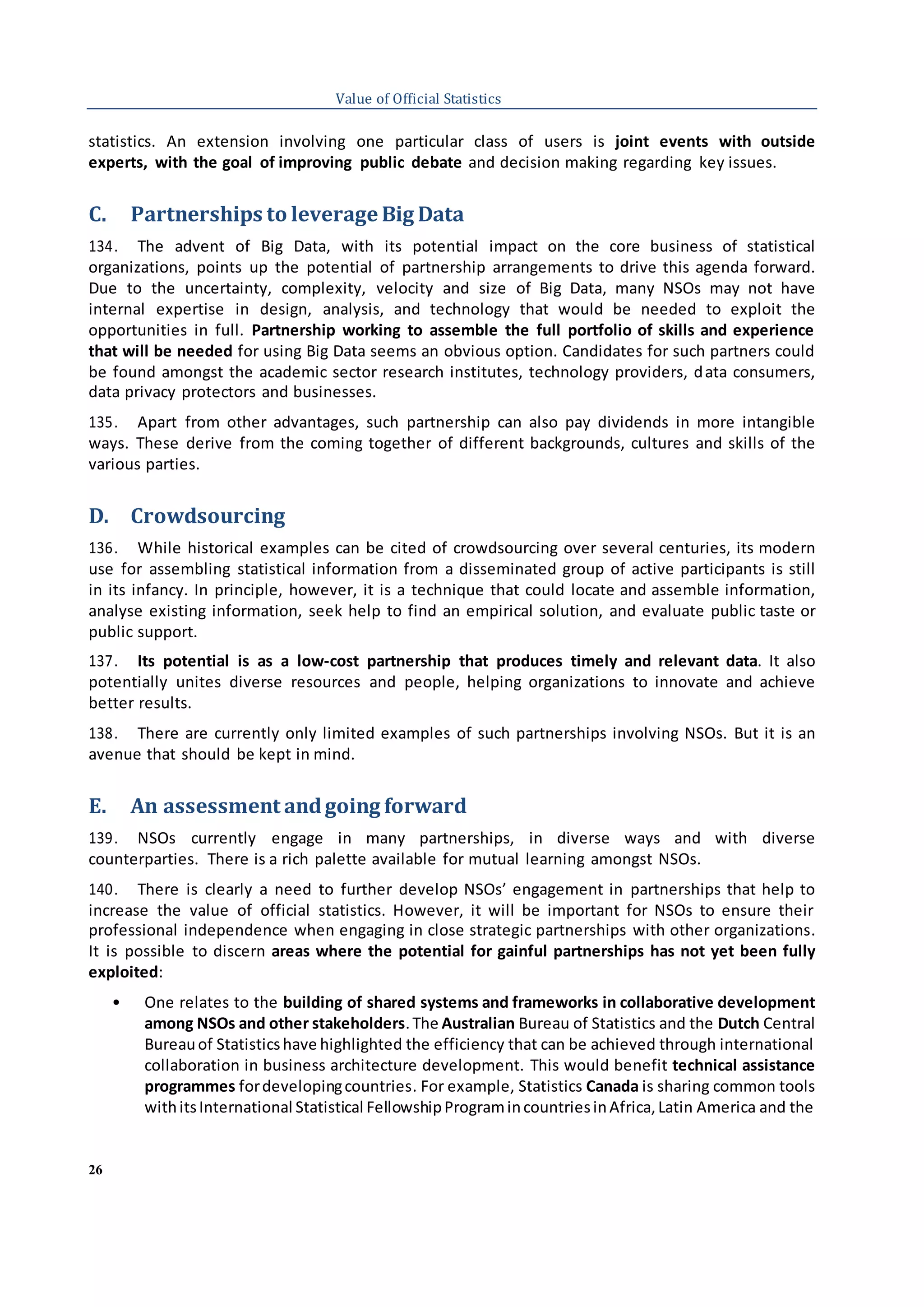 26
Value of Official Statistics
statistics. An extension involving one particular class of users is joint events with outside
experts, with the goal of improving public debate and decision making regarding key issues.
C. Partnerships to leverage Big Data
134. The advent of Big Data, with its potential impact on the core business of statistical
organizations, points up the potential of partnership arrangements to drive this agenda forward.
Due to the uncertainty, complexity, velocity and size of Big Data, many NSOs may not have
internal expertise in design, analysis, and technology that would be needed to exploit the
opportunities in full. Partnership working to assemble the full portfolio of skills and experience
that will be needed for using Big Data seems an obvious option. Candidates for such partners could
be found amongst the academic sector research institutes, technology providers, data consumers,
data privacy protectors and businesses.
135. Apart from other advantages, such partnership can also pay dividends in more intangible
ways. These derive from the coming together of different backgrounds, cultures and skills of the
various parties.
D. Crowdsourcing
136. While historical examples can be cited of crowdsourcing over several centuries, its modern
use for assembling statistical information from a disseminated group of active participants is still
in its infancy. In principle, however, it is a technique that could locate and assemble information,
analyse existing information, seek help to find an empirical solution, and evaluate public taste or
public support.
137. Its potential is as a low-cost partnership that produces timely and relevant data. It also
potentially unites diverse resources and people, helping organizations to innovate and achieve
better results.
138. There are currently only limited examples of such partnerships involving NSOs. But it is an
avenue that should be kept in mind.
E. An assessment andgoing forward
139. NSOs currently engage in many partnerships, in diverse ways and with diverse
counterparties. There is a rich palette available for mutual learning amongst NSOs.
140. There is clearly a need to further develop NSOs’ engagement in partnerships that help to
increase the value of official statistics. However, it will be important for NSOs to ensure their
professional independence when engaging in close strategic partnerships with other organizations.
It is possible to discern areas where the potential for gainful partnerships has not yet been fully
exploited:
• One relates to the building of shared systems and frameworks in collaborative development
among NSOs and other stakeholders.The Australian Bureau of Statistics and the Dutch Central
Bureauof Statisticshave highlighted the efficiency that can be achieved through international
collaboration in business architecture development. This would benefit technical assistance
programmes fordevelopingcountries. For example, Statistics Canada is sharing common tools
withitsInternational Statistical FellowshipProgramincountriesinAfrica,Latin America and the
 