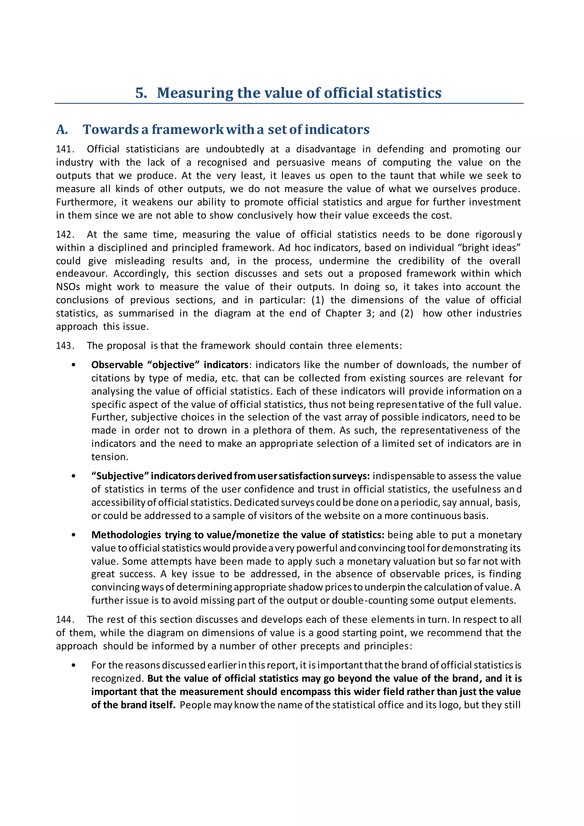 5. Measuring the value of official statistics
A. Towards a frameworkwitha set of indicators
141. Official statisticians are undoubtedly at a disadvantage in defending and promoting our
industry with the lack of a recognised and persuasive means of computing the value on the
outputs that we produce. At the very least, it leaves us open to the taunt that while we seek to
measure all kinds of other outputs, we do not measure the value of what we ourselves produce.
Furthermore, it weakens our ability to promote official statistics and argue for further investment
in them since we are not able to show conclusively how their value exceeds the cost.
142. At the same time, measuring the value of official statistics needs to be done rigorousl y
within a disciplined and principled framework. Ad hoc indicators, based on individual “bright ideas”
could give misleading results and, in the process, undermine the credibility of the overall
endeavour. Accordingly, this section discusses and sets out a proposed framework within which
NSOs might work to measure the value of their outputs. In doing so, it takes into account the
conclusions of previous sections, and in particular: (1) the dimensions of the value of official
statistics, as summarised in the diagram at the end of Chapter 3; and (2) how other industries
approach this issue.
143. The proposal is that the framework should contain three elements:
• Observable “objective” indicators: indicators like the number of downloads, the number of
citations by type of media, etc. that can be collected from existing sources are relevant for
analysing the value of official statistics. Each of these indicators will provide information on a
specific aspect of the value of official statistics, thus not being representative of the full value.
Further, subjective choices in the selection of the vast array of possible indicators, need to be
made in order not to drown in a plethora of them. As such, the representativeness of the
indicators and the need to make an appropriate selection of a limited set of indicators are in
tension.
• “Subjective” indicatorsderivedfromusersatisfactionsurveys: indispensable to assess the value
of statistics in terms of the user confidence and trust in official statistics, the usefulness and
accessibilityof official statistics.Dedicatedsurveyscouldbe done onaperiodic,say annual, basis,
or could be addressed to a sample of visitors of the website on a more continuous basis.
• Methodologies trying to value/monetize the value of statistics: being able to put a monetary
value toofficial statisticswouldprovideaverypowerful andconvincingtool fordemonstrating its
value. Some attempts have been made to apply such a monetary valuation but so far not with
great success. A key issue to be addressed, in the absence of observable prices, is finding
convincingwaysof determiningappropriate shadow pricestounderpinthe calculationof value.A
further issue is to avoid missing part of the output or double-counting some output elements.
144. The rest of this section discusses and develops each of these elements in turn. In respect to all
of them, while the diagram on dimensions of value is a good starting point, we recommend that the
approach should be informed by a number of other precepts and principles:
• For the reasonsdiscussedearlierinthisreport,it isimportantthatthe brand of official statisticsis
recognized. But the value of official statistics may go beyond the value of the brand, and it is
important that the measurement should encompass this wider field rather than just the value
of the brand itself. People mayknow the name of the statistical office and its logo, but they still
 