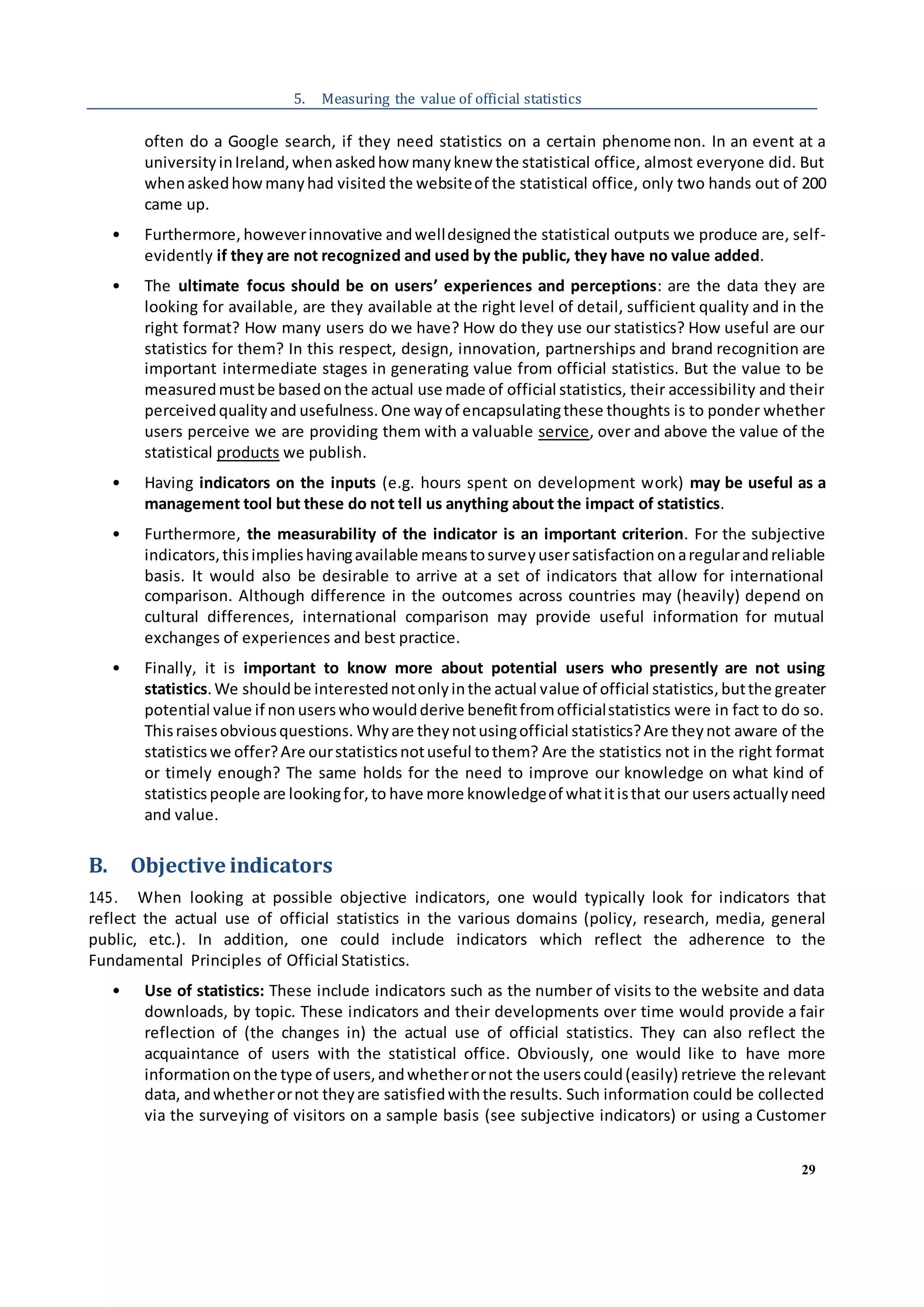 29
5. Measuring the value of official statistics
often do a Google search, if they need statistics on a certain phenomenon. In an event at a
universityinIreland,whenaskedhow manyknew the statistical office, almost everyone did. But
whenaskedhowmanyhad visited the websiteof the statistical office, only two hands out of 200
came up.
• Furthermore, howeverinnovative andwelldesignedthe statistical outputs we produce are, self-
evidently if they are not recognized and used by the public, they have no value added.
• The ultimate focus should be on users’ experiences and perceptions: are the data they are
looking for available, are they available at the right level of detail, sufficient quality and in the
right format? How many users do we have? How do they use our statistics? How useful are our
statistics for them? In this respect, design, innovation, partnerships and brand recognition are
important intermediate stages in generating value from official statistics. But the value to be
measuredmustbe basedonthe actual use made of official statistics, their accessibility and their
perceivedqualityand usefulness. One wayof encapsulatingthese thoughts is to ponder whether
users perceive we are providing them with a valuable service, over and above the value of the
statistical products we publish.
• Having indicators on the inputs (e.g. hours spent on development work) may be useful as a
management tool but these do not tell us anything about the impact of statistics.
• Furthermore, the measurability of the indicator is an important criterion. For the subjective
indicators,thisimplieshavingavailable meanstosurveyusersatisfaction onaregularandreliable
basis. It would also be desirable to arrive at a set of indicators that allow for international
comparison. Although difference in the outcomes across countries may (heavily) depend on
cultural differences, international comparison may provide useful information for mutual
exchanges of experiences and best practice.
• Finally, it is important to know more about potential users who presently are not using
statistics.We shouldbe interestednotonlyinthe actual value of official statistics, butthe greater
potential value if nonuserswhowouldderive benefitfromofficialstatistics were in fact to do so.
Thisraisesobviousquestions. Whyare theynotusingofficial statistics?Are theynot aware of the
statisticswe offer?Are ourstatisticsnotuseful tothem? Are the statistics not in the right format
or timely enough? The same holds for the need to improve our knowledge on what kind of
statistics people are lookingfor,to have more knowledgeof whatitisthat our usersactuallyneed
and value.
B. Objective indicators
145. When looking at possible objective indicators, one would typically look for indicators that
reflect the actual use of official statistics in the various domains (policy, research, media, general
public, etc.). In addition, one could include indicators which reflect the adherence to the
Fundamental Principles of Official Statistics.
• Use of statistics: These include indicators such as the number of visits to the website and data
downloads, by topic. These indicators and their developments over time would provide a fair
reflection of (the changes in) the actual use of official statistics. They can also reflect the
acquaintance of users with the statistical office. Obviously, one would like to have more
informationonthe type of users,andwhetherornot the userscould(easily) retrieve the relevant
data, andwhetherornot theyare satisfiedwiththe results. Such information could be collected
via the surveying of visitors on a sample basis (see subjective indicators) or using a Customer
 