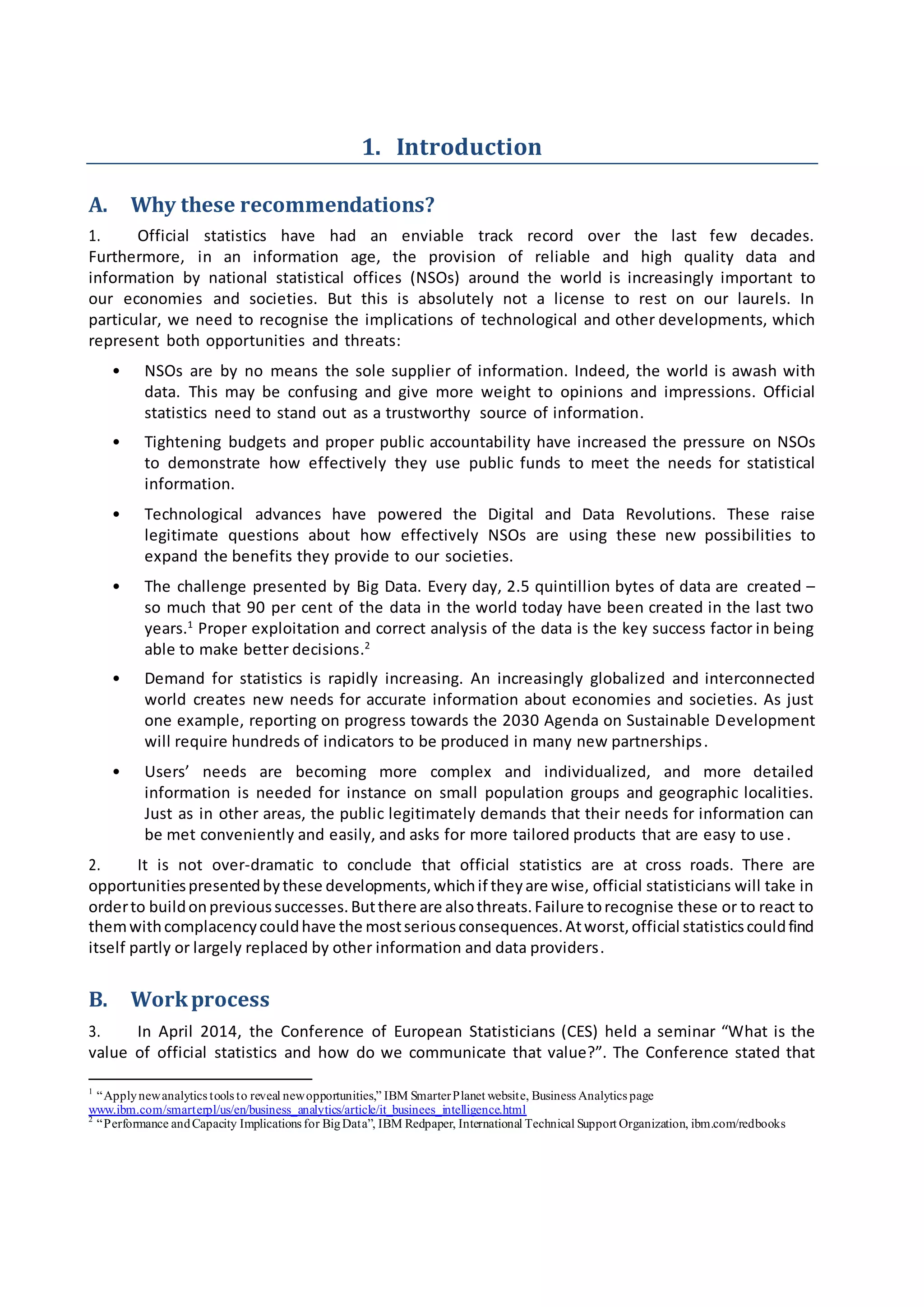 1. Introduction
A. Why these recommendations?
1. Official statistics have had an enviable track record over the last few decades.
Furthermore, in an information age, the provision of reliable and high quality data and
information by national statistical offices (NSOs) around the world is increasingly important to
our economies and societies. But this is absolutely not a license to rest on our laurels. In
particular, we need to recognise the implications of technological and other developments, which
represent both opportunities and threats:
• NSOs are by no means the sole supplier of information. Indeed, the world is awash with
data. This may be confusing and give more weight to opinions and impressions. Official
statistics need to stand out as a trustworthy source of information.
• Tightening budgets and proper public accountability have increased the pressure on NSOs
to demonstrate how effectively they use public funds to meet the needs for statistical
information.
• Technological advances have powered the Digital and Data Revolutions. These raise
legitimate questions about how effectively NSOs are using these new possibilities to
expand the benefits they provide to our societies.
• The challenge presented by Big Data. Every day, 2.5 quintillion bytes of data are created –
so much that 90 per cent of the data in the world today have been created in the last two
years.1
Proper exploitation and correct analysis of the data is the key success factor in being
able to make better decisions.2
• Demand for statistics is rapidly increasing. An increasingly globalized and interconnected
world creates new needs for accurate information about economies and societies. As just
one example, reporting on progress towards the 2030 Agenda on Sustainable Development
will require hundreds of indicators to be produced in many new partnerships.
• Users’ needs are becoming more complex and individualized, and more detailed
information is needed for instance on small population groups and geographic localities.
Just as in other areas, the public legitimately demands that their needs for information can
be met conveniently and easily, and asks for more tailored products that are easy to use.
2. It is not over-dramatic to conclude that official statistics are at cross roads. There are
opportunitiespresentedbythese developments,whichif theyare wise, official statisticians will take in
orderto buildonprevioussuccesses.Butthere are alsothreats.Failure torecognise these or to react to
themwithcomplacencycouldhave the mostseriousconsequences.Atworst,official statisticscouldfind
itself partly or largely replaced by other information and data providers.
B. Workprocess
3. In April 2014, the Conference of European Statisticians (CES) held a seminar “What is the
value of official statistics and how do we communicate that value?”. The Conference stated that
1
“Applynewanalytics tools to reveal newopportunities,” IBM SmarterPlanet website, Business Analytics page
www.ibm.com/smarterpl/us/en/business_analytics/article/it_businees_intelligence.html
2
“Performance andCapacity Implications for BigData”, IBM Redpaper, International Technical Support Organization, ibm.com/redbooks
 