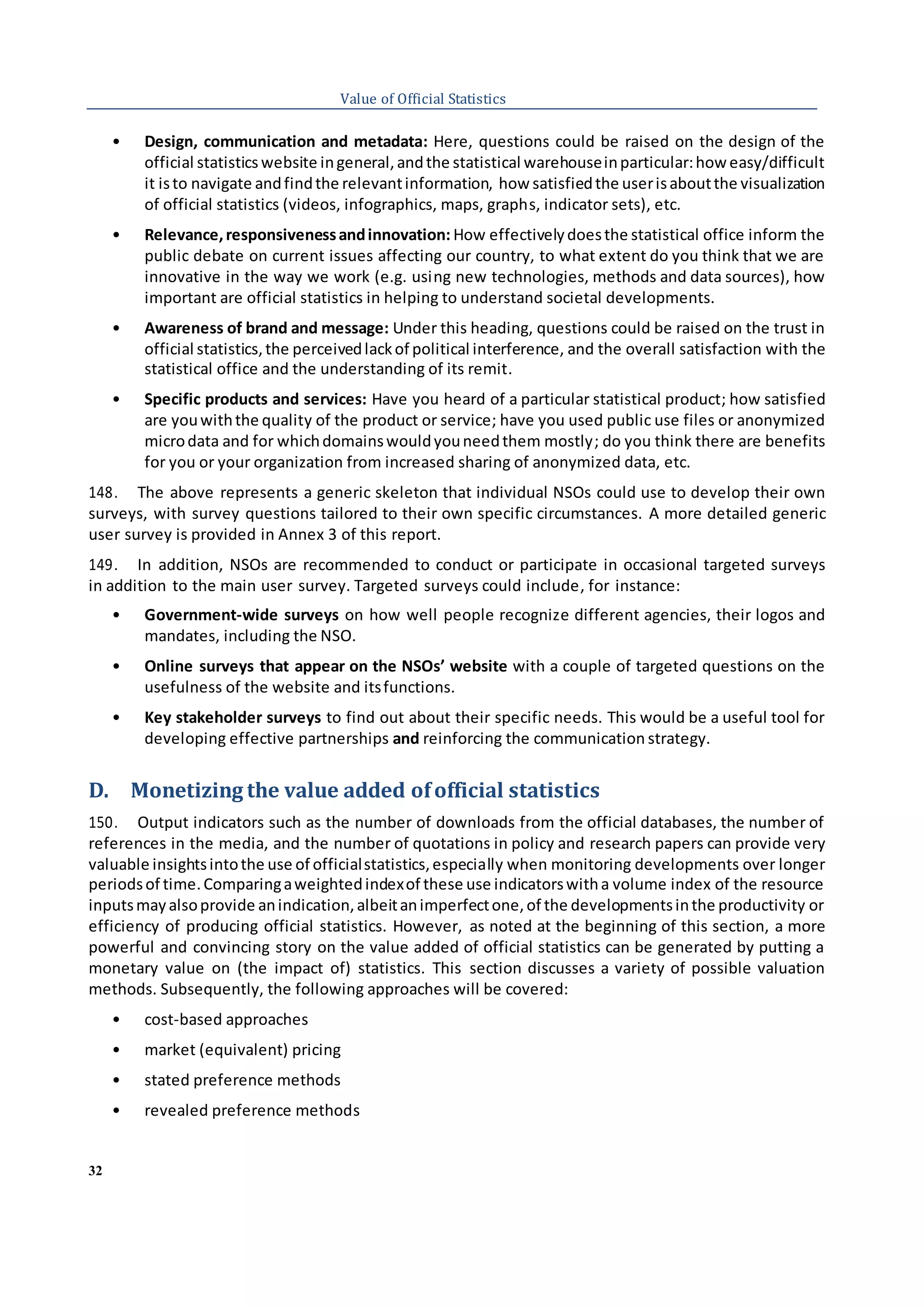 32
Value of Official Statistics
• Design, communication and metadata: Here, questions could be raised on the design of the
official statistics website ingeneral,andthe statistical warehouseinparticular:how easy/difficult
it isto navigate andfindthe relevantinformation, how satisfiedthe userisaboutthe visualization
of official statistics (videos, infographics, maps, graphs, indicator sets), etc.
• Relevance,responsivenessandinnovation: How effectivelydoesthe statistical office inform the
public debate on current issues affecting our country, to what extent do you think that we are
innovative in the way we work (e.g. using new technologies, methods and data sources), how
important are official statistics in helping to understand societal developments.
• Awareness of brand and message: Under this heading, questions could be raised on the trust in
official statistics,the perceivedlackof political interference, and the overall satisfaction with the
statistical office and the understanding of its remit.
• Specific products and services: Have you heard of a particular statistical product; how satisfied
are youwiththe quality of the product or service; have you used public use files or anonymized
microdata and for whichdomainswouldyouneedthem mostly; do you think there are benefits
for you or your organization from increased sharing of anonymized data, etc.
148. The above represents a generic skeleton that individual NSOs could use to develop their own
surveys, with survey questions tailored to their own specific circumstances. A more detailed generic
user survey is provided in Annex 3 of this report.
149. In addition, NSOs are recommended to conduct or participate in occasional targeted surveys
in addition to the main user survey. Targeted surveys could include, for instance:
• Government-wide surveys on how well people recognize different agencies, their logos and
mandates, including the NSO.
• Online surveys that appear on the NSOs’ website with a couple of targeted questions on the
usefulness of the website and itsfunctions.
• Key stakeholder surveys to find out about their specific needs. This would be a useful tool for
developing effective partnerships and reinforcing the communication strategy.
D. Monetizing the value added ofofficial statistics
150. Output indicators such as the number of downloads from the official databases, the number of
references in the media, and the number of quotations in policy and research papers can provide very
valuable insightsintothe use of officialstatistics,especially when monitoring developments over longer
periodsof time.Comparingaweightedindexof these use indicatorswitha volume index of the resource
inputsmayalsoprovide anindication,albeitanimperfectone,of the developmentsinthe productivity or
efficiency of producing official statistics. However, as noted at the beginning of this section, a more
powerful and convincing story on the value added of official statistics can be generated by putting a
monetary value on (the impact of) statistics. This section discusses a variety of possible valuation
methods. Subsequently, the following approaches will be covered:
• cost-based approaches
• market (equivalent) pricing
• stated preference methods
• revealed preference methods
 