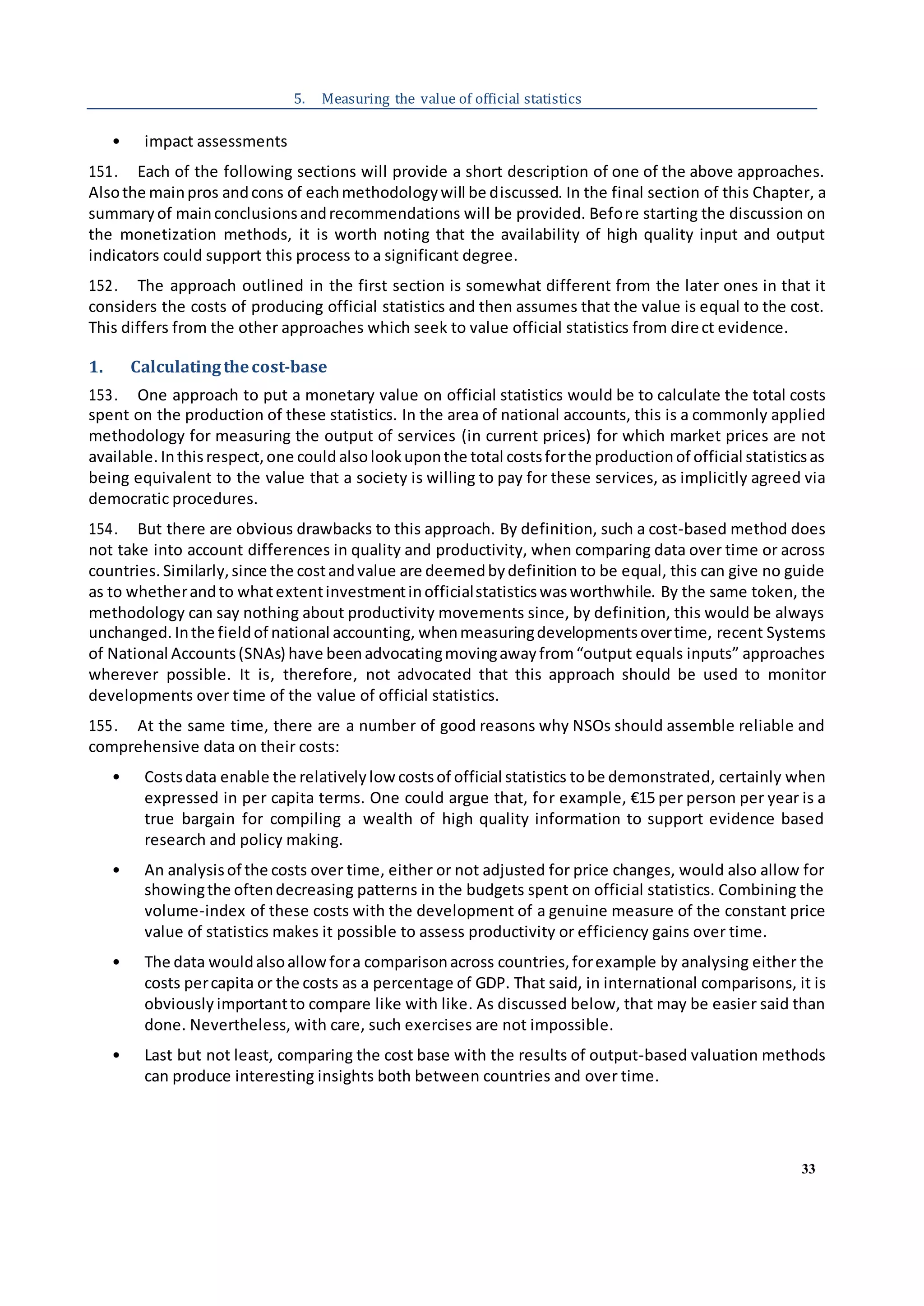 33
5. Measuring the value of official statistics
• impact assessments
151. Each of the following sections will provide a short description of one of the above approaches.
Alsothe mainpros andcons of eachmethodologywill be discussed. In the final section of this Chapter, a
summaryof mainconclusionsandrecommendations will be provided. Before starting the discussion on
the monetization methods, it is worth noting that the availability of high quality input and output
indicators could support this process to a significant degree.
152. The approach outlined in the first section is somewhat different from the later ones in that it
considers the costs of producing official statistics and then assumes that the value is equal to the cost.
This differs from the other approaches which seek to value official statistics from direct evidence.
1. Calculatingthecost-base
153. One approach to put a monetary value on official statistics would be to calculate the total costs
spent on the production of these statistics. In the area of national accounts, this is a commonly applied
methodology for measuring the output of services (in current prices) for which market prices are not
available. Inthisrespect,one could alsolookuponthe total costsforthe productionof official statisticsas
being equivalent to the value that a society is willing to pay for these services, as implicitly agreed via
democratic procedures.
154. But there are obvious drawbacks to this approach. By definition, such a cost-based method does
not take into account differences in quality and productivity, when comparing data over time or across
countries. Similarly,since the costandvalue are deemedbydefinition to be equal, this can give no guide
as to whetherandto whatextentinvestmentinofficialstatisticswasworthwhile. By the same token, the
methodology can say nothing about productivity movements since, by definition, this would be always
unchanged. Inthe fieldof national accounting, whenmeasuringdevelopmentsovertime, recent Systems
of National Accounts(SNAs) have beenadvocatingmovingawayfrom“output equals inputs” approaches
wherever possible. It is, therefore, not advocated that this approach should be used to monitor
developments over time of the value of official statistics.
155. At the same time, there are a number of good reasons why NSOs should assemble reliable and
comprehensive data on their costs:
• Costsdata enable the relativelylow costsof official statistics tobe demonstrated, certainly when
expressed in per capita terms. One could argue that, for example, €15 per person per year is a
true bargain for compiling a wealth of high quality information to support evidence based
research and policy making.
• An analysisof the costs over time, either or not adjusted for price changes, would also allow for
showingthe oftendecreasing patterns in the budgets spent on official statistics. Combining the
volume-index of these costs with the development of a genuine measure of the constant price
value of statistics makes it possible to assess productivity or efficiency gains over time.
• The data wouldalsoallowfora comparisonacross countries,forexample by analysing either the
costs percapita or the costs as a percentage of GDP. That said, in international comparisons, it is
obviously importantto compare like with like. As discussed below, that may be easier said than
done. Nevertheless, with care, such exercises are not impossible.
• Last but not least, comparing the cost base with the results of output-based valuation methods
can produce interesting insights both between countries and over time.
 
