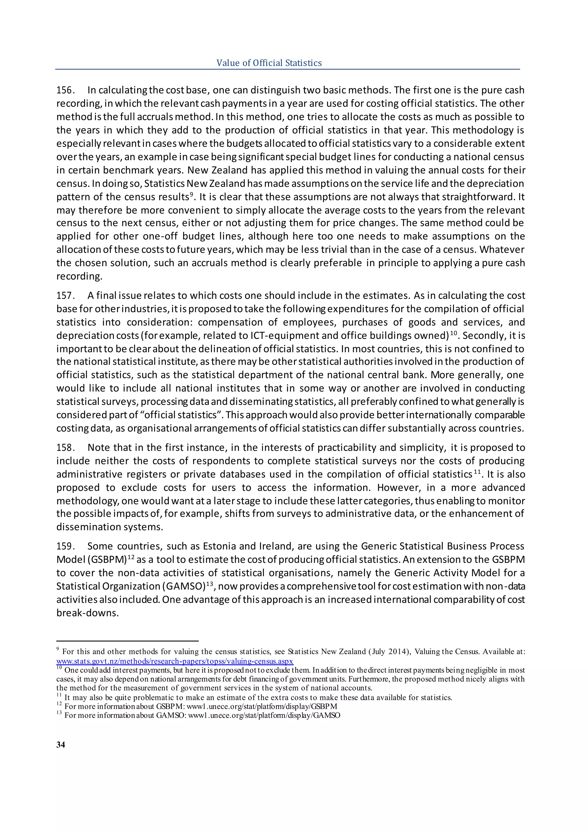 34
Value of Official Statistics
156. In calculatingthe costbase, one can distinguish two basic methods. The first one is the pure cash
recording,inwhichthe relevantcashpaymentsin a year are used for costing official statistics. The other
methodisthe full accrualsmethod.In this method, one tries to allocate the costs as much as possible to
the years in which they add to the production of official statistics in that year. This methodology is
especiallyrelevantincaseswhere the budgetsallocatedtoofficial statisticsvary to a considerable extent
overthe years,an example incase beingsignificantspecial budget lines for conducting a national census
in certain benchmark years. New Zealand has applied this method in valuing the annual costs for their
census.Indoingso,StatisticsNewZealandhasmade assumptionsonthe service life andthe depreciation
pattern of the census results9
. It is clear that these assumptions are not always that straightforward. It
may therefore be more convenient to simply allocate the average costs to the years from the relevant
census to the next census, either or not adjusting them for price changes. The same method could be
applied for other one-off budget lines, although here too one needs to make assumptions on the
allocationof these coststofuture years,which may be less trivial than in the case of a census. Whatever
the chosen solution, such an accruals method is clearly preferable in principle to applying a pure cash
recording.
157. A final issue relates to which costs one should include in the estimates. As in calculating the cost
base for otherindustries,itisproposedtotake the followingexpenditures for the compilation of official
statistics into consideration: compensation of employees, purchases of goods and services, and
depreciationcosts(forexample, related to ICT-equipment and office buildings owned)10
. Secondly, it is
importantto be clearabout the delineationof official statistics. In most countries, this is not confined to
the national statistical institute,asthere maybe otherstatistical authoritiesinvolvedinthe production of
official statistics, such as the statistical department of the national central bank. More generally, one
would like to include all national institutes that in some way or another are involved in conducting
statistical surveys,processingdataanddisseminatingstatistics,all preferablyconfinedtowhatgenerallyis
consideredpartof “official statistics”.Thisapproachwouldalsoprovide betterinternationally comparable
costingdata, as organisational arrangementsof official statisticscandiffer substantially across countries.
158. Note that in the first instance, in the interests of practicability and simplicity, it is proposed to
include neither the costs of respondents to complete statistical surveys nor the costs of producing
administrative registers or private databases used in the compilation of official statistics11
. It is also
proposed to exclude costs for users to access the information. However, in a more advanced
methodology,one wouldwantata laterstage to include these lattercategories,thusenablingto monitor
the possible impactsof,for example, shifts from surveys to administrative data, or the enhancement of
dissemination systems.
159. Some countries, such as Estonia and Ireland, are using the Generic Statistical Business Process
Model (GSBPM)12
as a tool to estimate the costof producingofficial statistics.Anextensionto the GSBPM
to cover the non-data activities of statistical organisations, namely the Generic Activity Model for a
Statistical Organization(GAMSO)13
,nowprovidesacomprehensivetool forcostestimationwithnon-data
activitiesalsoincluded.One advantage of thisapproachis an increasedinternational comparabilityof cost
break-downs.
9
For this and other methods for valuing the census statistics, see Statistics New Zealand (July 2014), Valuing the Census. Available at:
www.stats.govt.nz/methods/research-papers/topss/valuing-census.aspx
10
One couldadd interest payments, but here it is proposednot toexclude them. Inaddition to thedirect interest payments beingnegligible in most
cases, it may also dependon national arrangements for debt financingof government units. Furthermore, the proposed method nicely aligns with
the method for the measurement of government services in the system of national accounts.
11
It may also be quite problematic to make an estimate of the extra costs to make these data available for statistics.
12
For more informationabout GSBPM: www1.unece.org/stat/platform/display/GSBPM
13
For more informationabout GAMSO: www1.unece.org/stat/platform/display/GAMSO
 