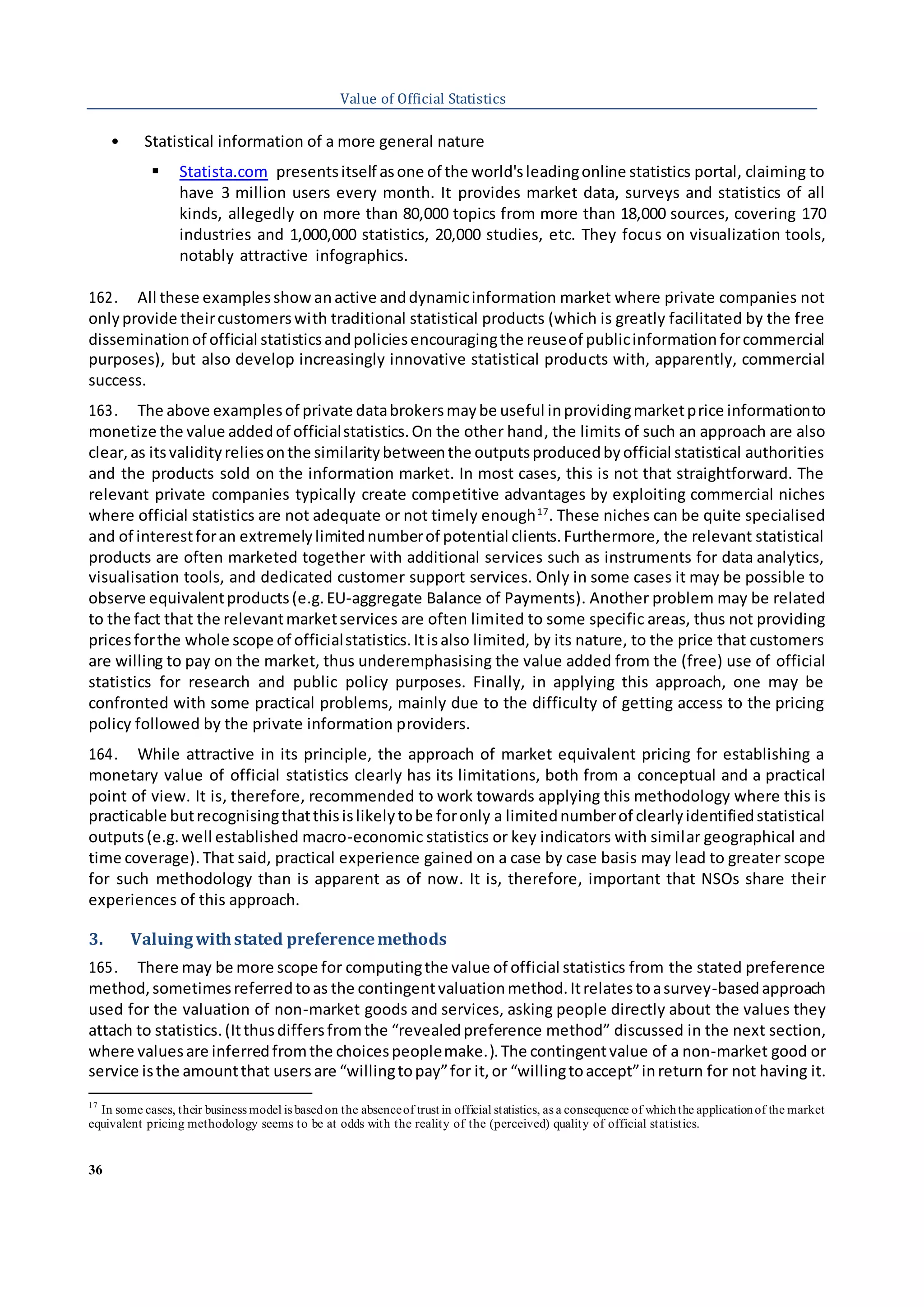 36
Value of Official Statistics
• Statistical information of a more general nature
 Statista.com presentsitself asone of the world'sleadingonline statistics portal, claiming to
have 3 million users every month. It provides market data, surveys and statistics of all
kinds, allegedly on more than 80,000 topics from more than 18,000 sources, covering 170
industries and 1,000,000 statistics, 20,000 studies, etc. They focus on visualization tools,
notably attractive infographics.
162. All these examplesshow anactive anddynamicinformation market where private companies not
onlyprovide theircustomerswith traditional statistical products (which is greatly facilitated by the free
disseminationof official statisticsandpoliciesencouragingthe reuseof publicinformationforcommercial
purposes), but also develop increasingly innovative statistical products with, apparently, commercial
success.
163. The above examplesof private databrokersmaybe useful inprovidingmarketprice informationto
monetize the value addedof officialstatistics.On the other hand, the limits of such an approach are also
clear, as itsvalidityreliesonthe similaritybetweenthe outputsproducedbyofficial statistical authorities
and the products sold on the information market. In most cases, this is not that straightforward. The
relevant private companies typically create competitive advantages by exploiting commercial niches
where official statistics are not adequate or not timely enough17
. These niches can be quite specialised
and of interestforan extremelylimitednumberof potential clients.Furthermore, the relevant statistical
products are often marketed together with additional services such as instruments for data analytics,
visualisation tools, and dedicated customer support services. Only in some cases it may be possible to
observe equivalentproducts(e.g.EU-aggregate Balance of Payments). Another problem may be related
to the fact that the relevantmarketservices are often limited to some specific areas, thus not providing
pricesforthe whole scope of officialstatistics.Itisalso limited, by its nature, to the price that customers
are willing to pay on the market, thus underemphasising the value added from the (free) use of official
statistics for research and public policy purposes. Finally, in applying this approach, one may be
confronted with some practical problems, mainly due to the difficulty of getting access to the pricing
policy followed by the private information providers.
164. While attractive in its principle, the approach of market equivalent pricing for establishing a
monetary value of official statistics clearly has its limitations, both from a conceptual and a practical
point of view. It is, therefore, recommended to work towards applying this methodology where this is
practicable butrecognisingthatthisislikelytobe foronly a limitednumberof clearlyidentifiedstatistical
outputs(e.g.well established macro-economic statistics or key indicators with similar geographical and
time coverage). That said, practical experience gained on a case by case basis may lead to greater scope
for such methodology than is apparent as of now. It is, therefore, important that NSOs share their
experiences of this approach.
3. Valuingwithstated preferencemethods
165. There may be more scope for computingthe value of official statistics from the stated preference
method,sometimesreferredtoas the contingentvaluationmethod.Itrelatestoasurvey-basedapproach
used for the valuation of non-market goods and services, asking people directly about the values they
attach to statistics.(Itthusdiffersfromthe “revealedpreference method” discussed in the next section,
where valuesare inferredfromthe choicespeoplemake.).The contingentvalue of a non-market good or
service isthe amountthat usersare “willingtopay”for it,or “willingtoaccept”inreturn for not having it.
17
In some cases, their business model is basedon the absenceof trust in official statistics, as a consequence of whichthe applicationof the market
equivalent pricing methodology seems to be at odds with the reality of the (perceived) quality of official statistics.
 