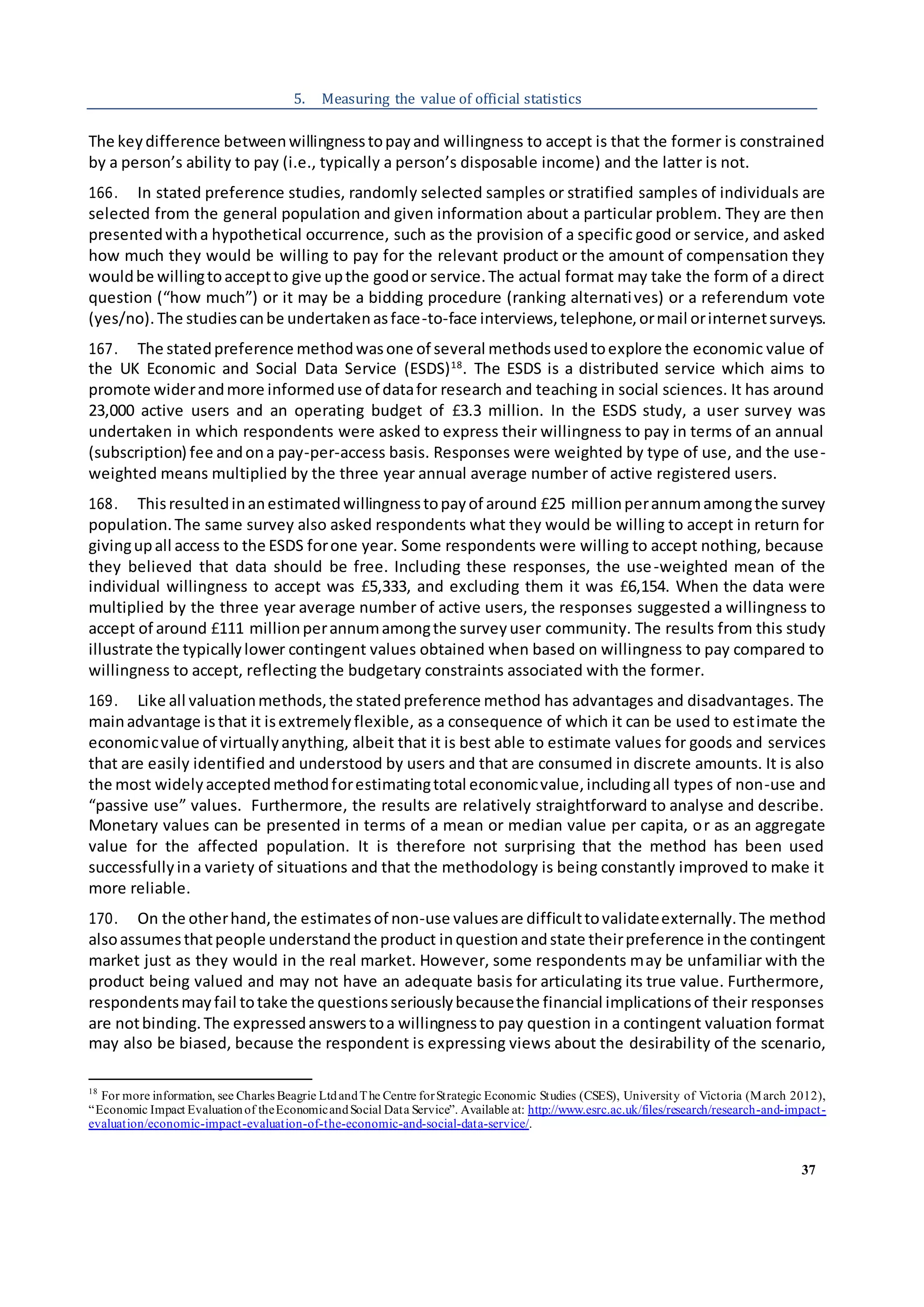 37
5. Measuring the value of official statistics
The keydifference betweenwillingnesstopayand willingness to accept is that the former is constrained
by a person’s ability to pay (i.e., typically a person’s disposable income) and the latter is not.
166. In stated preference studies, randomly selected samples or stratified samples of individuals are
selected from the general population and given information about a particular problem. They are then
presentedwitha hypothetical occurrence, such as the provision of a specific good or service, and asked
how much they would be willing to pay for the relevant product or the amount of compensation they
wouldbe willingtoacceptto give upthe goodor service.The actual format may take the form of a direct
question (“how much”) or it may be a bidding procedure (ranking alternatives) or a referendum vote
(yes/no).The studiescanbe undertakenasface-to-face interviews,telephone,ormail orinternetsurveys.
167. The statedpreference methodwasone of several methodsusedtoexplore the economic value of
the UK Economic and Social Data Service (ESDS)18
. The ESDS is a distributed service which aims to
promote widerandmore informeduse of datafor research and teaching in social sciences. It has around
23,000 active users and an operating budget of £3.3 million. In the ESDS study, a user survey was
undertaken in which respondents were asked to express their willingness to pay in terms of an annual
(subscription) fee andona pay-per-access basis. Responses were weighted by type of use, and the use-
weighted means multiplied by the three year annual average number of active registered users.
168. Thisresultedinanestimatedwillingnesstopayof around £25 millionperannumamongthe survey
population.The same survey also asked respondents what they would be willing to accept in return for
givingupall access to the ESDS forone year. Some respondents were willing to accept nothing, because
they believed that data should be free. Including these responses, the use-weighted mean of the
individual willingness to accept was £5,333, and excluding them it was £6,154. When the data were
multiplied by the three year average number of active users, the responses suggested a willingness to
accept of around £111 millionperannumamongthe surveyuser community. The results from this study
illustrate the typicallylower contingent values obtained when based on willingness to pay compared to
willingness to accept, reflecting the budgetary constraints associated with the former.
169. Like all valuationmethods,the statedpreference method has advantages and disadvantages. The
mainadvantage isthat it isextremelyflexible, as a consequence of which it can be used to estimate the
economicvalue of virtuallyanything, albeit that it is best able to estimate values for goods and services
that are easily identified and understood by users and that are consumed in discrete amounts. It is also
the most widelyacceptedmethodforestimatingtotal economicvalue,includingall types of non-use and
“passive use” values. Furthermore, the results are relatively straightforward to analyse and describe.
Monetary values can be presented in terms of a mean or median value per capita, or as an aggregate
value for the affected population. It is therefore not surprising that the method has been used
successfullyina variety of situations and that the methodology is being constantly improved to make it
more reliable.
170. On the otherhand,the estimatesof non-use valuesare difficulttovalidateexternally.The method
alsoassumesthatpeople understandthe product inquestion andstate theirpreference inthe contingent
market just as they would in the real market. However, some respondents may be unfamiliar with the
product being valued and may not have an adequate basis for articulating its true value. Furthermore,
respondentsmayfail totake the questionsseriouslybecausethe financial implicationsof their responses
are notbinding.The expressedanswerstoa willingnessto pay question in a contingent valuation format
may also be biased, because the respondent is expressing views about the desirability of the scenario,
18
For more information, see Charles Beagrie LtdandThe Centre forStrategic Economic Studies (CSES), University of Victoria (March 2012),
“Economic Impact Evaluationof theEconomicandSocial Data Service”. Available at: http://www.esrc.ac.uk/files/research/research-and-impact-
evaluation/economic-impact-evaluation-of-the-economic-and-social-data-service/.
 