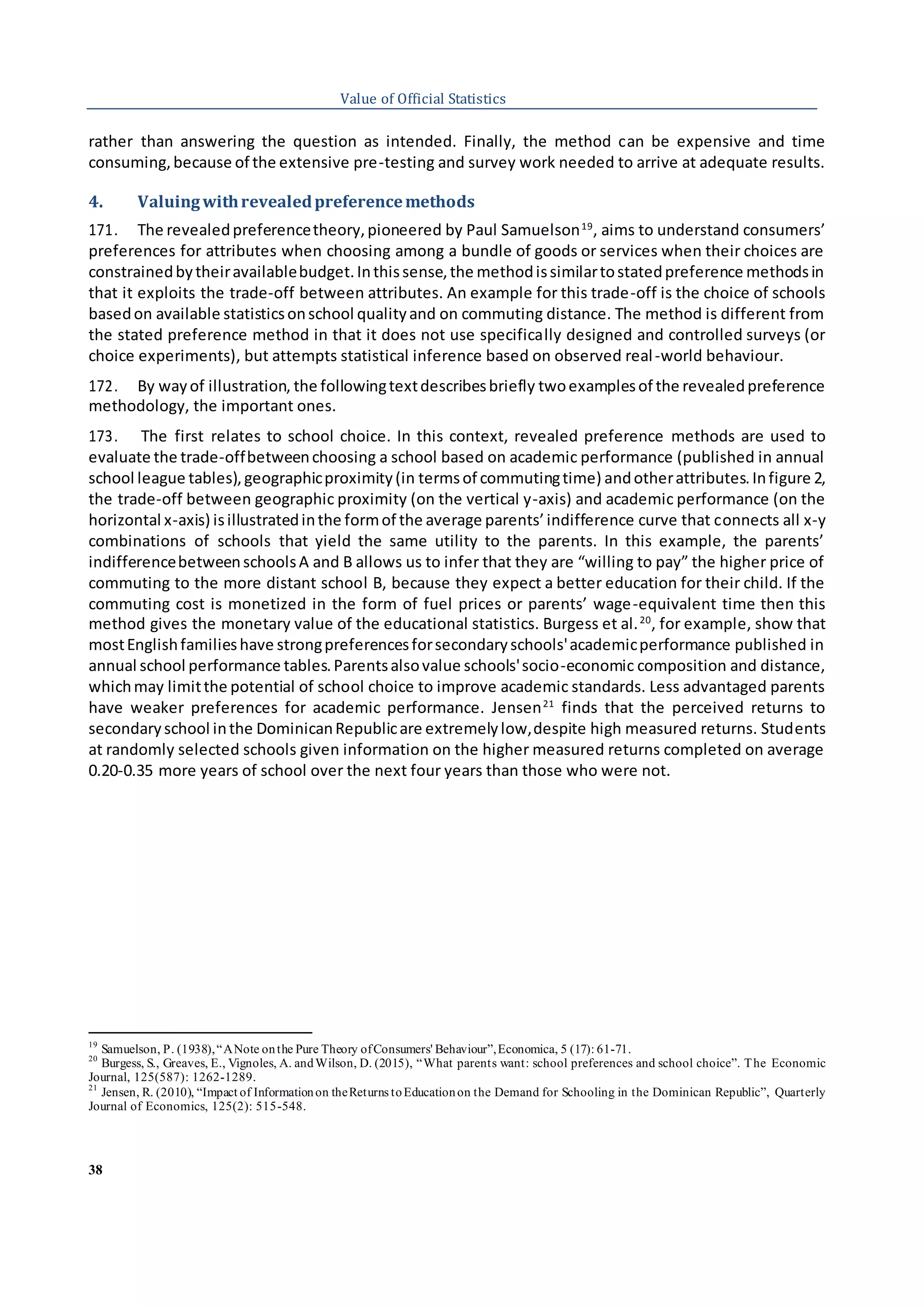 38
Value of Official Statistics
rather than answering the question as intended. Finally, the method can be expensive and time
consuming,because of the extensive pre-testing and survey work needed to arrive at adequate results.
4. Valuingwithrevealedpreferencemethods
171. The revealedpreferencetheory,pioneered by Paul Samuelson19
, aims to understand consumers’
preferences for attributes when choosing among a bundle of goods or services when their choices are
constrainedbytheiravailablebudget.Inthissense,the methodissimilartostatedpreference methodsin
that it exploits the trade-off between attributes. An example for this trade-off is the choice of schools
basedon available statisticsonschool qualityand on commuting distance. The method is different from
the stated preference method in that it does not use specifically designed and controlled surveys (or
choice experiments), but attempts statistical inference based on observed real-world behaviour.
172. By wayof illustration, the followingtextdescribesbriefly twoexamplesof the revealedpreference
methodology, the important ones.
173. The first relates to school choice. In this context, revealed preference methods are used to
evaluate the trade-offbetweenchoosing a school based on academic performance (published in annual
school league tables),geographicproximity(in termsof commutingtime) andotherattributes.Infigure 2,
the trade-off between geographic proximity (on the vertical y-axis) and academic performance (on the
horizontal x-axis) isillustratedinthe formof the average parents’indifference curve that connects all x-y
combinations of schools that yield the same utility to the parents. In this example, the parents’
indifferencebetweenschoolsA and B allows us to infer that they are “willing to pay” the higher price of
commuting to the more distant school B, because they expect a better education for their child. If the
commuting cost is monetized in the form of fuel prices or parents’ wage-equivalent time then this
method gives the monetary value of the educational statistics. Burgess et al.20
, for example, show that
mostEnglishfamilieshave strongpreferencesforsecondaryschools'academicperformance published in
annual school performance tables.Parentsalsovalue schools'socio-economic composition and distance,
whichmay limitthe potential of school choice to improve academic standards. Less advantaged parents
have weaker preferences for academic performance. Jensen21
finds that the perceived returns to
secondaryschool inthe DominicanRepublicare extremelylow,despite high measured returns. Students
at randomly selected schools given information on the higher measured returns completed on average
0.20-0.35 more years of school over the next four years than those who were not.
19
Samuelson, P. (1938),“ANote onthe Pure Theory ofConsumers' Behaviour”,Economica, 5 (17): 61-71.
20
Burgess, S., Greaves, E., Vignoles, A. andWilson, D. (2015), “What parents want: school preferences and school choice”. The Economic
Journal, 125(587): 1262-1289.
21
Jensen, R. (2010), “Impact of Informationon theReturns toEducationon the Demand for Schooling in the Dominican Republic”, Quarterly
Journal of Economics, 125(2): 515-548.
 