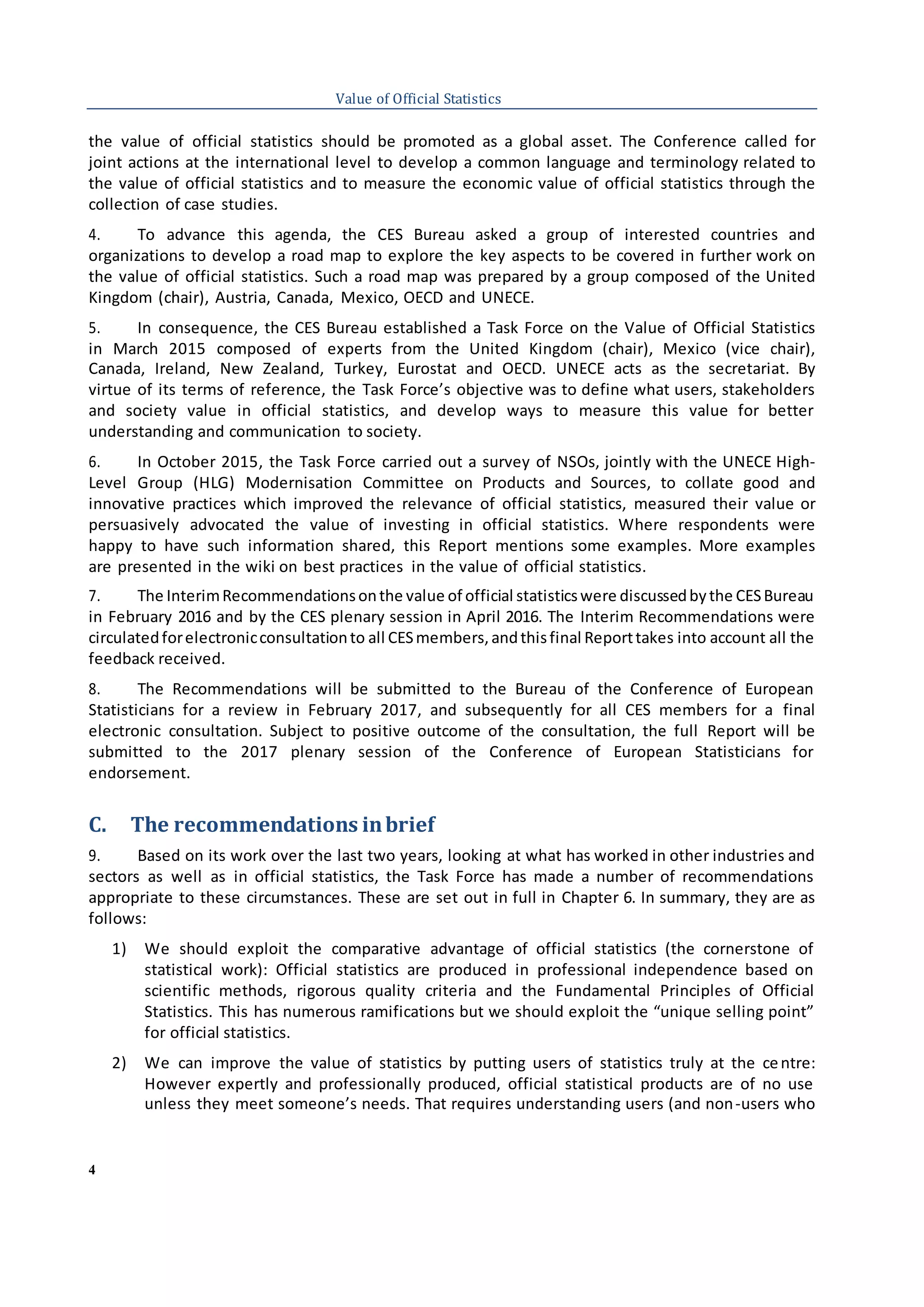 4
Value of Official Statistics
the value of official statistics should be promoted as a global asset. The Conference called for
joint actions at the international level to develop a common language and terminology related to
the value of official statistics and to measure the economic value of official statistics through the
collection of case studies.
4. To advance this agenda, the CES Bureau asked a group of interested countries and
organizations to develop a road map to explore the key aspects to be covered in further work on
the value of official statistics. Such a road map was prepared by a group composed of the United
Kingdom (chair), Austria, Canada, Mexico, OECD and UNECE.
5. In consequence, the CES Bureau established a Task Force on the Value of Official Statistics
in March 2015 composed of experts from the United Kingdom (chair), Mexico (vice chair),
Canada, Ireland, New Zealand, Turkey, Eurostat and OECD. UNECE acts as the secretariat. By
virtue of its terms of reference, the Task Force’s objective was to define what users, stakeholders
and society value in official statistics, and develop ways to measure this value for better
understanding and communication to society.
6. In October 2015, the Task Force carried out a survey of NSOs, jointly with the UNECE High-
Level Group (HLG) Modernisation Committee on Products and Sources, to collate good and
innovative practices which improved the relevance of official statistics, measured their value or
persuasively advocated the value of investing in official statistics. Where respondents were
happy to have such information shared, this Report mentions some examples. More examples
are presented in the wiki on best practices in the value of official statistics.
7. The InterimRecommendationsonthe value of official statisticswere discussedbythe CESBureau
in February 2016 and by the CES plenary session in April 2016. The Interim Recommendations were
circulatedforelectronicconsultationto all CESmembers,andthisfinal Reporttakes into account all the
feedback received.
8. The Recommendations will be submitted to the Bureau of the Conference of European
Statisticians for a review in February 2017, and subsequently for all CES members for a final
electronic consultation. Subject to positive outcome of the consultation, the full Report will be
submitted to the 2017 plenary session of the Conference of European Statisticians for
endorsement.
C. The recommendations inbrief
9. Based on its work over the last two years, looking at what has worked in other industries and
sectors as well as in official statistics, the Task Force has made a number of recommendations
appropriate to these circumstances. These are set out in full in Chapter 6. In summary, they are as
follows:
1) We should exploit the comparative advantage of official statistics (the cornerstone of
statistical work): Official statistics are produced in professional independence based on
scientific methods, rigorous quality criteria and the Fundamental Principles of Official
Statistics. This has numerous ramifications but we should exploit the “unique selling point”
for official statistics.
2) We can improve the value of statistics by putting users of statistics truly at the centre:
However expertly and professionally produced, official statistical products are of no use
unless they meet someone’s needs. That requires understanding users (and non-users who
 
