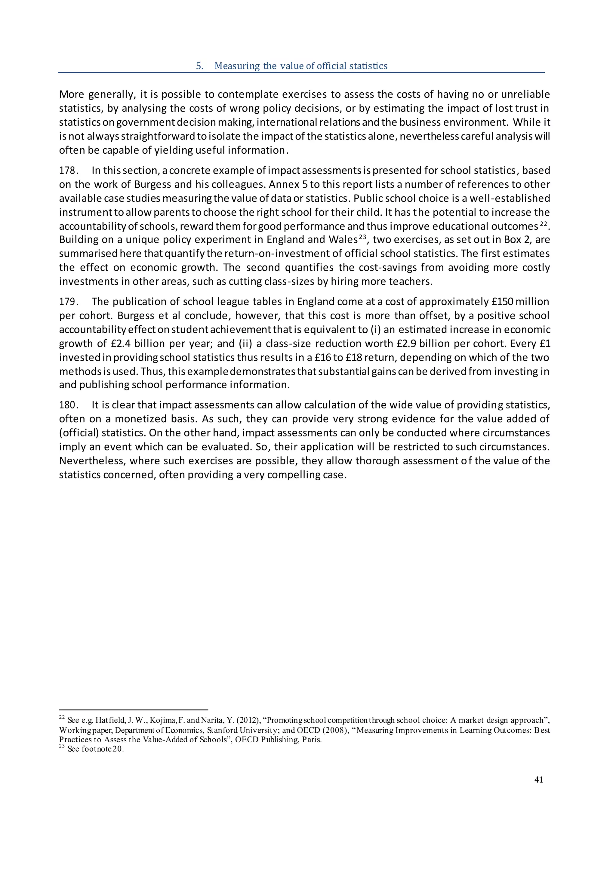 41
5. Measuring the value of official statistics
More generally, it is possible to contemplate exercises to assess the costs of having no or unreliable
statistics, by analysing the costs of wrong policy decisions, or by estimating the impact of lost trust in
statisticsongovernmentdecisionmaking,international relationsandthe business environment. While it
isnot alwaysstraightforwardtoisolate the impactof the statisticsalone,neverthelesscareful analysiswill
often be capable of yielding useful information.
178. In thissection,aconcrete example of impactassessmentsispresented for school statistics, based
on the work of Burgess and his colleagues. Annex 5 to this report lists a number of references to other
available case studies measuringthe value of dataor statistics. Public school choice is a well-established
instrumenttoallowparentstochoose the right school for their child. It has the potential to increase the
accountabilityof schools,rewardthemforgoodperformance andthus improve educational outcomes22
.
Building on a unique policy experiment in England and Wales23
, two exercises, as set out in Box 2, are
summarised here thatquantifythe return-on-investment of official school statistics. The first estimates
the effect on economic growth. The second quantifies the cost-savings from avoiding more costly
investments in other areas, such as cutting class-sizes by hiring more teachers.
179. The publication of school league tables in England come at a cost of approximately £150 million
per cohort. Burgess et al conclude, however, that this cost is more than offset, by a positive school
accountabilityeffectonstudentachievementthatis equivalent to (i) an estimated increase in economic
growth of £2.4 billion per year; and (ii) a class-size reduction worth £2.9 billion per cohort. Every £1
investedinprovidingschool statistics thus results in a £16 to £18 return, depending on which of the two
methodsisused. Thus,thisexampledemonstratesthatsubstantial gainscanbe derivedfrom investing in
and publishing school performance information.
180. It is clear that impact assessments can allow calculation of the wide value of providing statistics,
often on a monetized basis. As such, they can provide very strong evidence for the value added of
(official) statistics. On the other hand, impact assessments can only be conducted where circumstances
imply an event which can be evaluated. So, their application will be restricted to such circumstances.
Nevertheless, where such exercises are possible, they allow thorough assessment of the value of the
statistics concerned, often providing a very compelling case.
22
See e.g. Hatfield, J. W., Kojima,F. andNarita, Y. (2012), “Promotingschool competitionthrough school choice: A market design approach”,
Workingpaper, Department of Economics, Stanford University; and OECD (2008), “Measuring Improvements in Learning Outcomes: Best
Practices to Assess the Value-Added of Schools”, OECD Publishing, Paris.
23
See footnote20.
 