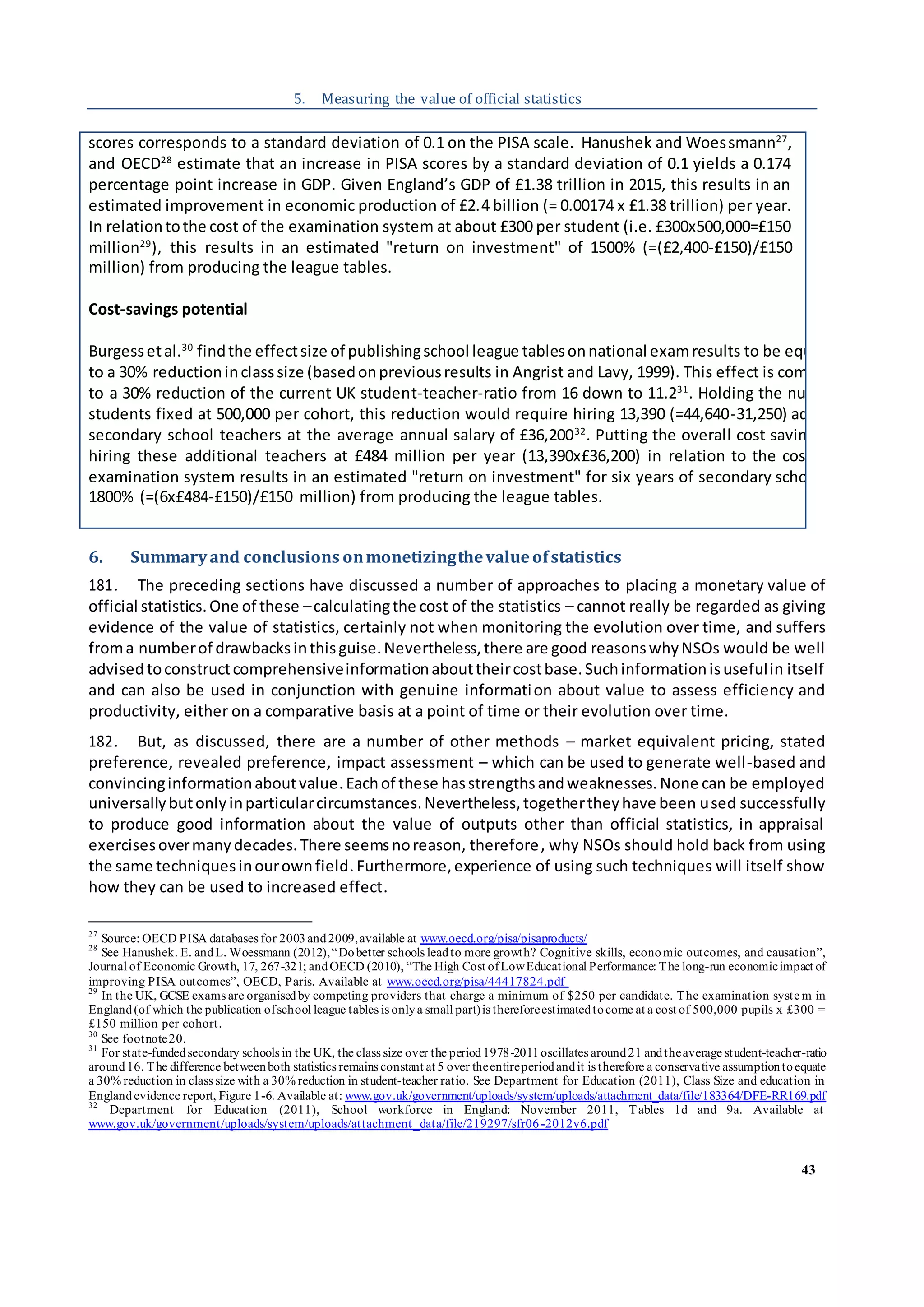 43
5. Measuring the value of official statistics
6. Summaryand conclusions onmonetizingthevalueofstatistics
181. The preceding sections have discussed a number of approaches to placing a monetary value of
official statistics.One of these –calculatingthe cost of the statistics – cannot really be regarded as giving
evidence of the value of statistics, certainly not when monitoring the evolution over time, and suffers
froma numberof drawbacksinthisguise.Nevertheless,there are good reasonswhyNSOs would be well
advised toconstructcomprehensiveinformationabouttheircostbase.Suchinformationisusefulin itself
and can also be used in conjunction with genuine information about value to assess efficiency and
productivity, either on a comparative basis at a point of time or their evolution over time.
182. But, as discussed, there are a number of other methods – market equivalent pricing, stated
preference, revealed preference, impact assessment – which can be used to generate well-based and
convincinginformationaboutvalue.Eachof these hasstrengthsandweaknesses.None can be employed
universallybutonlyinparticularcircumstances.Nevertheless,togethertheyhave been used successfully
to produce good information about the value of outputs other than official statistics, in appraisal
exercisesovermanydecades.There seemsnoreason, therefore, why NSOs should hold back from using
the same techniquesinourownfield. Furthermore,experience of using such techniques will itself show
how they can be used to increased effect.
27
Source: OECD PISA databases for 2003and2009,available at www.oecd.org/pisa/pisaproducts/
28
See Hanushek. E. andL. Woessmann (2012),“Dobetter schools leadto more growth? Cognitive skills, economic outcomes, and causation”,
Journal of Economic Growth, 17, 267-321; andOECD (2010), “The High Cost ofLowEducational Performance: The long-run economicimpact of
improving PISA outcomes”, OECD, Paris. Available at www.oecd.org/pisa/44417824.pdf
29
In the UK, GCSE exams are organisedby competing providers that charge a minimum of $250 per candidate. The examination syste m in
England(of which the publication ofschool league tables is onlya small part)is thereforeestimatedtocome at a cost of 500,000 pupils x £300 =
£150 million per cohort.
30
See footnote20.
31
For state-fundedsecondary schools in the UK, the class size over the period1978-2011oscillates around21 andtheaverage student-teacher-ratio
around16. The difference betweenboth statistics remains constant at 5 over theentireperiodandit is therefore a conservative assumptiontoequate
a 30% reduction in class size with a 30% reduction in student-teacher ratio. See Department for Education (2011), Class Size and education in
Englandevidence report, Figure 1-6. Available at: www.gov.uk/government/uploads/system/uploads/attachment_data/file/183364/DFE-RR169.pdf
32
Department for Education (2011), School workforce in England: November 2011, Tables 1d and 9a. Available at
www.gov.uk/government/uploads/system/uploads/attachment_data/file/219297/sfr06-2012v6.pdf
scores corresponds to a standard deviation of 0.1 on the PISA scale. Hanushek and Woessmann27
,
and OECD28
estimate that an increase in PISA scores by a standard deviation of 0.1 yields a 0.174
percentage point increase in GDP. Given England’s GDP of £1.38 trillion in 2015, this results in an
estimated improvement in economic production of £2.4 billion (= 0.00174 x £1.38 trillion) per year.
In relationtothe cost of the examination system at about £300 per student (i.e. £300x500,000=£150
million29
), this results in an estimated "return on investment" of 1500% (=(£2,400-£150)/£150
million) from producing the league tables.
Cost-savings potential
Burgessetal.30
findthe effectsize of publishingschool league tablesonnational examresults to be equivalent
to a 30% reductioninclasssize (basedonpreviousresults in Angrist and Lavy, 1999). This effect is comparable
to a 30% reduction of the current UK student-teacher-ratio from 16 down to 11.231
. Holding the number of
students fixed at 500,000 per cohort, this reduction would require hiring 13,390 (=44,640-31,250) additional
secondary school teachers at the average annual salary of £36,20032
. Putting the overall cost saving of not
hiring these additional teachers at £484 million per year (13,390x£36,200) in relation to the cost of the
examination system results in an estimated "return on investment" for six years of secondary schooling of
1800% (=(6x£484-£150)/£150 million) from producing the league tables.
 