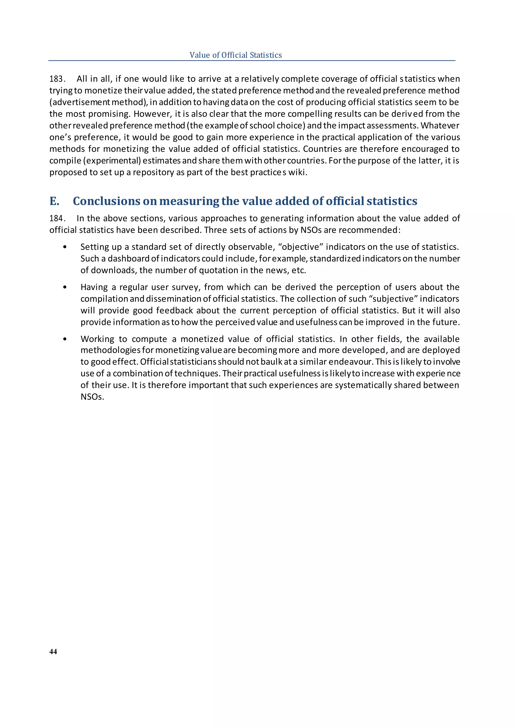 44
Value of Official Statistics
183. All in all, if one would like to arrive at a relatively complete coverage of official statistics when
tryingto monetize theirvalue added,the statedpreference methodandthe revealedpreference method
(advertisementmethod),inadditiontohavingdataon the cost of producing official statistics seem to be
the most promising. However, it is also clear that the more compelling results can be derived from the
otherrevealedpreference method(the exampleof school choice) andthe impactassessments.Whatever
one’s preference, it would be good to gain more experience in the practical application of the various
methods for monetizing the value added of official statistics. Countries are therefore encouraged to
compile (experimental) estimatesandshare themwithothercountries.Forthe purpose of the latter, it is
proposed to set up a repository as part of the best practices wiki.
E. Conclusions onmeasuring the value added of official statistics
184. In the above sections, various approaches to generating information about the value added of
official statistics have been described. Three sets of actions by NSOs are recommended:
• Setting up a standard set of directly observable, “objective” indicators on the use of statistics.
Such a dashboardof indicatorscould include,forexample,standardizedindicatorsonthe number
of downloads, the number of quotation in the news, etc.
• Having a regular user survey, from which can be derived the perception of users about the
compilationanddisseminationof official statistics. The collection of such “subjective” indicators
will provide good feedback about the current perception of official statistics. But it will also
provide informationastohowthe perceivedvalue andusefulnesscanbe improved in the future.
• Working to compute a monetized value of official statistics. In other fields, the available
methodologiesformonetizingvalueare becomingmore and more developed, and are deployed
to goodeffect.Officialstatisticiansshouldnotbaulkata similar endeavour.Thisislikelytoinvolve
use of a combinationof techniques.Theirpractical usefulnessislikelytoincrease withexperience
of their use. It is therefore important that such experiences are systematically shared between
NSOs.
 