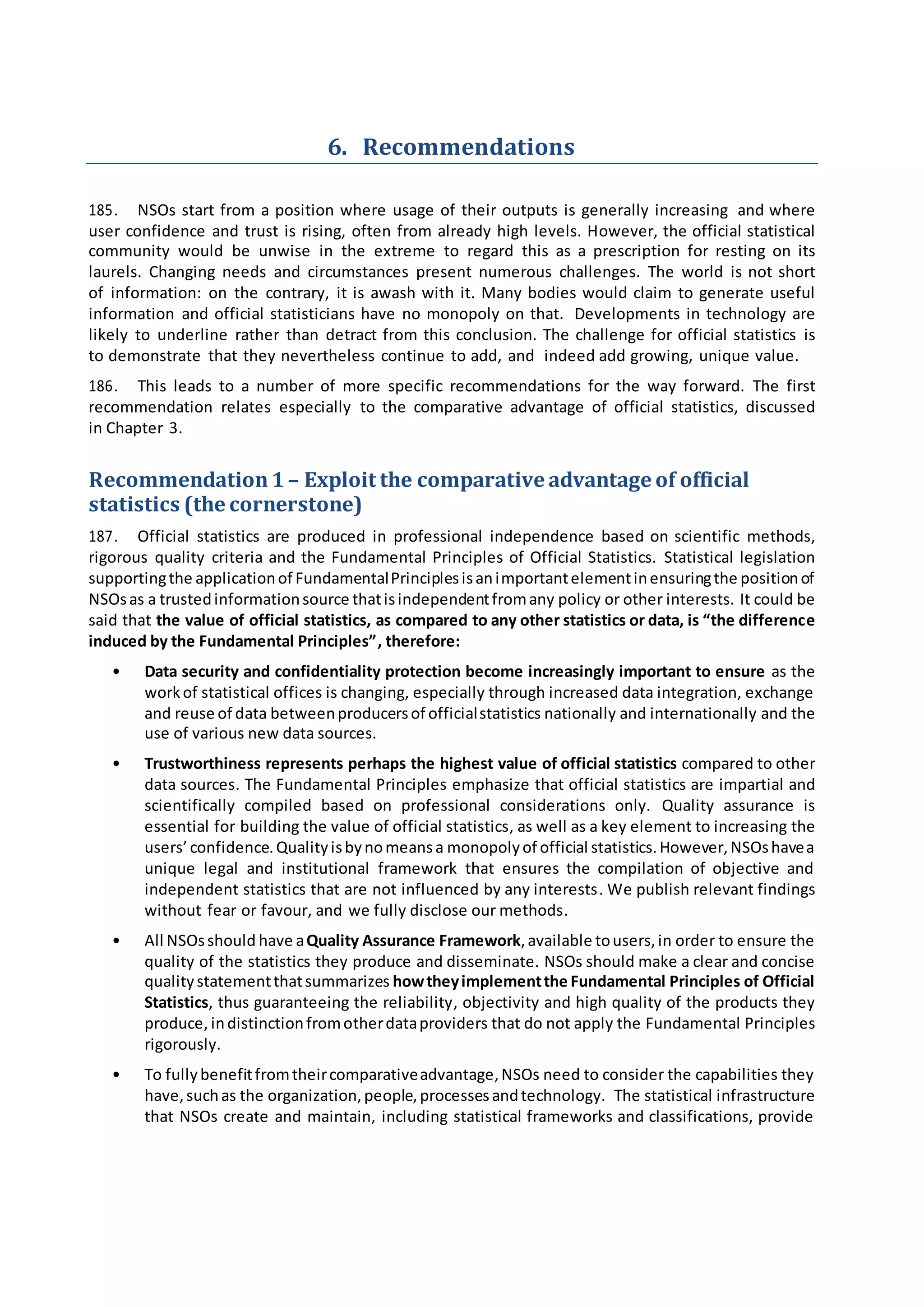 6. Recommendations
185. NSOs start from a position where usage of their outputs is generally increasing and where
user confidence and trust is rising, often from already high levels. However, the official statistical
community would be unwise in the extreme to regard this as a prescription for resting on its
laurels. Changing needs and circumstances present numerous challenges. The world is not short
of information: on the contrary, it is awash with it. Many bodies would claim to generate useful
information and official statisticians have no monopoly on that. Developments in technology are
likely to underline rather than detract from this conclusion. The challenge for official statistics is
to demonstrate that they nevertheless continue to add, and indeed add growing, unique value.
186. This leads to a number of more specific recommendations for the way forward. The first
recommendation relates especially to the comparative advantage of official statistics, discussed
in Chapter 3.
Recommendation1– Exploit the comparativeadvantage of official
statistics (the cornerstone)
187. Official statistics are produced in professional independence based on scientific methods,
rigorous quality criteria and the Fundamental Principles of Official Statistics. Statistical legislation
supportingthe applicationof FundamentalPrinciplesisanimportantelementinensuringthe positionof
NSOsas a trustedinformationsource thatisindependentfromany policy or other interests. It could be
said that the value of official statistics, as compared to any other statistics or data, is “the difference
induced by the Fundamental Principles”, therefore:
• Data security and confidentiality protection become increasingly important to ensure as the
workof statistical offices is changing, especially through increased data integration, exchange
and reuse of data betweenproducersof officialstatistics nationally and internationally and the
use of various new data sources.
• Trustworthiness represents perhaps the highest value of official statistics compared to other
data sources. The Fundamental Principles emphasize that official statistics are impartial and
scientifically compiled based on professional considerations only. Quality assurance is
essential for building the value of official statistics, as well as a key element to increasing the
users’confidence.Qualityisbynomeansa monopolyof official statistics.However,NSOshavea
unique legal and institutional framework that ensures the compilation of objective and
independent statistics that are not influenced by any interests. We publish relevant findings
without fear or favour, and we fully disclose our methods.
• All NSOsshould have aQuality Assurance Framework,available tousers,in order to ensure the
quality of the statistics they produce and disseminate. NSOs should make a clear and concise
qualitystatementthatsummarizes howtheyimplementthe Fundamental Principles of Official
Statistics, thus guaranteeing the reliability, objectivity and high quality of the products they
produce, indistinctionfromotherdataproviders that do not apply the Fundamental Principles
rigorously.
• To fullybenefitfromtheircomparativeadvantage,NSOs need to consider the capabilities they
have,suchas the organization,people,processesandtechnology. The statistical infrastructure
that NSOs create and maintain, including statistical frameworks and classifications, provide
 