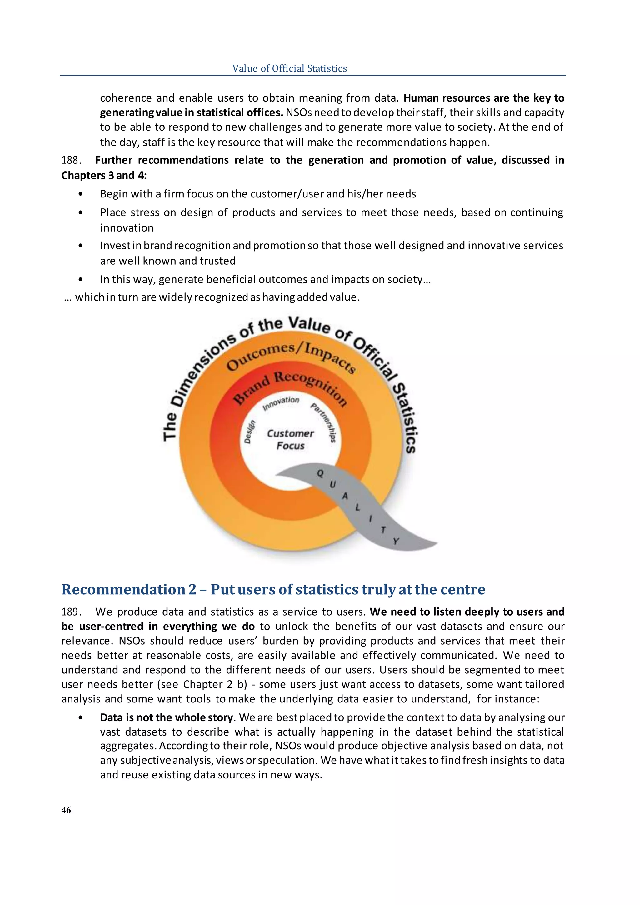 46
Value of Official Statistics
coherence and enable users to obtain meaning from data. Human resources are the key to
generatingvalue in statistical offices. NSOsneedtodevelop theirstaff, their skills and capacity
to be able to respond to new challenges and to generate more value to society. At the end of
the day, staff is the key resource that will make the recommendations happen.
188. Further recommendations relate to the generation and promotion of value, discussed in
Chapters 3 and 4:
• Begin with a firm focus on the customer/user and his/her needs
• Place stress on design of products and services to meet those needs, based on continuing
innovation
• Investinbrandrecognitionandpromotionso that those well designed and innovative services
are well known and trusted
• In this way, generate beneficial outcomes and impacts on society…
… whichinturn are widelyrecognizedashavingaddedvalue.
Recommendation2– Put users of statistics truly at the centre
189. We produce data and statistics as a service to users. We need to listen deeply to users and
be user-centred in everything we do to unlock the benefits of our vast datasets and ensure our
relevance. NSOs should reduce users’ burden by providing products and services that meet their
needs better at reasonable costs, are easily available and effectively communicated. We need to
understand and respond to the different needs of our users. Users should be segmented to meet
user needs better (see Chapter 2 b) - some users just want access to datasets, some want tailored
analysis and some want tools to make the underlying data easier to understand, for instance:
• Data is not the whole story. We are bestplacedto provide the context to data by analysing our
vast datasets to describe what is actually happening in the dataset behind the statistical
aggregates.Accordingto their role, NSOs would produce objective analysis based on data, not
any subjectiveanalysis,viewsorspeculation. We have whatittakestofindfreshinsights to data
and reuse existing data sources in new ways.
 