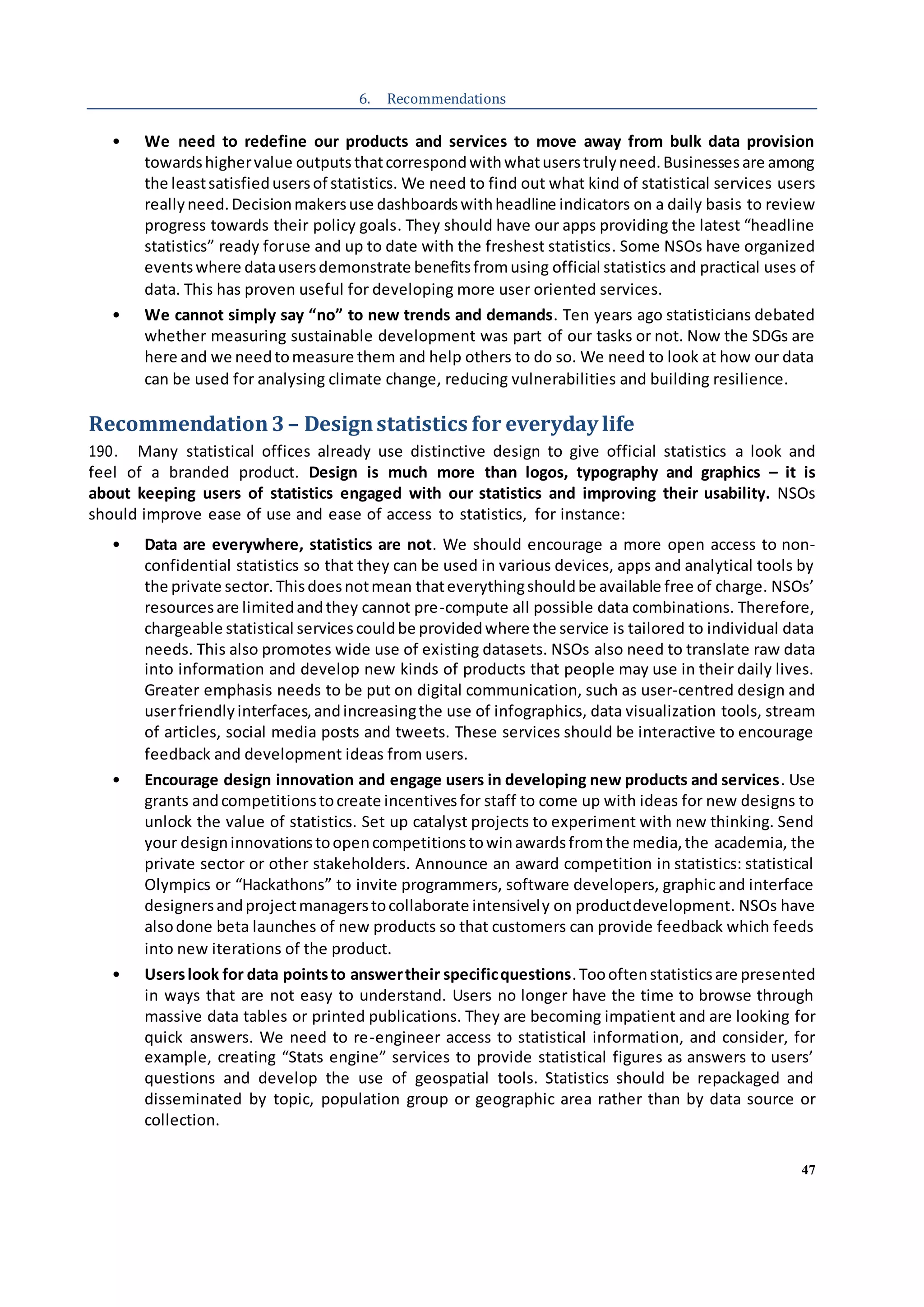 47
6. Recommendations
• We need to redefine our products and services to move away from bulk data provision
towardshighervalue outputsthatcorrespondwithwhatuserstrulyneed.Businessesare among
the leastsatisfiedusersof statistics. We need to find out what kind of statistical services users
reallyneed.Decisionmakersuse dashboardswithheadline indicators on a daily basis to review
progress towards their policy goals. They should have our apps providing the latest “headline
statistics” ready foruse and up to date with the freshest statistics. Some NSOs have organized
eventswhere datausersdemonstrate benefitsfromusing official statistics and practical uses of
data. This has proven useful for developing more user oriented services.
• We cannot simply say “no” to new trends and demands. Ten years ago statisticians debated
whether measuring sustainable development was part of our tasks or not. Now the SDGs are
here and we needtomeasure them and help others to do so. We need to look at how our data
can be used for analysing climate change, reducing vulnerabilities and building resilience.
Recommendation3– Designstatistics for everyday life
190. Many statistical offices already use distinctive design to give official statistics a look and
feel of a branded product. Design is much more than logos, typography and graphics – it is
about keeping users of statistics engaged with our statistics and improving their usability. NSOs
should improve ease of use and ease of access to statistics, for instance:
• Data are everywhere, statistics are not. We should encourage a more open access to non-
confidential statistics so that they can be used in various devices, apps and analytical tools by
the private sector. Thisdoesnotmean thateverythingshouldbe available free of charge. NSOs’
resourcesare limitedandthey cannot pre-compute all possible data combinations. Therefore,
chargeable statistical servicescouldbe providedwhere the service is tailored to individual data
needs. This also promotes wide use of existing datasets. NSOs also need to translate raw data
into information and develop new kinds of products that people may use in their daily lives.
Greater emphasis needs to be put on digital communication, such as user-centred design and
userfriendlyinterfaces,andincreasingthe use of infographics, data visualization tools, stream
of articles, social media posts and tweets. These services should be interactive to encourage
feedback and development ideas from users.
• Encourage design innovation and engage users in developing new products and services. Use
grants andcompetitionstocreate incentivesfor staff to come up with ideas for new designs to
unlock the value of statistics. Set up catalyst projects to experiment with new thinking. Send
your designinnovationstoopencompetitionstowinawardsfromthe media,the academia, the
private sector or other stakeholders. Announce an award competition in statistics: statistical
Olympics or “Hackathons” to invite programmers, software developers, graphic and interface
designersandprojectmanagerstocollaborate intensively on productdevelopment. NSOs have
alsodone beta launches of new products so that customers can provide feedback which feeds
into new iterations of the product.
• Userslook for data pointsto answertheir specificquestions.Toooftenstatisticsare presented
in ways that are not easy to understand. Users no longer have the time to browse through
massive data tables or printed publications. They are becoming impatient and are looking for
quick answers. We need to re-engineer access to statistical information, and consider, for
example, creating “Stats engine” services to provide statistical figures as answers to users’
questions and develop the use of geospatial tools. Statistics should be repackaged and
disseminated by topic, population group or geographic area rather than by data source or
collection.
 
