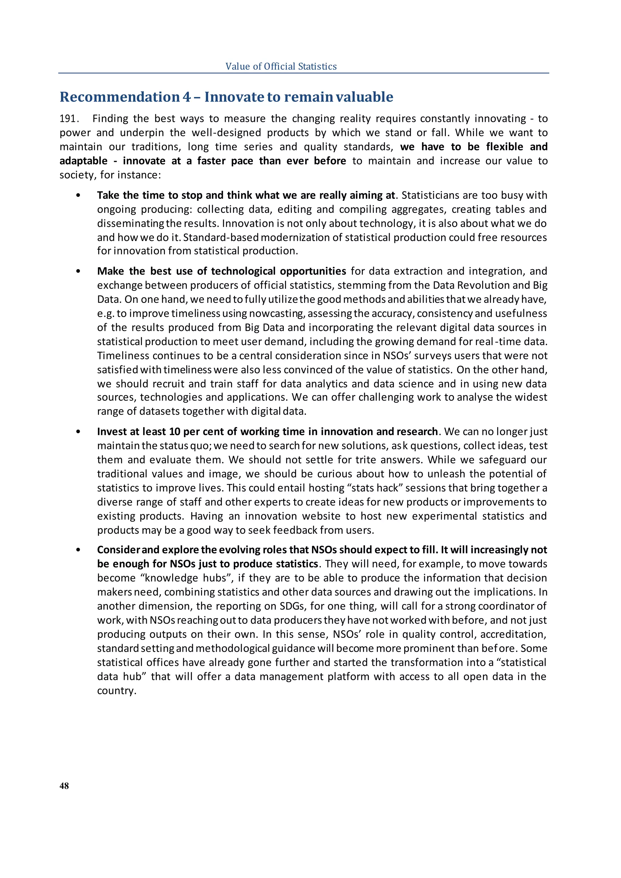 48
Value of Official Statistics
Recommendation4– Innovate to remainvaluable
191. Finding the best ways to measure the changing reality requires constantly innovating - to
power and underpin the well-designed products by which we stand or fall. While we want to
maintain our traditions, long time series and quality standards, we have to be flexible and
adaptable - innovate at a faster pace than ever before to maintain and increase our value to
society, for instance:
• Take the time to stop and think what we are really aiming at. Statisticians are too busy with
ongoing producing: collecting data, editing and compiling aggregates, creating tables and
disseminatingthe results. Innovation is not only about technology, it is also about what we do
and howwe do it.Standard-basedmodernization of statistical production could free resources
for innovation from statistical production.
• Make the best use of technological opportunities for data extraction and integration, and
exchange between producers of official statistics, stemming from the Data Revolution and Big
Data. On one hand,we needtofullyutilizethe goodmethodsandabilitiesthatwe alreadyhave,
e.g. to improve timelinessusing nowcasting,assessingthe accuracy,consistencyand usefulness
of the results produced from Big Data and incorporating the relevant digital data sources in
statistical production to meet user demand, including the growing demand for real-time data.
Timeliness continues to be a central consideration since in NSOs’ surveys users that were not
satisfiedwithtimelinesswere also less convinced of the value of statistics. On the other hand,
we should recruit and train staff for data analytics and data science and in using new data
sources, technologies and applications. We can offer challenging work to analyse the widest
range of datasets together with digitaldata.
• Invest at least 10 per cent of working time in innovation and research. We can no longer just
maintainthe statusquo;we needto searchfor new solutions, ask questions, collect ideas, test
them and evaluate them. We should not settle for trite answers. While we safeguard our
traditional values and image, we should be curious about how to unleash the potential of
statistics to improve lives. This could entail hosting “stats hack” sessions that bring together a
diverse range of staff and other experts to create ideas for new products or improvements to
existing products. Having an innovation website to host new experimental statistics and
products may be a good way to seek feedback from users.
• Considerand explore the evolving roles that NSOs should expect to fill. It will increasingly not
be enough for NSOs just to produce statistics. They will need, for example, to move towards
become “knowledge hubs”, if they are to be able to produce the information that decision
makersneed, combining statistics and other data sources and drawing out the implications. In
another dimension, the reporting on SDGs, for one thing, will call for a strong coordinator of
work,with NSOsreachingoutto data producerstheyhave notworkedwithbefore, and not just
producing outputs on their own. In this sense, NSOs’ role in quality control, accreditation,
standardsettingandmethodological guidance will become more prominent than before. Some
statistical offices have already gone further and started the transformation into a “statistical
data hub” that will offer a data management platform with access to all open data in the
country.
 