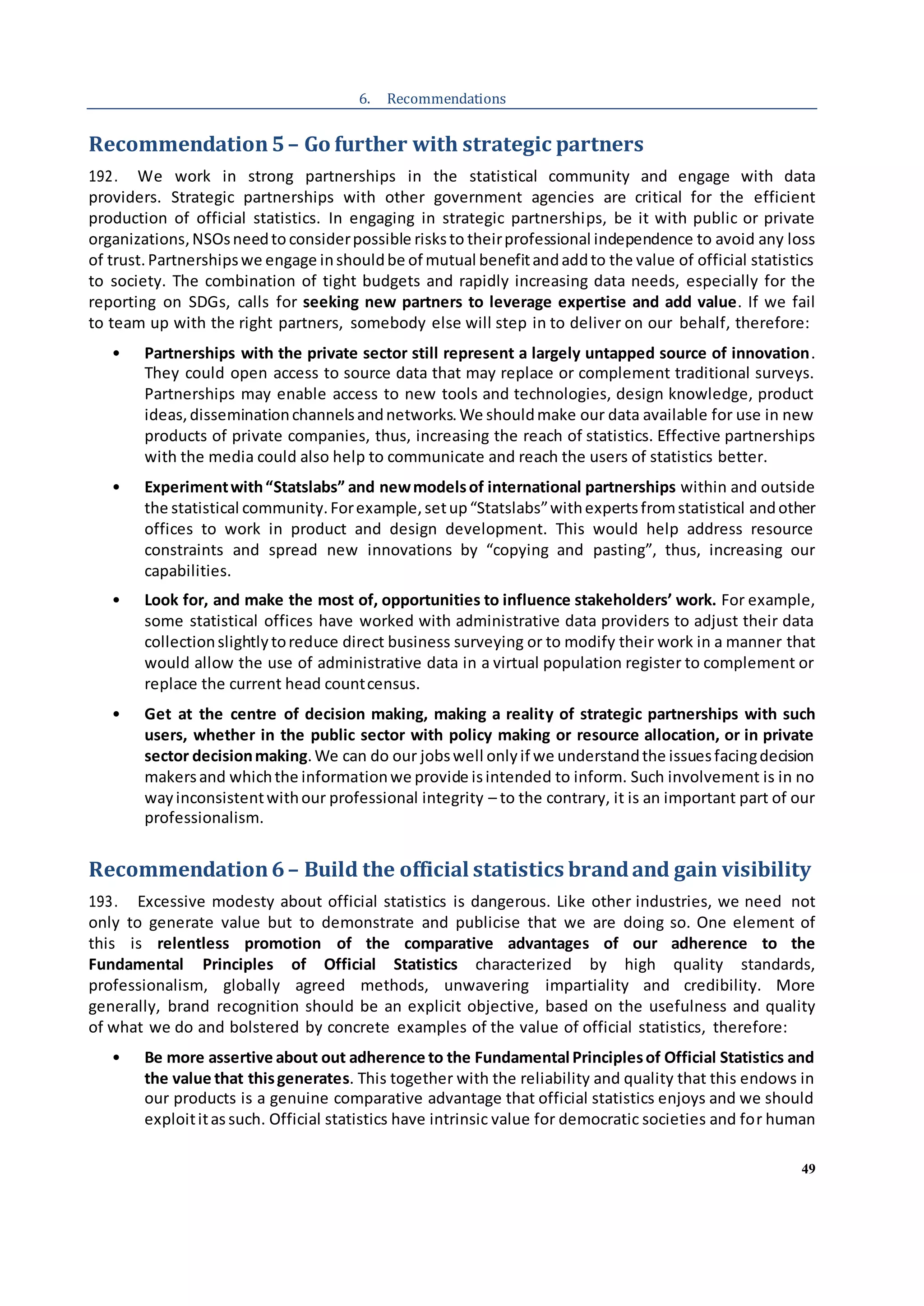49
6. Recommendations
Recommendation5– Go further with strategic partners
192. We work in strong partnerships in the statistical community and engage with data
providers. Strategic partnerships with other government agencies are critical for the efficient
production of official statistics. In engaging in strategic partnerships, be it with public or private
organizations,NSOsneedto considerpossible risksto theirprofessional independence to avoid any loss
of trust.Partnershipswe engage inshouldbe of mutual benefitandaddto the value of official statistics
to society. The combination of tight budgets and rapidly increasing data needs, especially for the
reporting on SDGs, calls for seeking new partners to leverage expertise and add value. If we fail
to team up with the right partners, somebody else will step in to deliver on our behalf, therefore:
• Partnerships with the private sector still represent a largely untapped source of innovation.
They could open access to source data that may replace or complement traditional surveys.
Partnerships may enable access to new tools and technologies, design knowledge, product
ideas,disseminationchannelsandnetworks.We shouldmake our data available for use in new
products of private companies, thus, increasing the reach of statistics. Effective partnerships
with the media could also help to communicate and reach the users of statistics better.
• Experimentwith“Statslabs” and newmodelsof international partnerships within and outside
the statistical community.Forexample,setup“Statslabs”withexpertsfromstatistical andother
offices to work in product and design development. This would help address resource
constraints and spread new innovations by “copying and pasting”, thus, increasing our
capabilities.
• Look for, and make the most of, opportunities to influence stakeholders’ work. For example,
some statistical offices have worked with administrative data providers to adjust their data
collectionslightlytoreduce direct business surveying or to modify their work in a manner that
would allow the use of administrative data in a virtual population register to complement or
replace the current head countcensus.
• Get at the centre of decision making, making a reality of strategic partnerships with such
users, whether in the public sector with policy making or resource allocation, or in private
sector decisionmaking.We can do our jobswell onlyif we understandthe issuesfacingdecision
makersand whichthe informationwe provide isintended to inform. Such involvement is in no
wayinconsistentwithour professional integrity – to the contrary, it is an important part of our
professionalism.
Recommendation6– Build the official statistics brandand gain visibility
193. Excessive modesty about official statistics is dangerous. Like other industries, we need not
only to generate value but to demonstrate and publicise that we are doing so. One element of
this is relentless promotion of the comparative advantages of our adherence to the
Fundamental Principles of Official Statistics characterized by high quality standards,
professionalism, globally agreed methods, unwavering impartiality and credibility. More
generally, brand recognition should be an explicit objective, based on the usefulness and quality
of what we do and bolstered by concrete examples of the value of official statistics, therefore:
• Be more assertive about out adherence to the Fundamental Principlesof Official Statistics and
the value that thisgenerates. This together with the reliability and quality that this endows in
our products is a genuine comparative advantage that official statistics enjoys and we should
exploititas such. Official statistics have intrinsic value for democratic societies and for human
 
