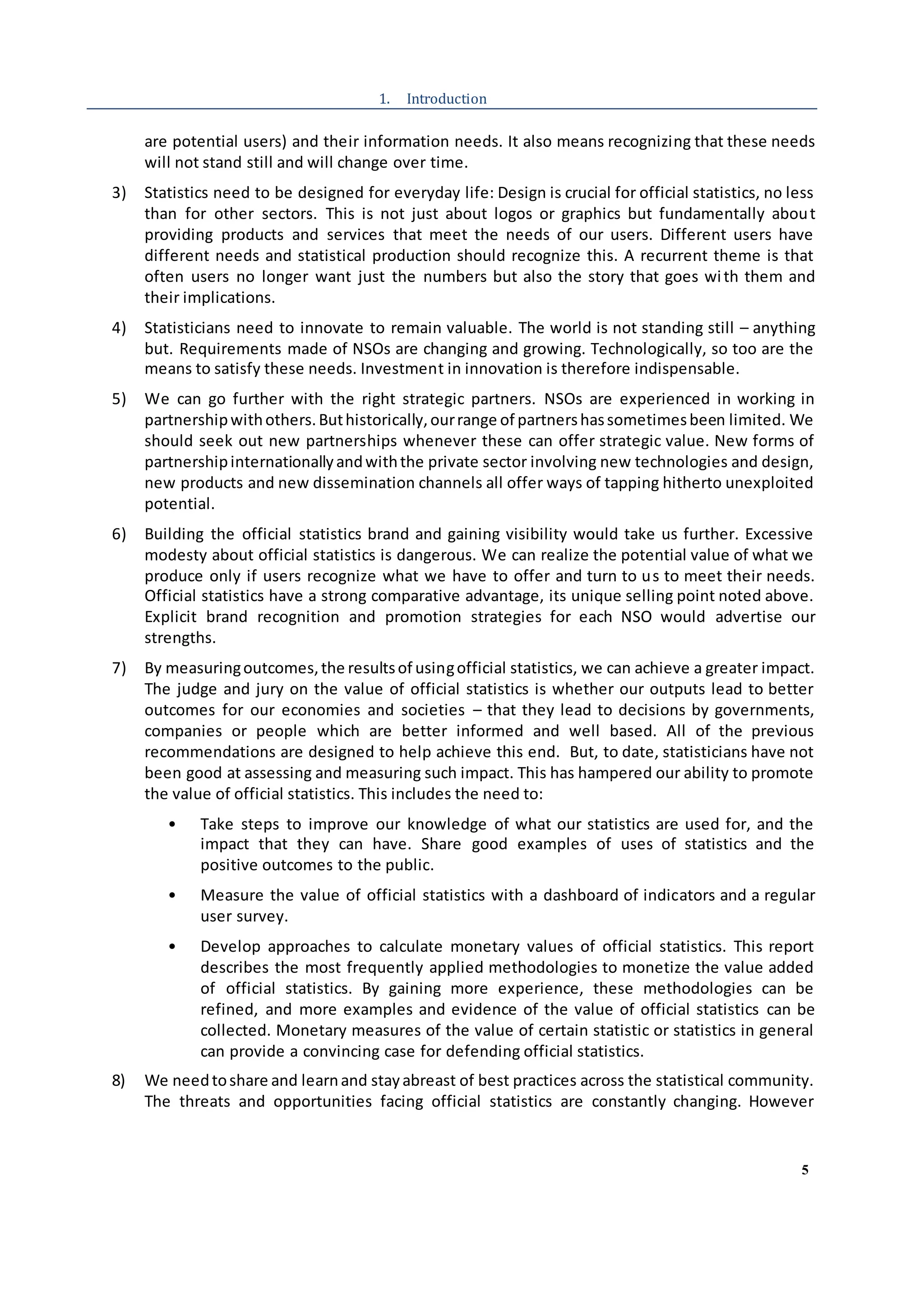 5
1. Introduction
are potential users) and their information needs. It also means recognizing that these needs
will not stand still and will change over time.
3) Statistics need to be designed for everyday life: Design is crucial for official statistics, no less
than for other sectors. This is not just about logos or graphics but fundamentally about
providing products and services that meet the needs of our users. Different users have
different needs and statistical production should recognize this. A recurrent theme is that
often users no longer want just the numbers but also the story that goes with them and
their implications.
4) Statisticians need to innovate to remain valuable. The world is not standing still – anything
but. Requirements made of NSOs are changing and growing. Technologically, so too are the
means to satisfy these needs. Investment in innovation is therefore indispensable.
5) We can go further with the right strategic partners. NSOs are experienced in working in
partnershipwithothers.Buthistorically,ourrange of partnershassometimesbeen limited. We
should seek out new partnerships whenever these can offer strategic value. New forms of
partnershipinternationallyandwiththe private sector involving new technologies and design,
new products and new dissemination channels all offer ways of tapping hitherto unexploited
potential.
6) Building the official statistics brand and gaining visibility would take us further. Excessive
modesty about official statistics is dangerous. We can realize the potential value of what we
produce only if users recognize what we have to offer and turn to us to meet their needs.
Official statistics have a strong comparative advantage, its unique selling point noted above.
Explicit brand recognition and promotion strategies for each NSO would advertise our
strengths.
7) By measuringoutcomes,the resultsof usingofficial statistics, we can achieve a greater impact.
The judge and jury on the value of official statistics is whether our outputs lead to better
outcomes for our economies and societies – that they lead to decisions by governments,
companies or people which are better informed and well based. All of the previous
recommendations are designed to help achieve this end. But, to date, statisticians have not
been good at assessing and measuring such impact. This has hampered our ability to promote
the value of official statistics. This includes the need to:
• Take steps to improve our knowledge of what our statistics are used for, and the
impact that they can have. Share good examples of uses of statistics and the
positive outcomes to the public.
• Measure the value of official statistics with a dashboard of indicators and a regular
user survey.
• Develop approaches to calculate monetary values of official statistics. This report
describes the most frequently applied methodologies to monetize the value added
of official statistics. By gaining more experience, these methodologies can be
refined, and more examples and evidence of the value of official statistics can be
collected. Monetary measures of the value of certain statistic or statistics in general
can provide a convincing case for defending official statistics.
8) We needtoshare and learnand stayabreast of best practices across the statistical community.
The threats and opportunities facing official statistics are constantly changing. However
 