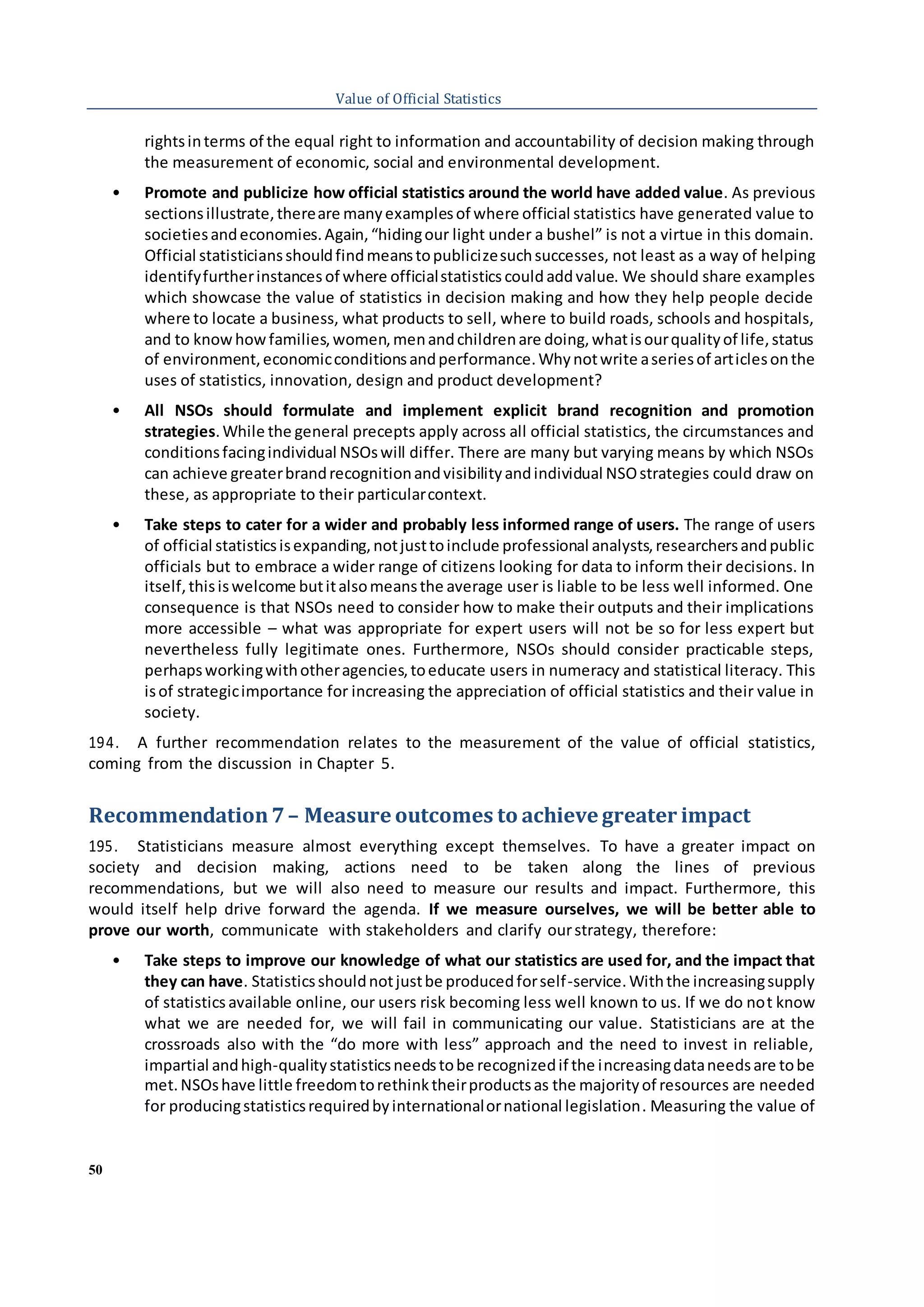 50
Value of Official Statistics
rightsinterms of the equal right to information and accountability of decision making through
the measurement of economic, social and environmental development.
• Promote and publicize how official statistics around the world have added value. As previous
sectionsillustrate,thereare manyexamplesof where official statistics have generated value to
societiesandeconomies.Again,“hidingour light under a bushel” is not a virtue in this domain.
Official statisticiansshouldfindmeanstopublicizesuchsuccesses, not least as a way of helping
identifyfurtherinstances of where officialstatistics couldaddvalue. We should share examples
which showcase the value of statistics in decision making and how they help people decide
where to locate a business, what products to sell, where to build roads, schools and hospitals,
and to knowhowfamilies,women,menandchildrenare doing,whatisourqualityof life,status
of environment,economicconditionsandperformance.Whynotwrite aseriesof articlesonthe
uses of statistics, innovation, design and product development?
• All NSOs should formulate and implement explicit brand recognition and promotion
strategies.While the general precepts apply across all official statistics, the circumstances and
conditionsfacingindividual NSOswill differ. There are many but varying means by which NSOs
can achieve greaterbrandrecognitionandvisibilityandindividual NSOstrategies could draw on
these, as appropriate to their particularcontext.
• Take steps to cater for a wider and probably less informed range of users. The range of users
of official statisticsisexpanding,notjusttoinclude professional analysts,researchersandpublic
officials but to embrace a wider range of citizens looking for data to inform their decisions. In
itself,thisiswelcome butitalsomeansthe average user is liable to be less well informed. One
consequence is that NSOs need to consider how to make their outputs and their implications
more accessible – what was appropriate for expert users will not be so for less expert but
nevertheless fully legitimate ones. Furthermore, NSOs should consider practicable steps,
perhapsworkingwithotheragencies,toeducate users in numeracy and statistical literacy. This
isof strategicimportance for increasing the appreciation of official statistics and their value in
society.
194. A further recommendation relates to the measurement of the value of official statistics,
coming from the discussion in Chapter 5.
Recommendation7– Measure outcomes to achieve greater impact
195. Statisticians measure almost everything except themselves. To have a greater impact on
society and decision making, actions need to be taken along the lines of previous
recommendations, but we will also need to measure our results and impact. Furthermore, this
would itself help drive forward the agenda. If we measure ourselves, we will be better able to
prove our worth, communicate with stakeholders and clarify ourstrategy, therefore:
• Take steps to improve our knowledge of what our statistics are used for, and the impact that
they can have. Statisticsshouldnotjustbe producedforself-service.Withthe increasingsupply
of statistics available online, our users risk becoming less well known to us. If we do not know
what we are needed for, we will fail in communicating our value. Statisticians are at the
crossroads also with the “do more with less” approach and the need to invest in reliable,
impartial andhigh-qualitystatisticsneedstobe recognizedif the increasingdataneedsare tobe
met.NSOshave little freedomtorethinktheirproductsas the majorityof resources are needed
for producingstatisticsrequiredbyinternationalornational legislation. Measuring the value of
 