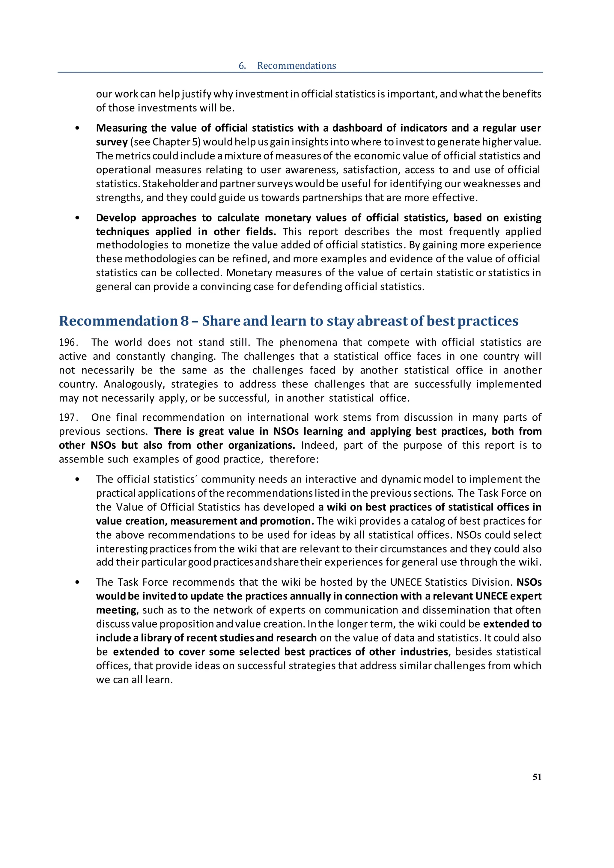51
6. Recommendations
our workcan helpjustifywhy investmentinofficial statisticsis important,andwhatthe benefits
of those investments will be.
• Measuring the value of official statistics with a dashboard of indicators and a regular user
survey (see Chapter5) wouldhelpusgaininsightsintowhere toinvesttogenerate highervalue.
The metricscouldinclude amixture of measuresof the economic value of official statistics and
operational measures relating to user awareness, satisfaction, access to and use of official
statistics.Stakeholderandpartnersurveyswouldbe useful for identifying our weaknesses and
strengths, and they could guide us towards partnerships that are more effective.
• Develop approaches to calculate monetary values of official statistics, based on existing
techniques applied in other fields. This report describes the most frequently applied
methodologies to monetize the value added of official statistics. By gaining more experience
these methodologies can be refined, and more examples and evidence of the value of official
statistics can be collected. Monetary measures of the value of certain statistic or statistics in
general can provide a convincing case for defending official statistics.
Recommendation8– Share and learn to stay abreast of best practices
196. The world does not stand still. The phenomena that compete with official statistics are
active and constantly changing. The challenges that a statistical office faces in one country will
not necessarily be the same as the challenges faced by another statistical office in another
country. Analogously, strategies to address these challenges that are successfully implemented
may not necessarily apply, or be successful, in another statistical office.
197. One final recommendation on international work stems from discussion in many parts of
previous sections. There is great value in NSOs learning and applying best practices, both from
other NSOs but also from other organizations. Indeed, part of the purpose of this report is to
assemble such examples of good practice, therefore:
• The official statistics´ community needs an interactive and dynamic model to implement the
practical applicationsof the recommendationslistedinthe previoussections. The Task Force on
the Value of Official Statistics has developed a wiki on best practices of statistical offices in
value creation, measurement and promotion. The wiki provides a catalog of best practices for
the above recommendations to be used for ideas by all statistical offices. NSOs could select
interestingpractices from the wiki that are relevant to their circumstances and they could also
add theirparticulargoodpracticesandsharetheir experiences for general use through the wiki.
• The Task Force recommends that the wiki be hosted by the UNECE Statistics Division. NSOs
wouldbe invitedto update the practices annually in connection with a relevant UNECE expert
meeting, such as to the network of experts on communication and dissemination that often
discussvalue propositionandvalue creation. Inthe longer term, the wiki could be extended to
include a library of recent studiesand research on the value of data and statistics. It could also
be extended to cover some selected best practices of other industries, besides statistical
offices, that provide ideas on successful strategies that address similar challenges from which
we can all learn.
 