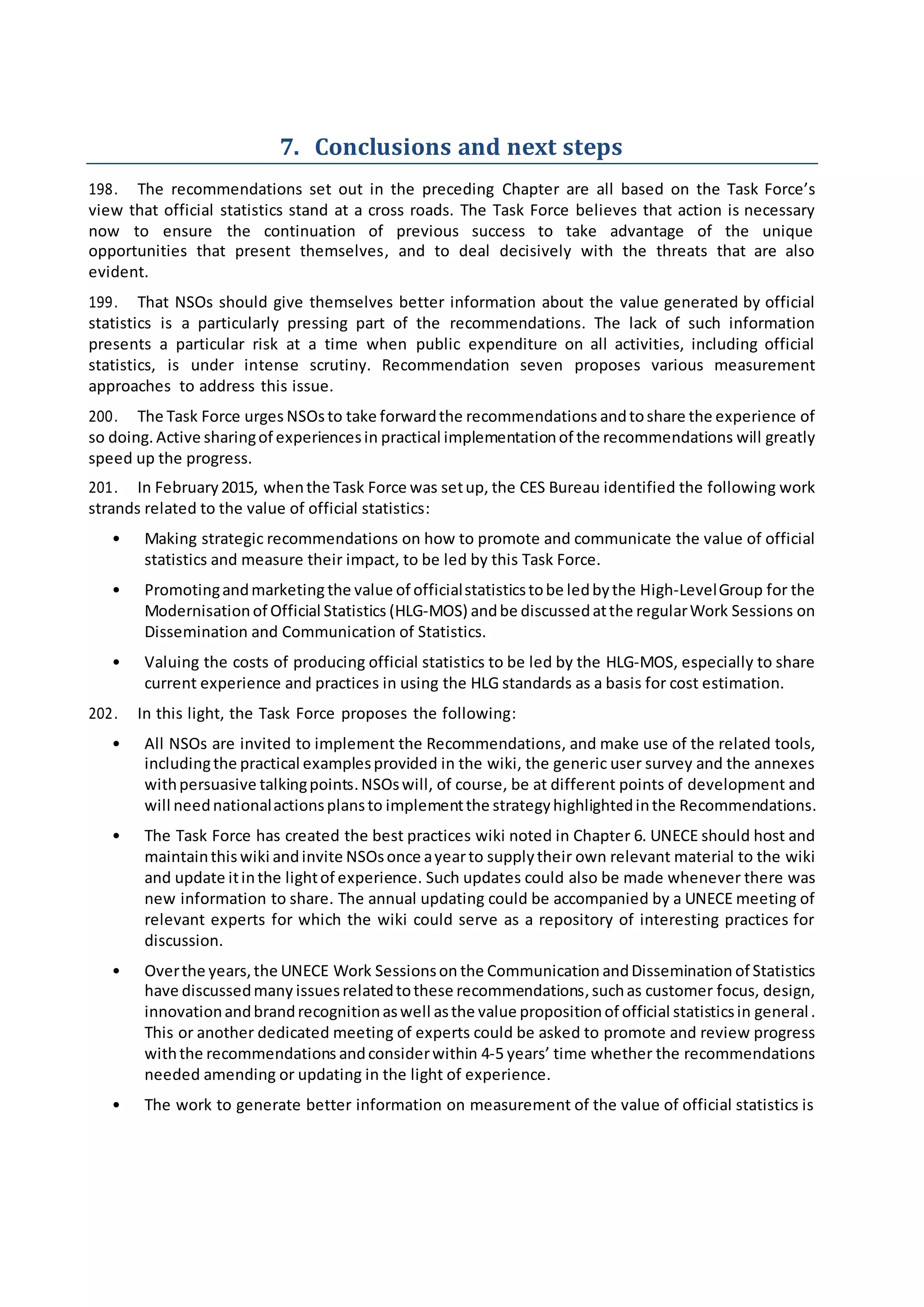 7. Conclusions and next steps
198. The recommendations set out in the preceding Chapter are all based on the Task Force’s
view that official statistics stand at a cross roads. The Task Force believes that action is necessary
now to ensure the continuation of previous success to take advantage of the unique
opportunities that present themselves, and to deal decisively with the threats that are also
evident.
199. That NSOs should give themselves better information about the value generated by official
statistics is a particularly pressing part of the recommendations. The lack of such information
presents a particular risk at a time when public expenditure on all activities, including official
statistics, is under intense scrutiny. Recommendation seven proposes various measurement
approaches to address this issue.
200. The Task Force urges NSOsto take forwardthe recommendations andtoshare the experience of
so doing. Active sharingof experiencesin practical implementationof the recommendations will greatly
speed up the progress.
201. In February2015, whenthe Task Force was setup, the CES Bureau identified the following work
strands related to the value of official statistics:
• Making strategic recommendations on how to promote and communicate the value of official
statistics and measure their impact, to be led by this Task Force.
• Promotingandmarketing the value of officialstatisticstobe ledbythe High-LevelGroup for the
Modernisationof Official Statistics (HLG-MOS) andbe discussedatthe regularWork Sessions on
Dissemination and Communication of Statistics.
• Valuing the costs of producing official statistics to be led by the HLG-MOS, especially to share
current experience and practices in using the HLG standards as a basis for cost estimation.
202. In this light, the Task Force proposes the following:
• All NSOs are invited to implement the Recommendations, and make use of the related tools,
includingthe practical examplesprovided in the wiki, the generic user survey and the annexes
withpersuasive talkingpoints.NSOswill, of course, be at different points of development and
will neednationalactionsplansto implementthe strategyhighlightedinthe Recommendations.
• The Task Force has created the best practices wiki noted in Chapter 6. UNECE should host and
maintainthis wiki andinvite NSOsonce ayearto supplytheir own relevant material to the wiki
and update itinthe lightof experience. Such updates could also be made whenever there was
new information to share. The annual updating could be accompanied by a UNECE meeting of
relevant experts for which the wiki could serve as a repository of interesting practices for
discussion.
• Overthe years,the UNECE Work Sessionson the Communication andDissemination of Statistics
have discussedmany issuesrelatedtothese recommendations,suchas customer focus, design,
innovationandbrandrecognitionaswell asthe value propositionof official statisticsin general.
This or another dedicated meeting of experts could be asked to promote and review progress
withthe recommendations andconsiderwithin 4-5 years’ time whether the recommendations
needed amending or updating in the light of experience.
• The work to generate better information on measurement of the value of official statistics is
 