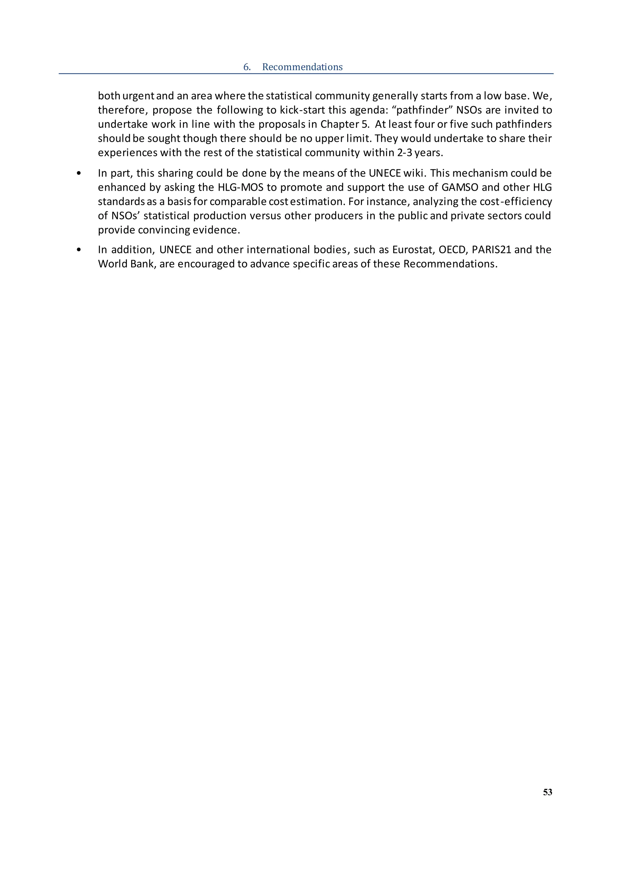 53
6. Recommendations
bothurgentand an area where the statistical community generally starts from a low base. We,
therefore, propose the following to kick-start this agenda: “pathfinder” NSOs are invited to
undertake work in line with the proposals in Chapter 5. At least four or five such pathfinders
shouldbe sought though there should be no upper limit. They would undertake to share their
experiences with the rest of the statistical community within 2-3 years.
• In part, this sharing could be done by the means of the UNECE wiki. This mechanism could be
enhanced by asking the HLG-MOS to promote and support the use of GAMSO and other HLG
standardsas a basisfor comparable costestimation. For instance, analyzing the cost-efficiency
of NSOs’ statistical production versus other producers in the public and private sectors could
provide convincing evidence.
• In addition, UNECE and other international bodies, such as Eurostat, OECD, PARIS21 and the
World Bank, are encouraged to advance specific areas of these Recommendations.
 