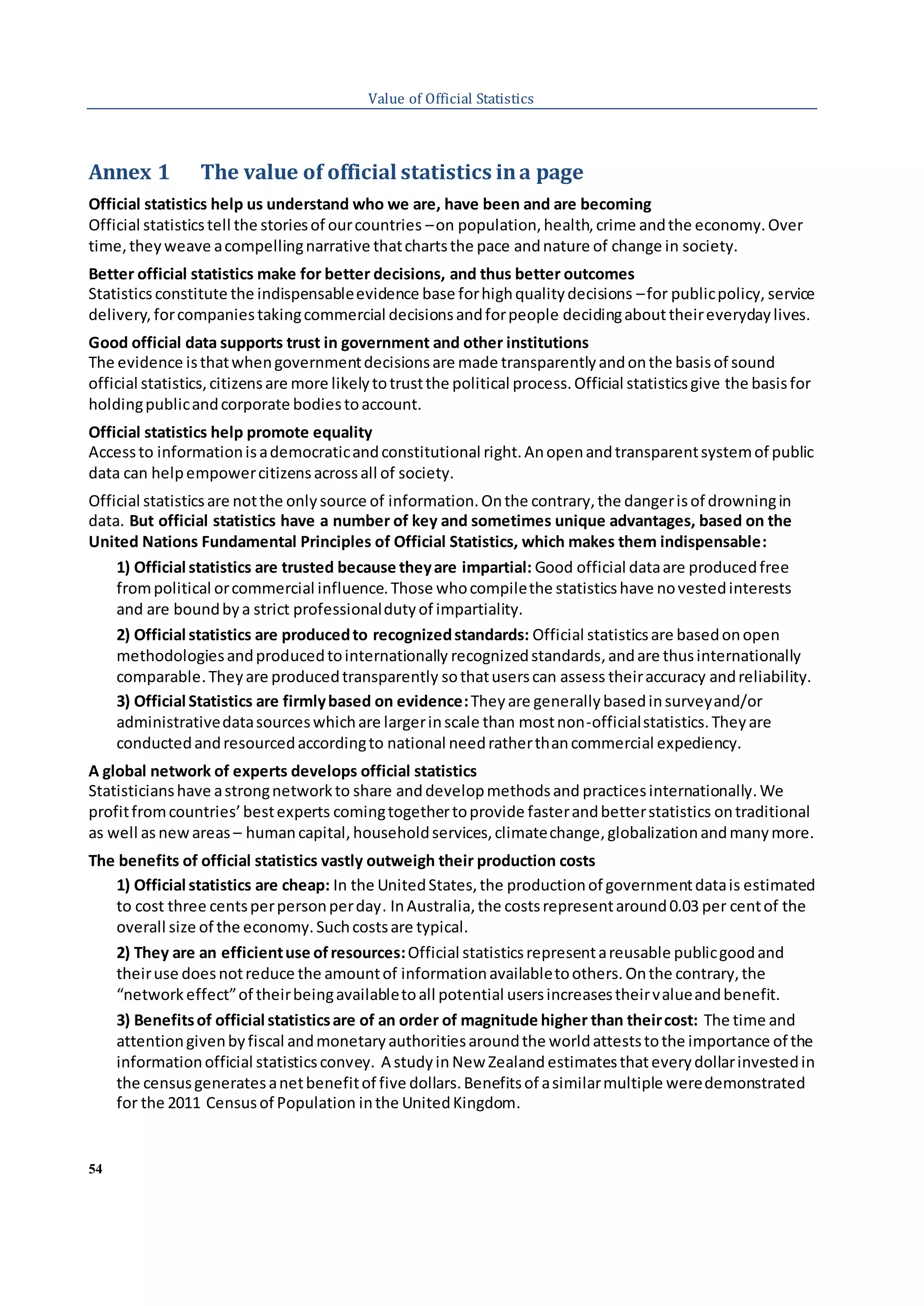 54
Value of Official Statistics
Annex 1 The value of official statistics ina page
Official statistics help us understand who we are, have been and are becoming
Official statisticstell the storiesof ourcountries –on population,health,crime andthe economy.Over
time,theyweave acompellingnarrative thatchartsthe pace andnature of change in society.
Better official statistics make for better decisions, and thus better outcomes
Statistics constitute the indispensableevidence base forhighqualitydecisions –for publicpolicy, service
delivery, forcompaniestakingcommercial decisionsandforpeople decidingabouttheireverydaylives.
Good official data supports trust in government and other institutions
The evidence isthatwhengovernmentdecisionsare made transparentlyandonthe basisof sound
official statistics,citizensare more likelytotrustthe political process.Official statisticsgive the basisfor
holdingpublicandcorporate bodiestoaccount.
Official statistics help promote equality
Accessto informationisademocraticandconstitutional right.Anopenandtransparentsystemof public
data can helpempowercitizensacrossall of society.
Official statisticsare notthe onlysource of information.Onthe contrary,the dangerisof drowningin
data. But official statistics have a number of key and sometimes unique advantages, based on the
United Nations Fundamental Principles of Official Statistics, which makes them indispensable:
1) Official statistics are trusted because theyare impartial: Good official dataare producedfree
frompolitical orcommercial influence.Those whocompilethe statisticshave novestedinterests
and are boundbya strict professionaldutyof impartiality.
2) Official statistics are producedto recognizedstandards: Official statisticsare basedonopen
methodologiesandproducedtointernationally recognizedstandards,andare thusinternationally
comparable.Theyare producedtransparently sothatuserscan assess theiraccuracy andreliability.
3) Official Statistics are firmlybased on evidence:Theyare generallybasedinsurveyand/or
administrativedatasourceswhichare largerinscale than mostnon-officialstatistics.Theyare
conductedandresourcedaccordingto national needratherthancommercial expediency.
A global network of experts develops official statistics
Statisticianshave astrongnetworkto share and developmethodsand practicesinternationally.We
profitfromcountries’bestexperts comingtogethertoprovide fasterandbetterstatistics ontraditional
as well as newareas – humancapital, householdservices,climatechange,globalizationandmanymore.
The benefits of official statistics vastly outweigh their production costs
1) Official statistics are cheap: In the UnitedStates,the productionof governmentdatais estimated
to cost three centsperpersonperday. InAustralia,the costsrepresentaround0.03 per centof the
overall size of the economy.Suchcostsare typical.
2) They are an efficientuse ofresources:Official statisticsrepresentareusable publicgoodand
theiruse doesnotreduce the amountof informationavailabletoothers.Onthe contrary,the
“networkeffect”of theirbeingavailabletoall potential usersincreasestheirvalueandbenefit.
3) Benefitsof official statisticsare of an order of magnitude higher than theircost: The time and
attentiongivenbyfiscal andmonetaryauthoritiesaroundthe worldatteststothe importance of the
informationofficial statisticsconvey. A studyin New Zealand estimatesthateverydollarinvestedin
the censusgeneratesanetbenefitof five dollars.Benefitsof asimilarmultiple weredemonstrated
for the 2011 Censusof Population inthe UnitedKingdom.
 